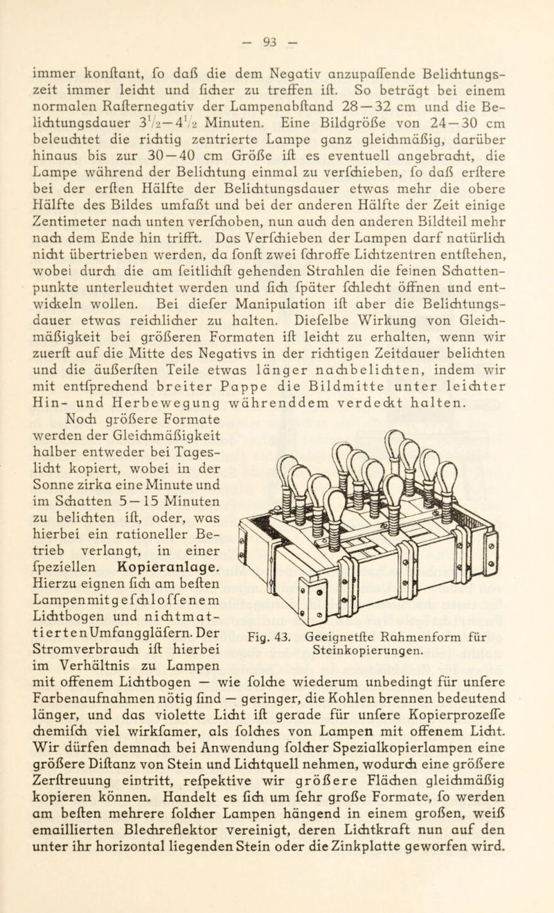 immer konßant, fo daß die dem Negativ anzupaiTende Belichtungs- zeit immer leicht und lieber zu treffen iß. So beträgt bei einem normalen Raiternegativ der Lampenabltand 28 — 32 cm und die Be- lichtungsdauer 31 '2— 41 /2 Minuten. Eine Bildgröße von 24 — 30 cm beleuchtet die richtig zentrierte Lampe ganz gleichmäßig, darüber hinaus bis zur 30 — 40 cm Größe iß es eventuell angebracht, die Lampe während der Belichtung einmal zu verfchieben, fo daß erßere bei der erßen Hälfte der Belichtungsdauer etwas mehr die obere Hälfte des Bildes umfaßt und bei der anderen Hälfte der Zeit einige Zentimeter nach unten verfchoben, nun auch den anderen Bildteil mehr nach dem Ende hin trifft. Das Verfdiieben der Lampen darf natürlich nicht übertrieben werden, da fonß zwei fchroffe Liditzentren entßehen, wobei durch die am feitlichß gehenden Strahlen die feinen Schatten- punkte unterleuchtet werden und ßch fpäter fchlecht öffnen und ent- wickeln wollen. Bei diefer Manipulation iß aber die Belichtungs- dauer etwas reichlicher zu halten. Diefelbe Wirkung von Gleich- mäßigkeit bei größeren Formaten iß leicht zu erhalten, wenn wir zuerß auf die Mitte des Negativs in der richtigen Zeitdauer belichten und die äußerßen Teile etwas länger nachbelichten, indem wir mit entfprechend breiter Pappe die Bildmitte unter leichter Hin- und Herbewegung währenddem verdeckt halten. Noch größere Formate werden der Gleichmäßigkeit halber entweder bei Tages- licht kopiert, wobei in der Sonne zirka eine Minute und im Schatten 5—15 Minuten zu belichten iß, oder, was hierbei ein rationeller Be- trieb verlangt, in einer fpeziellen Kopieranlage. Hierzu eignen ßch am beßen Lampen mit g efehl offenem Lichtbogen und nichtmat- tiert en Umfang gläfern. Der Stromverbrauch iß hierbei im Verhältnis zu Lampen mit offenem Lichtbogen — wie folche wiederum unbedingt für unfere Farbenaufnahmen nötig ßnd — geringer, die Kohlen brennen bedeutend länger, und das violette Licht iß gerade für unfere Kopierprozeffe chemifch viel wirkfamer, als folches von Lampen mit offenem Licht. Wir dürfen demnach bei Anwendung folcher Spezialkopierlampen eine größere Dißanz von Stein und Lichtquell nehmen, wodurch eine größere Zerßreuung eintritt, refpektive wir größere Flächen gleichmäßig kopieren können. Handelt es ßch um fehr große Formate, fo werden am beßen mehrere folcher Lampen hängend in einem großen, weiß emaillierten Blechreflektor vereinigt, deren Lichtkraft nun auf den unter ihr horizontal liegenden Stein oder die Zinkplatte geworfen wird. Fig. 43. Geeignetße Rahmenform für Steinkopierungen.