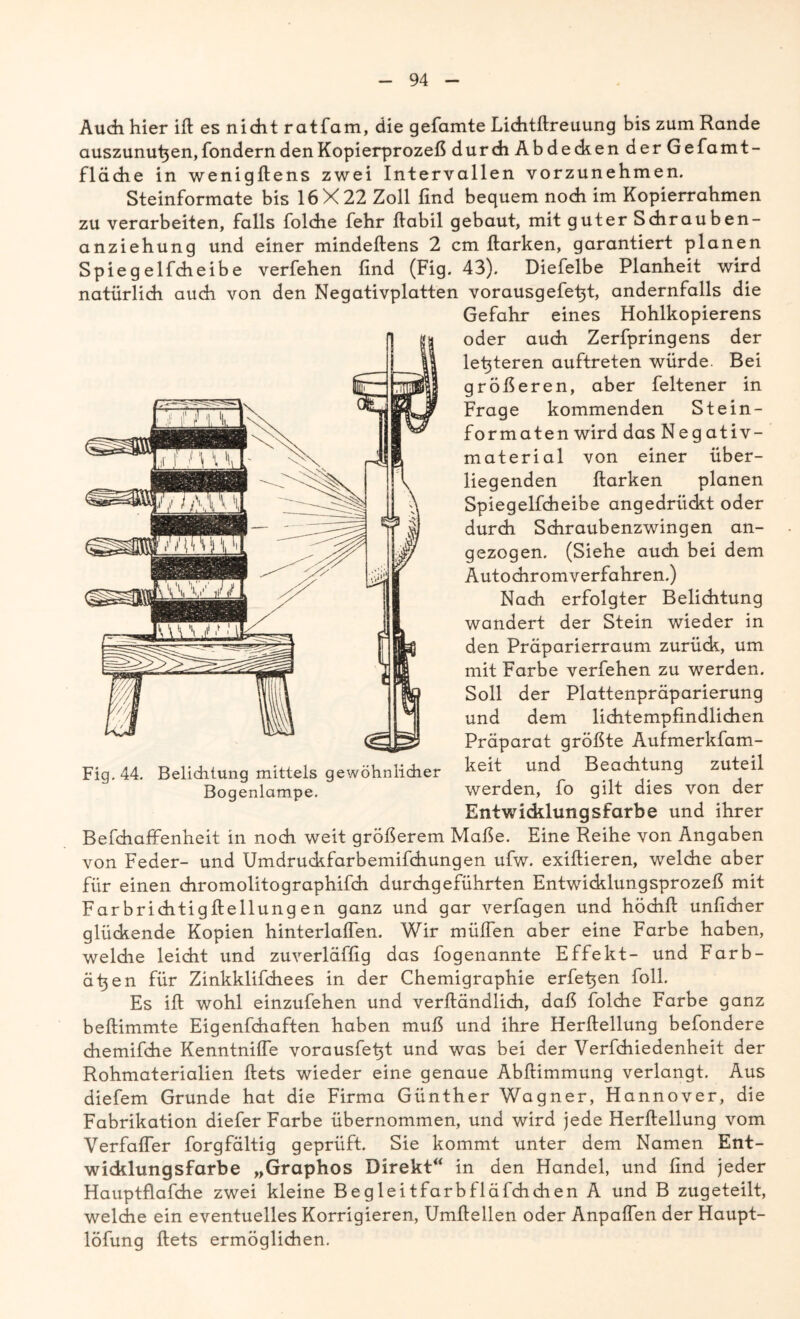 Audi hier ifi es nicht ratfam, die gefamte Lichtflreuung bis zum Rande auszunu^en, fondern den Kopierprozeß durch Abdechen der Gefamt- fläche in wenigfiens zwei Intervallen vorzunehmen. Steinformate bis 16X22 Zoll find bequem noch im Kopierrahmen zu verarbeiten, falls foldie fehr Habil gebaut, mit guter Schrauben- anziehung und einer mindefiens 2 cm Harken, garantiert planen Spiegelfcheibe verfehen find (Fig. 43). Diefelbe Planheit wird natürlich auch von den Negativplatten vorausgefe^t, andernfalls die Gefahr eines Hohlkopierens oder auch Zerfpringens der lefiteren auftreten würde. Bei größeren, aber feltener in Frage kommenden Stein- formaten wird das Negativ- material von einer über- liegenden Harken planen Spiegelfcheibe angedrückt oder durch Schraubenzwingen an- gezogen. (Siehe auch bei dem Autochromverfahren.) Nach erfolgter Belichtung wandert der Stein wieder in den Prdparierraum zurück, um mit Farbe verfehen zu werden. Soll der Plattenpräparierung und dem lichtempfindlichen Präparat größte Aufmerkfam- keit und Beachtung zuteil werden, fo gilt dies von der Entwicklungsfarbe und ihrer Befchaffenheit in noch weit größerem Maße. Eine Reihe von Angaben von Feder- und Umdruckfarbemifchungen ufw. exifiieren, welche aber für einen chromolitographifch durchgeführten Entwicklungsprozeß mit Far brichtigfiellung en ganz und gar verfagen und höchfi unficher glückende Kopien hinterlafien. Wir müfien aber eine Farbe haben, weldie leicht und zuverläffig das fo genannte Effekt- und Farb- äfien für Zinkklifchees in der Chemigraphie erheben foll. Es ifi wohl einzufehen und verfiändlich, daß folche Farbe ganz befiimmte Eigenfchaften haben muß und ihre Herfiellung befondere chemifihe Kenntnifle vorausfefit und was bei der Verfchiedenheit der Rohmaterialien Hets wieder eine genaue Abfiimmung verlangt. Aus diefem Grunde hat die Firma Günther Wagner, Hannover, die Fabrikation diefer Farbe übernommen, und wird jede Herfiellung vom Verfafler forgfältig geprüft. Sie kommt unter dem Namen Ent- wicklungsfarbe „Graphos Direkt“ in den Handel, und find jeder Hauptflafche zwei kleine Begleitfarbfläfchchen A und B zugeteilt, welche ein eventuelles Korrigieren, Umfiellen oder Anpalfen der Haupt- löfung Hets ermöglichen. Fig. 44. Belichtung mittels gewöhnlicher Bogenlampe.