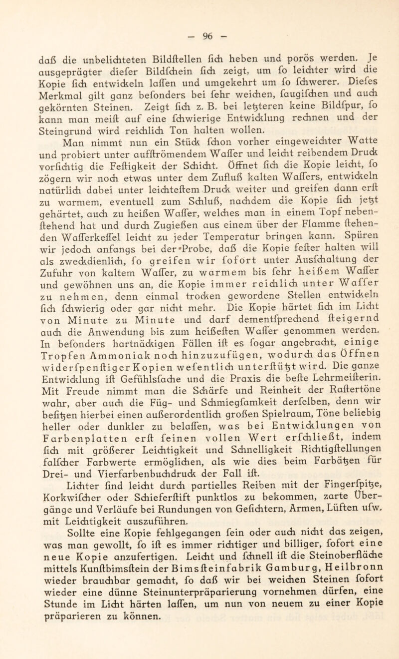 daß die unbelichteten Bildftellen fich heben und porös werden. Je ausgeprägter diefer Bildfehein fidi zeigt, um fo leichter wird die Kopie fidi entwickeln laflen und umgekehrt um fo fchwerer. Diefes Merkmal gilt ganz befonders bei fehr weichen, faugifchen und auch gekörnten Steinen. Zeigt fidi z. B. bei letzteren keine Bildfpur, fo kann man meifl auf eine fchwierige Entwicklung rechnen und der Steingrund wird reichlich Ton halten wollen. Man nimmt nun ein Stück fdion vorher eingeweichter Watte und probiert unter aufftrömendem Walter und leicht reibendem Druck vorfichtig die Fettigkeit der Schicht. Öffnet fich die Kopie leicht, fo zögern wir noch etwas unter dem Zufluß kalten Waffers, entwickeln natürlich dabei unter leiditeftem Druck weiter und greifen dann erft zu warmem, eventuell zum Schluß, nachdem die Kopie fidi jefit gehärtet, auch zu heißen Walter, welches man in einem Topf neben- ftehend hat und durch Zugießen aus einem über der Flamme flehen- den Wafferkeffel leicht zu jeder Temperatur bringen kann. Spüren wir jedoch anfangs bei der Probe, daß die Kopie fefter halten will als zweckdienlich, fo greifen wir fofort unter Ausfdialtung der Zufuhr von kaltem Waffer, zu warmem bis fehr heißem Wafler und gewöhnen uns an, die Kopie immer reichlich unter V/aff er zu nehmen, denn einmal trocken gewordene Stellen entwickeln fidi fdiwierig oder gar nicht mehr. Die Kopie härtet fidi im Licht von Minute zu Minute und darf dementfprechend fleigernd auch die Anwendung bis zum heißeften Waffer genommen werden. In befonders hartnäckigen Fällen ift es fogar angebracht, einige Tropfen Ammoniak noch hinzuzufügen, wodurch das Öffnen widerfpenftig er Kopien wefentlidi unterflüfit wird. Die ganze Entwicklung ift Gefühlsfache und die Praxis die bette Lehrmeifterin. Mit Freude nimmt man die Schärfe und Reinheit der Raflertöne wahr, aber auch die Füg- und Schmiegfamkeit derfelben, denn wir befifien hierbei einen außerordentlich großen Spielraum, Töne beliebig heller oder dunkler zu belaßen, was bei Entwicklungen von Farbenplatten erft feinen vollen Wert erfdiließt, indem fich mit größerer Leichtigkeit und Schnelligkeit Richtigflellungen falfdier Farbwerte ermöglichen, als wie dies beim Farbäfien für Drei- und Vierfarbenbuchdruck der Fall ift. Lichter find leicht durch partielles Reiben mit der Fingerfpifie, Korkwifcher oder Schieferflift punktlos zu bekommen, zarte Über- gänge und Verläufe bei Rundungen von Geflehtem, Armen, Lüften ufw. mit Leichtigkeit auszuführen. Sollte eine Kopie fehlgegangen fein oder auch nicht das zeigen, was man gewollt, fo ift es immer richtiger und billiger, fofort eine neue Kopie anzufertigen. Leicht und fchnell ift die Steinoberfläche mittels Kunftbimsftein der Bimsfleinfabrik Gamburg, Heilbronn wieder brauchbar gemacht, fo daß wir bei weichen Steinen fofort wieder eine dünne Steinunterpräparierung vornehmen dürfen, eine Stunde im Licht härten laflen, um nun von neuem zu einer Kopie präparieren zu können.