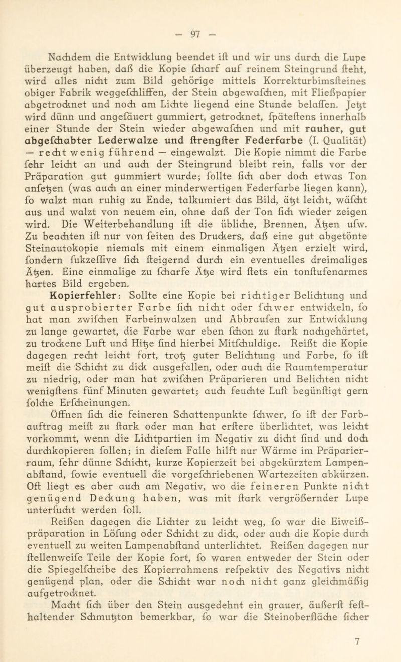 Nachdem die Entwicklung beendet ift und wir uns durch die Lupe überzeugt haben, daß die Kopie fcharf auf reinem Steingrund fteht, wird alles nicht zum Bild gehörige mittels Korrekturbimsfteines obiger Fabrik weggefchliffen, der Stein abgewafchen, mit Fließpapier abgetrocknet und noch am Lichte liegend eine Stunde belaßen. Jefit wird dünn und angefäuert gummiert, getrocknet, fpäteftens innerhalb einer Stunde der Stein wieder abgewafchen und mit rauher, gut abgefdiabter Lederwalze und ftrengfter Federfarbe (I. Qualität) — recht wenig führend — eingewalzt. Die Kopie nimmt die Farbe fehr leicht an und auch der Steingrund bleibt rein, falls vor der Präparation gut gummiert wurde; follte fidi aber doch etwas Ton anfetjen (was auch an einer minderwertigen Federfarbe liegen kann), fo walzt man ruhig zu Ende, talkumiert das Bild, äfft leicht, wäfcht aus und walzt von neuem ein, ohne daß der Ton ßch wieder zeigen wird. Die Weiterbehandlung ift die übliche, Brennen, Äften ufw. Zu beachten iß nur von feiten des Druckers, daß eine gut abgetönte Steinautokopie niemals mit einem einmaligen Äßen erzielt wird, fondern fukzeffive ßch fteigernd durch ein eventuelles dreimaliges Äfien. Eine einmalige zu fcharfe Äße wird ftets ein tonftufenarmes hartes Bild ergeben. Kopierfehler: Sollte eine Kopie bei richtiger Belichtung und gut ausprobierter Farbe ßch nicht oder fchwer entwickeln, fo hat man zwifchen Farbeinwalzen und Abbraufen zur Entwicklung zu lange gewartet, die Farbe war eben fchon zu flark nachgehärtet, zu trockene Luft und Hifie ßnd hierbei Mitfchuldige. Reißt die Kopie dagegen recht leicht fort, trofi guter Belichtung und Farbe, fo ift meift die Schicht zu dick ausgefallen, oder auch die Raumtemperatur zu niedrig, oder man hat zwifchen Präparieren und Belichten nicht wenigftens fünf Minuten gewartet; auch feuchte Luft begünftigt gern folche Erfcheinungen. Öffnen fich die feineren Schattenpunkte fchwer, fo ift der Farb- auftrag meift zu ftark oder man hat erftere überlichtet, was leicht vorkommt, wenn die Lichtpartien im Negativ zu dicht find und doch durchkopieren follen; in diefem Falle hilft nur Wärme im Präparier- raum, fehr dünne Schicht, kurze Kopierzeit bei abgekürztem Lampen- abftand, fowie eventuell die vorgefchriebenen Wartezeiten abkürzen. Oft liegt es aber auch am Negativ, wo die feineren Punkte nicht genügend Deckung haben, was mit ftark vergrößernder Lupe unterfucht werden foll. Reißen dagegen die Lichter zu leicht weg, fo war die Eiweiß- präparation in Löfung oder Schicht zu dick, oder auch die Kopie durch eventuell zu weiten Lampenabftand unterlichtet. Reißen dagegen nur ftellenweife Teile der Kopie fort, fo waren entweder der Stein oder die Spiegelfcheibe des Kopierrahmens refpektiv des Negativs nicht genügend plan, oder die Schicht war noch nicht ganz gleichmäßig aufgetrocknet. Macht fich über den Stein ausgedehnt ein grauer, äußerft feft- haltender Schmuftton bemerkbar, fo war die Steinoberfläche ficher 7