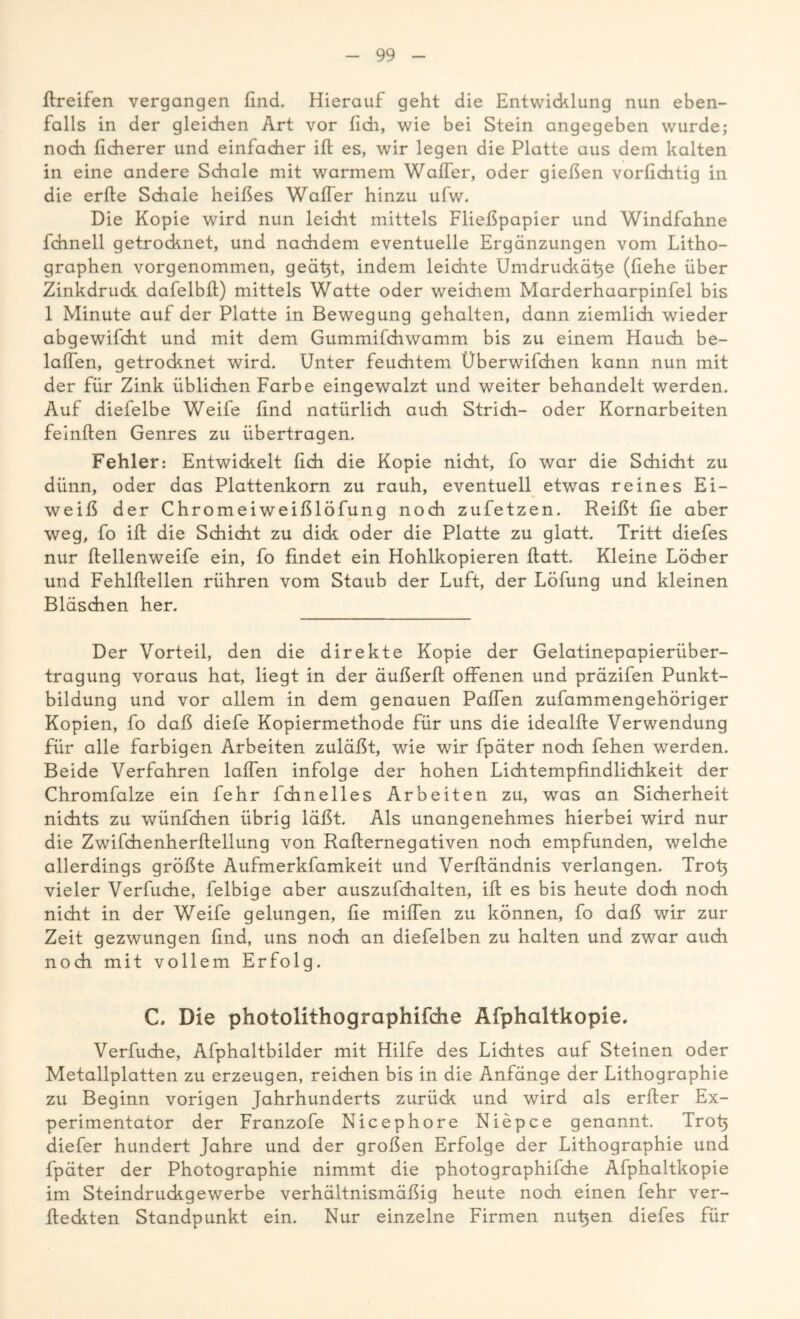 ffreifen vergangen find. Hierauf geht die Entwicklung nun eben- falls in der gleichen Art vor (ich, wie bei Stein angegeben wurde; noch ficherer und einfacher ift es, wir legen die Platte aus dem kalten in eine andere Schale mit warmem Waffer, oder gießen vorfiditig in die erfte Schale heißes Waffer hinzu ufw. Die Kopie wird nun leicht mittels Fließpapier und Windfahne fchnell getrocknet, und nachdem eventuelle Ergänzungen vom Litho- graphen vorgenommen, geäfit, indem leidite Umdruckäfie (liehe über Zinkdruck dafelbft) mittels Watte oder weichem Marderhaarpinfel bis 1 Minute auf der Platte in Bewegung gehalten, dann ziemlich wieder abgewifdrt und mit dem Gummifchwamm bis zu einem Hauch be- laffen, getrocknet wird. Unter feuchtem Überwifdien kann nun mit der für Zink üblichen Farbe eingewalzt und weiter behandelt werden. Auf diefelbe Weife find natürlich auch Stridi- oder Korn arbeiten feinften Genres zu übertragen. Fehler: Entwickelt fich die Kopie nicht, fo war die Schicht zu dünn, oder das Plattenkorn zu rauh, eventuell etwas reines Ei- weiß der Chromeiweißlöfung noch zufetzen. Reißt fie aber weg, fo ift die Schicht zu dick oder die Platte zu glatt. Tritt diefes nur ftellenweife ein, fo findet ein Hohlkopieren flatt. Kleine Löcher und Fehlflellen rühren vom Staub der Luft, der Löfung und kleinen Bläschen her. Der Vorteil, den die direkte Kopie der Gelatinepapierüber- tragung voraus hat, liegt in der äußerfl offenen und präzifen Punkt- bildung und vor allem in dem genauen Paffen zufammengehöriger Kopien, fo daß diefe Kopiermethode für uns die idealfte Verwendung für alle farbigen Arbeiten zuläßt, wie wir fpäter noch fehen werden. Beide Verfahren laffen infolge der hohen Lichtempfindlichkeit der Chromfalze ein fehr fchnelles Arbeiten zu, was an Sicherheit nichts zu wünfchen übrig läßt. Als unangenehmes hierbei wird nur die Zwifchenherffellung von Rafternegativen noch empfunden, welche allerdings größte Aufmerkfamkeit und Verffändnis verlangen. Trofi vieler Verfuche, felbige aber auszufchalten, ift es bis heute doch noch nicht in der Weife gelungen, fie miffen zu können, fo daß wir zur Zeit gezwungen find, uns noch an diefelben zu halten und zwar auch noch mit vollem Erfolg. C. Die photolithographifche Äfphaltkopie. Verfuche, Afphaltbilder mit Hilfe des Lichtes auf Steinen oder Metallplatten zu erzeugen, reichen bis in die Anfänge der Lithographie zu Beginn vorigen Jahrhunderts zurück und wird als erfier Ex- perimentator der Franzofe Nicephore Niepce genannt. Trofi diefer hundert Jahre und der großen Erfolge der Lithographie und fpäter der Photographie nimmt die photographifche Äfphaltkopie im Steindruckgewerbe verhältnismäßig heute noch einen fehr ver- flechten Standpunkt ein. Nur einzelne Firmen nutjen diefes für