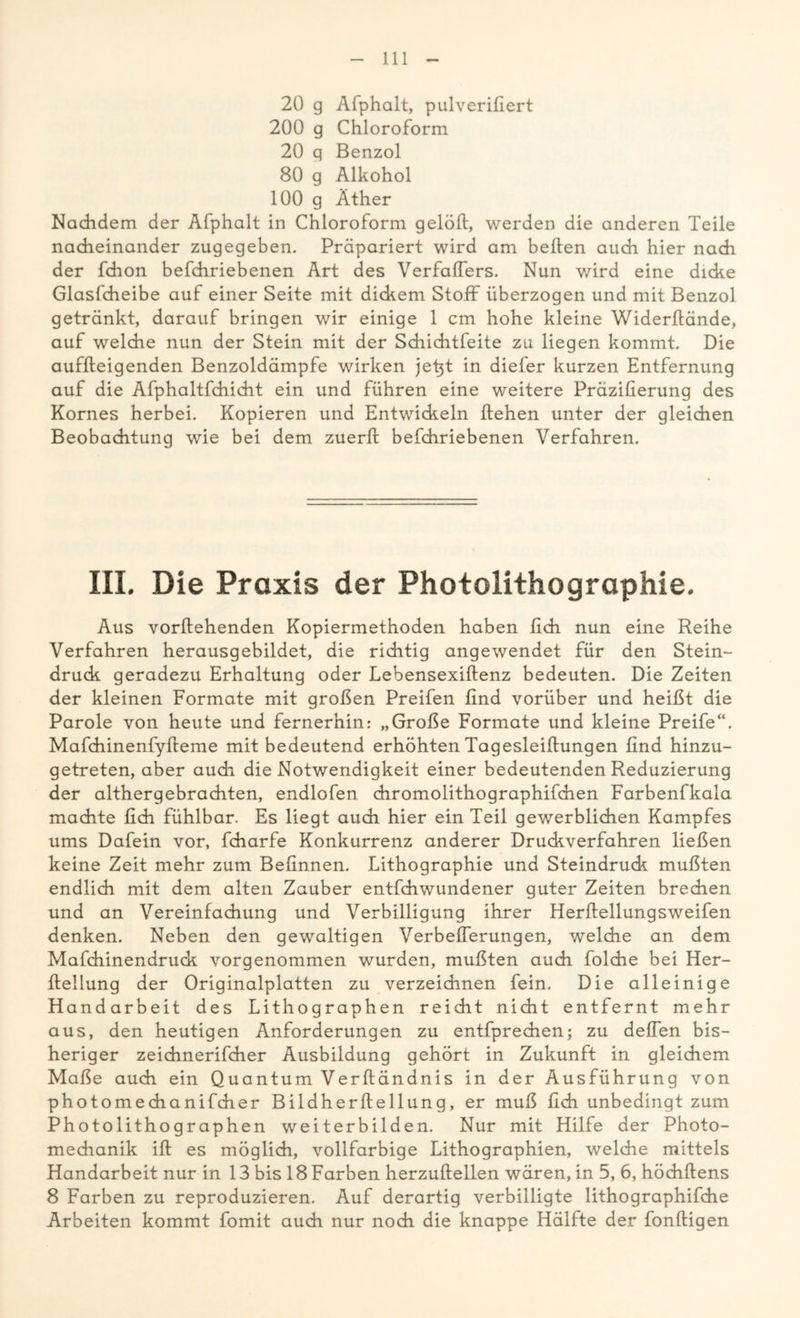 20 g Afphalt, pulverifiert 200 g Chloroform 20 q Benzol 80 g Alkohol 100 g Äther Nachdem der Afphalt in Chloroform gelöll, werden die anderen Teile nacheinander zugegeben. Präpariert wird am bellen auch hier nach der fdion befchriebenen Art des VerfafTers. Nun wird eine dicke Glaslcheibe auf einer Seite mit dickem Stoff überzogen und mit Benzol getränkt, darauf bringen wir einige 1 cm hohe kleine Widerlfände, auf welche nun der Stein mit der Schichtfeite zu liegen kommt. Die auflteigenden Benzoldämpfe wirken jet}t in diefer kurzen Entfernung auf die Afphaltfchicht ein und führen eine weitere Präzilierung des Kornes herbei. Kopieren und Entwickeln liehen unter der gleichen Beobachtung wie bei dem zuerfc befchriebenen Verfahren. III. Die Praxis der Photolithographie. Aus vorllehenden Kopiermethoden haben lieh nun eine Reihe Verfahren herausgebildet, die richtig angewendet für den Stein- druck geradezu Erhaltung oder Lebensexillenz bedeuten. Die Zeiten der kleinen Formate mit großen Preifen lind vorüber und heißt die Parole von heute und fernerhin: „Große Formate und kleine Preife“. Mafchinenfylieme mit bedeutend erhöhten Tagesleillungen find hinzu- getreten, aber auch die Notwendigkeit einer bedeutenden Reduzierung der althergebrachten, endlofen chromolithographifchen Farbenfkala machte lieh fühlbar. Es liegt auch hier ein Teil gewerblichen Kampfes ums Dafein vor, fcharfe Konkurrenz anderer Druckverfahren ließen keine Zeit mehr zum Befinnen. Lithographie und Steindruck mußten endlich mit dem alten Zauber entfehwundener guter Zeiten brechen und an Vereinfachung und Verbilligung ihrer Herllellungsweifen denken. Neben den gewaltigen Verbefierungen, welche an dem Mafchinendruck vorgenommen wurden, mußten auch folche bei Her- Heilung der Originalplatten zu verzeichnen fein. Die alleinige Handarbeit des Lithographen reicht nicht entfernt mehr aus, den heutigen Anforderungen zu entfprechen; zu defien bis- heriger zeichnerifcher Ausbildung gehört in Zukunft in gleichem Maße auch ein Quantum Verltändnis in der Ausführung von photomechanifcher Bildherllellung, er muß lieh unbedingt zum Photolithographen weiterbilden. Nur mit Hilfe der Photo- medianik ifb es möglich, vollfarbige Lithographien, welche mittels Handarbeit nur in 13 bis 18 Farben herzullellen wären, in 5, 6, höchlfens 8 Farben zu reproduzieren. Auf derartig verbilligte lithographifche Arbeiten kommt fomit auch nur noch die knappe Hälfte der fonftigen