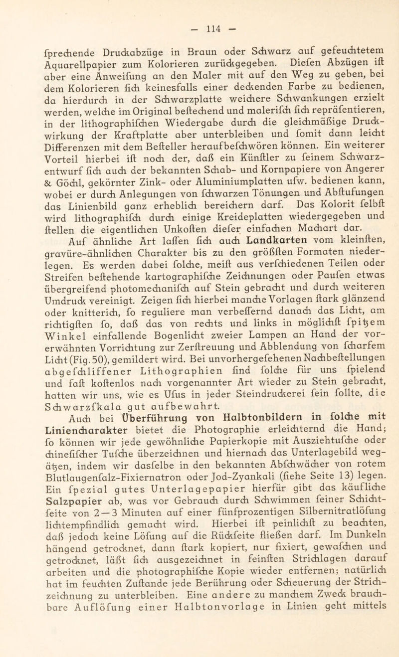 fprediende Druckabzüge in Braun oder Schwarz auf gefeuchtetem Aquarellpapier zum Kolorieren zurückgegeben. Diefen Abzügen ift aber eine Anweifung an den Maler mit auf den Weg zu geben, bei dem Kolorieren fich keinesfalls einer deckenden Farbe zu bedienen, da hierdurch in der Schwarzplatte weichere Schwankungen erzielt werden, welche im Original beftechend und malerifch fich repräfentieren, in der lithographifchen Wiedergabe durch die gleichmäßige Druck- wirkung der Kraftplatte aber unterbleiben und fomit dann leicht Differenzen mit dem Befteller heraufbefchwören können. Ein weiterer Vorteil hierbei ift noch der, daß ein Künftler zu feinem Schwarz- entwurf lieh auch der bekannten Schab- und Kornpapiere von Angerer & Göchl, gekörnter Zink- oder Aluminiumplatten ufw. bedienen kann, wobei er durch Anlegungen von fchwarzen Tönungen und Abftufungen das Linienbild ganz erheblich bereichern darf. Das Kolorit feloft wird lithographifch durch einige Kreideplatten wiedergegeben und ftellen die eigentlichen Unkoften diefer einfachen Machart dar. Auf ähnliche Art laßen fich auch Landkarten vom kleinften, gravüre-ähnlichen Charakter bis zu den größften Formaten nieder- legen. Es werden dabei folche, meift aus verfchiedenen Teilen oder Streifen beftehende kartographifche Zeichnungen oder Paufen etwas übergreifend photomechanifch auf Stein gebracht und durch weiteren Umdruck vereinigt. Zeigen fich hierbei manche Vorlagen ftark glänzend oder knitterich, fo reguliere man verbeffernd danach das Licht, am richtigften fo, daß das von rechts und links in möglichft fpi^em Winkel einfallende Bogenlicht zweier Lampen an Hand der vor- erwähnten Vorrichtung zur Zerftreuung und Abblendung von fcharfem Licht (Fig.50), gemildert wird. Bei unvorhergefehenenNachbeftellungen abg efchliffener Lithographien find Lolche für uns fpielend und faft koftenlos nach vorgenannter Art wieder zu Stein gebracht, hatten wir uns, wie es Ufus in jeder Steindruckerei fein füllte, die Schwarzfkala gut aufbewahrt. Auch bei Überführung von Halbtonbildern in folche mit Liniendiarakter bietet die Photographie erleichternd die Hand; fo können wir jede gewöhnliche Papierkopie mit Ausziehtufche oder chinefifcher Tufdle überzeichnen und hiernach das Unterlagebild weg- ätjen, indem wir dasfelbe in den bekannten Abfchwächer von rotem Blutlaugenfalz-Fixiernatron oder Jod-Zyankali (flehe Seite 13) legen. Ein fpezial gutes Unterlagepapier hierfür gibt das käufliche Salzpapier ab, was vor Gebrauch durch Schwimmen feiner Schicht- feite von 2 — 3 Minuten auf einer fünfprozentigen Silbernitratlöfung lichtempfindlich gemacht wird. Hierbei ift peinlichft zu beachten, daß jedoch keine Löfung auf die Rückfeite fließen darf. Im Dunkeln hängend getrocknet, dann ftark kopiert, nur fixiert, gewafchen und getrocknet, läßt fich ausgezeichnet in feinften Strichlagen darauf arbeiten und die photographifche Kopie wieder entfernen; natürlich hat im feuchten Zuftande jede Berührung oder Scheuerung der Strich- zeichnung zu unterbleiben. Eine andere zu manchem Zweck brauch- bare Auflöfung einer Halbtonvorlage in Linien geht mittels