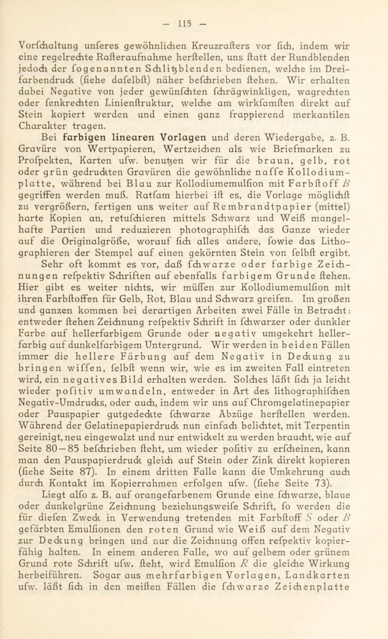 Vorfchaltung unferes gewöhnlichen Kreuzrafters vor (ich, indem wir eine regelrechte Rafteraufnahme herftellen, uns ftatt der Rundblenden jedoch der fogenannten Schlitjblenden bedienen, welche im Drei- farbendrude (liehe dafelbß) näher befchrieben flehen. Wir erhalten dabei Negative von jeder gewünfehten fchrägwinkligen, wagrechten oder fenkrechten Linienflruktur, welche am wirkfamflen direkt auf Stein kopiert werden und einen ganz frappierend merkantilen Charakter tragen. Bei farbigen linearen Vorlagen und deren Wiedergabe, z. B. Gravüre von Wertpapieren, Wertzeichen als wie Briefmarken zu Profpekten, Karten ufw. benutzen wir für die braun, gelb, rot oder grün gedruckten Gravüren die gewöhnliche naffe Kollodium- platte, während bei Blau zur Kollodiumemulfion mit Farbfloff B gegriffen werden muß. Ratfam hierbei ifl es, die Vorlage möglichfl zu vergrößern, fertigen uns weiter auf Re mbrandtpapier (mittel) harte Kopien an, retufchieren mittels Schwarz und Weiß mangel- hafte Partien und reduzieren photographifch das Ganze wieder auf die Originalgröße, worauf lieh alles andere, fowie das Litho- graphieren der Stempel auf einen gekörnten Stein von felbfl ergibt. Sehr oft kommt es vor, daß fchwTarze oder farbige Zeich- nungen refpektiv Schriften auf ebenfalls farbigem Grunde flehen. Hier gibt es weiter nichts, wir müffen zur Kollodiumemulßon mit ihren Farbfloffen für Gelb, Rot, Blau und Schwarz greifen. Im großen und ganzen kommen bei derartigen Arbeiten zwei Fälle in Betracht: entweder flehen Zeichnung refpektiv Schrift in fdiwarzer oder dunkler Farbe auf hellerfarbigem Grunde oder negativ umgekehrt heller- farbig auf dunkelfarbigem Untergrund. Wir werden in beiden Fällen immer die hellere Färbung auf dem Negativ in Deckung zu bringen wiffen, felbfl wenn wir, wie es im zweiten Fall eintreten wird, ein neg atives Bild erhalten werden. Solches läßt lieh ja leicht wieder pofitiv umwandeln, entweder in Art des lithographifchen Negativ-Umdrucks, oder auch, indem wir uns auf Chromgelatinepapier oder Pauspapier gutgedeckte fchwarze Abzüge herflellen werden. Während der Gelatinepapierdrudc nun einfach belichtet, mit Terpentin gereinigt, neu eingewalzt und nur entwickelt zu werden braucht, wie auf Seite 80 — 85 befchrieben fleht, um wieder poßtiv zu erfcheinen, kann man den Pauspapierdruck gleich auf Stein oder Zink direkt kopieren (ßehe Seite 87). In einem dritten Falle kann die Umkehrung auch durch Kontakt im Kopierrahmen erfolgen ufw. (ßehe Seite 73). Liegt alfo z. B. auf orangefarbenem Grunde eine fchwarze, blaue oder dunkelgrüne Zeichnung beziehungsweife Schrift, fo werden die für diefen Zweck in Verwendung tretenden mit Farbfloff S oder B gefärbten Emulßonen den roten Grund wie Weiß auf dem Negativ zur Deckung bringen und nur die Zeichnung offen refpektiv kopier- fähig halten. In einem anderen Falle, wo auf gelbem oder grünem Grund rote Schrift ufw. fleht, wird Emulfion R die gleiche Wirkung herbeiführen. Sogar aus mehrfarbig en Vorlag en, Landkarten ufw. läßt ßch in den meiflen Fällen die fchwarze Zeichenplatte