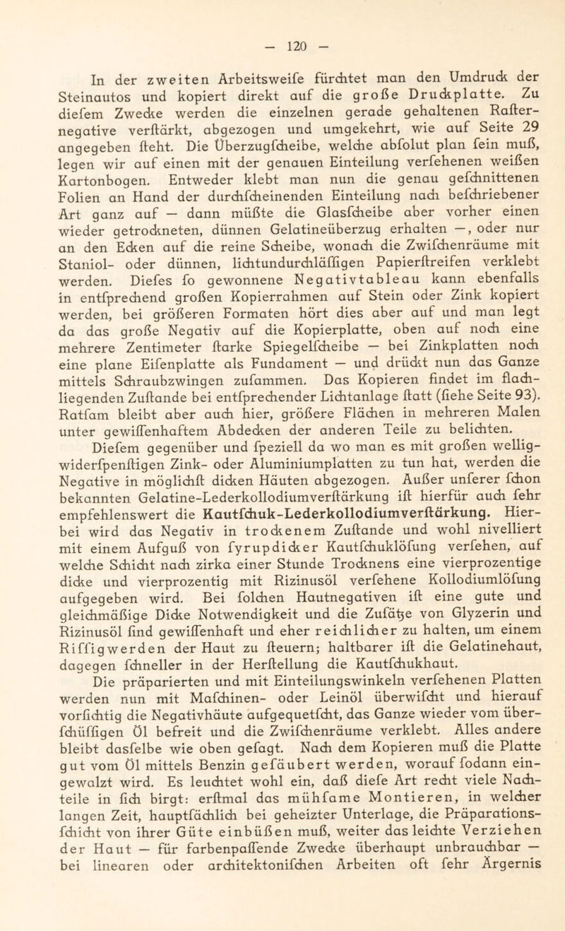 In der zweiten Arbeitsweife fürchtet man den Umdruck der Steinautos und kopiert direkt auf die große Druckplatte. Zu diefem Zwecke werden die einzelnen gerade gehaltenen Rafter- negative verftärkt, abgezogen und umgekehrt, wie auf Seite 29 angegeben lieht. Die Überzugfeheibe, welche abfolut plan fein muß, legen wir auf einen mit der genauen Einteilung verfehenen weißen Kartonbogen. Entweder klebt man nun die genau gefchnittenen Folien an Hand der durchfcheinenden Einteilung nadi befchriebener Art ganz auf — dann müßte die Glasfcheibe aber vorher einen wieder getrockneten, dünnen Gelatineüberzug erhalten —, oder nur an den Ecken auf die reine Scheibe, wonach die Zwifchenräume mit Staniol- oder dünnen, lichtundurchläfligen Papierftreifen verklebt werden. Diefes fo gewonnene Negativtableau kann ebenfalls in entfprechend großen Kopierrahmen auf Stein oder Zink kopiert werden, bei größeren Formaten hört dies aber auf und man legt da das große Negativ auf die Kopierplatte, oben auf noch eine mehrere Zentimeter ftarke Spiegelfcheibe — bei Zinkplatten noch eine plane Eifenplatte als Fundament — und drüdit nun das Ganze mittels Schraubzwingen zufammen. Das Kopieren findet im flach- liegenden Zuftande bei entfprechender Lichtanlage ftatt (liehe Seite 93). Ratfam bleibt aber auch hier, größere Flächen in mehreren Malen unter gewiffenhaftem Abdecken der anderen feile zu belichten. Diefem gegenüber und fpeziell da wo man es mit großen wellig- widerfpenlligen Zink- oder Aluminiumplatten zu tun hat, werden die Negative in möglich!! dicken Häuten abgezogen. Außer unferer fdion bekannten Gelatine-Lederkollodiumverftärkung ift hierfür auch fehr empfehlenswert die Kautidiuk-Lederkollodiumverftärkung. Hier- bei wird das Negativ in trockenem Zuftande und wohl nivelliert mit einem Aufguß von fyrupdicker Kautfchuklöfung verfehen, auf welche Schicht nach zirka einer Stunde Trocknens eine vierprozentige dicke und vierprozentig mit Rizinusöl verfehene Kollodiumlöfung aufgegeben wird. Bei folchen Hautnegativen ift eine gute und gleichmäßige Dicke Notwendigkeit und die Zufä^e von Glyzerin und Rizinusöl find gewiflenhaft und eher reichlicher zu halten, um einem Riffigwerden der Haut zu fteuern; haltbarer ift die Gelatinehaut, dagegen fchneller in der Herftellung die Kautfchukhaut. Die präparierten und mit Einteilungswinkeln verfehenen Platten werden nun mit Mafchinen- oder Leinöl überwifcht und hierauf vorfichtig die Negativhäute aufgequetfeht, das Ganze wieder vom über- fchüffigen Öl befreit und die Zwifchenräume verklebt. Alles andere bleibt dasfelbe wie oben gefagt. Nach dem Kopieren muß die Platte gut vom Öl mittels Benzin gefäubert werden, worauf fodann ein- gewalzt wird. Es leuchtet wohl ein, daß diefe Art recht viele Nach- teile in fich birgt: erftmal das mühfame Montieren, in welcher langen Zeit, hauptfächlich bei geheizter Unterlage, die Präparations- fchicht von ihrer Güte einbüßen muß, weiter das leichte Verziehen der Haut — für färb enp affen de Zwecke überhaupt unbrauchbar — bei linearen oder architektonifchen Arbeiten oft fehr Ärgernis