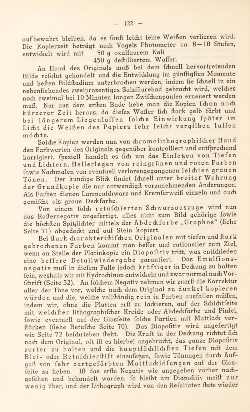 auf bewahrt bleiben, da es fonft leicht feine Weißen verlieren wird. Die Kopierzeit beträgt nadi Vogels Photometer ca. 8-10 Stufen, entwickelt wird mit 50 g oxalfaurem Kali 450 g deftilliertem Waffer. An Hand des Originals muß bei dem fchnell hervortretenden Bilde refolut gehandelt und die Entwicklung im günftigften Momente und beften Bildftadium unterbrochen werden, indem fie fchnell in ein nebenftehendes zweiprozentiges Salzfäurebad gebracht wird, welches noch zweimal bei 10 Minuten langen Zwifchenpaufen erneuert werden muß. Nur aus dem erften Bade hebe man die Kopien fchon nach kürzerer Zeit heraus, da diefes Waffer fich ftark gelb färbt und bei längerem Liegenlaffen folche Einwirkung fpäter im Licht die Weißen des Papiers fehr leicht vergilben laffen möchte. Solche Kopien werden nun von chromolithographiicher Hand den Farbwerten des Originals gegenüber kontrolliert und entfprechend korrigiert, fpeziell handelt es lieh um das Einfeh en von Tiefen und Lichtern, Hellerlegen von reingrünen und roten Farben fowie Nachmalen von eventuell verlorengegangenen leichten grauen Tönen. Der kundige Blich findet fchnell unter breiter Wahrung der Grundkopie die nur notwendig!! vorzunehmenden Änderungen. Als Farben dienen Lampenfchwarz und Kremferweiß einzeln und auch gemifcht als graue Deckfarbe. Von einem folch retufchierten Schwarzauszuge wird nun das Rafternegativ angefertigt, alles nicht zum Bild gehörige fowie die höchften SpitjÜchter mittels der Abdeckfarbe „Graphos (flehe Seite 71) abgedeckt und auf Stein kopiert. Bei ftark charakteriftifchen Originalen mit tiefen und ftark gebrochenen Farben kommt man beffer und rationeller zum Ziel, wenn an Stelle der Platinkopie ein Diapofitiv tritt, was entfehieden eine beffere Detailwiedergabe garantiert. Das Emulfions- negativ muß in diefem Falle jedoch kräftiger in Deckung zu halten fein, weshalb wir mit Hydrochinon entwickeln und zwar normal nach Vor- fchrift (Seite 52). An folchem Negativ nehmen wir zuerft die Korrektur aller der Töne vor, welche nach dem Original zu dunkel kopieren würden und die, welche vollftändig rein in Farben ausfallen müffen, indem wir, ohne die Platten erft zu lackieren, auf der Schichtfeite mit weichfter lithographifcher Kreide oder Abdeckfarbe und Pinfel, fowie eventuell auf der Glasfeite folche Partien mit Mattlack ver- ftärken (liehe Retufche Seite 70). Das Diapofitiv wird angefertigt wie Seite 72 befchrieben fteht. Die Kraft in der Deckung richtet fidi nach dem Original, oft ift es hierbei angebracht, das ganze Diapofitiv zarter zu halten und die hauptfächlichften Tiefen mit dem Blei- oder Retufchierftift einzufe^en, fowie Tönungen durch Auf- guß von fehr zartgefärbten Mattlacklöfungen auf der Glas- feite zu heben. Ift das erfte Negativ wie angegeben vorher nach- gefehen und behandelt worden, fo bleibt am Diapofitiv meift nur wenig über, und der Lithograph wird von den Refultaten ftets wieder