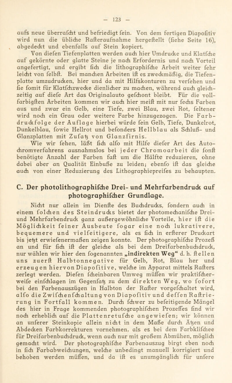 aufs neue überrafcht und befriedigt fein. Von dem fertigen Diapofitiv wird nun die übliche Raßeraufnahme hergeßellt (fiehe Seite 16), . abgedeckt und ebenfalls auf Stein kopiert. Von diefen Tiefenplatten werden auch hier Umdrucke und Klatfche auf gekörnte oder glatte Steine je nach Erfordernis und nach Vorteil angefertigt, und ergibt (ich die lithographifche Arbeit weiter fehr leicht von felbß. Bei manchen Arbeiten iß es zweckmäßig, die Tiefen- platte umzudrucken, hier und da mit Hilfskonturen zu verfehen und fie fomit für Klatfchzwecke dienlicher zu machen, während auch gleich- zeitig auf diefe Art das Originalauto gefchont bleibt. Für die voll- farbigßen Arbeiten kommen wir auch hier meiß mit nur fechs Farben aus und zwar ein Gelb, eine Tiefe, zwei Blau, zwei Rot, feltener wird noch ein Grau oder weitere Farbe hinzugezogen. Die Farb- druckfolge der Auflage hierbei würde fein Gelb, Tiefe, Dunkelrot, Dunkelblau, fowie Hellrot und befonders Hellblau als Schluß- und Glanzplatten mit Zufafi von Glanzfirnis. Wie wir fehen, läßt fich alfo mit Hilfe diefer Art des Auto- chromverfahrens ausnahmslos bei jeder Chromoarbeit die fonß benötigte Anzahl der Farben faß: um die Hälfte reduzieren, ohne dabei aber an Qualität Einbuße zu leiden; ebenfo iß das gleiche auch von einer Reduzierung des Lithographiepreifes zu behaupten. C. Der photolithographifdie Drei- und Mehrfarbendruck auf photographifcher Grundlage. Nicht nur allein im Dienße des Buchdrucks, fondern auch in einem folchen des Steindrucks bietet der photomechanifche Drei- und Mehrfarbendruck ganz außergewöhnliche Vorteile, hier iß die Möglichkeit feiner Ausbeute fogar eine noch lukrativere, bequemere und viel feitigere, als es fich in erßerer Druckart bis jetß erwiefenermaßen zeigen konnte. Der photographifche Prozeß an und für fich iß der gleiche als bei dem Dreifarbenbuchdruck, nur wählen wir hier den fogenannten „indirekten Weg“ d. h. ßeilen uns zuerß Halbtonnegative für Gelb, Rot, Blau her und erzeug en hiervon Diapofitive, welche im Apparat mittels Raßers zerlegt werden. Diefen fcheinbaren Umweg müßen wir praktifcher- weife einfchlagen im Gegenfaß zu dem direkten Weg, wo fofort bei den Farbenauszügen in Halbton der Raßer vorgefchaltet wird, alfo die Zwifchenfchaltung von Diapofitiv und deffen Raßrie- rung in Fortfall kommen. Durch fchwer zu befeitigende Mängel des hier in Frage kommenden photographifchen Prozeßes find wir noch erheblich auf die Plattenretufche angewiefen; wir können an unferer Steinkopie allein nicht in dem Maße durch Ä^en und Abdecken Farbkorrekturen vornehmen, als es bei dem Farbklifchee für Dreifarbenbuchdruck, wenn auch nur mit großem Abmühen, möglich gemacht wird. Der photographifche Farbenauszug birgt eben noch in fich Farbabweichungen, welche unbedingt manuell korrigiert und behoben werden müßen, und da iß es unumgänglich für unfere