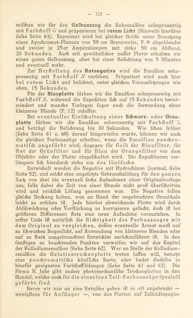 mifchen wir für den Gelbauszug die Rohemulfion zehnprozentig mit Farbftoff G und präparieren bei rotem Licht (Hinweife hierüber fiehe Seite 63). Exponiert wird bei gleicher Größe unter Benubung eines Apochromat-Planars von 59 cm Brennweite, F./9 abgeblendet und zweier je 25er Amperelampen mit zirka 50 cm Abftand, 20 Sekunden. Auch mit gewöhnlicher naffer Platte erhalten wir einen guten Gelbauszug, aber bei einer Belichtung von 5 Minuten und eventuell mehr. Zur Herflellung des Rotnegativs wird die Emulfion zehn- prozentig mit Farbftoff R verfehen. Präpariert wird auch hier bei rotem Licht und belichtet, unter gleichen Vorausfeftungen wie oben, 15 Sekunden. Für die Blauplatte färben wir die Emulfion zehnprozentig mit Farbftoff B, während die Expofition fich auf 15 Sekunden herab- mindert und manche Vorlagen fogar noch die Anwendung einer kleineren Blende (F. 12) zulaflen. Bei eventueller Einfchaltung einer Schwarz- oder Grau- platte färben wir die Emulfion zehnrozentig mit Farbftoff S, und beträgt die Belichtung bis 30 Sekunden. Wie fchon früher (fiehe Seite 61 u. 68) darauf hingewiefen wurde, können wir auch die gleichen Farbauszüge erhalten, wenn die Emulfion panchro- matifch angefärbt wird, dagegen für Gelb der Blaufilter, für Rot der Grünfilter und für Blau der Orangefilter vor dem Objektiv oder der Platte eingefchaltet wird. Die Expofitionen ver- längern fich hierdurch zirka um das fünffache. Entwickelt werden die Negative mit Hydrochinon (normal, fiehe Seite 52), und reicht eine angefetjte Gebrauchslöfung für den ganzen Sah von drei bis eventuell fechs Aufnahmen einer Originalvorlage aus, falls dabei die Zeit von einer Stunde nicht groß überfchritten wird und reichlich Löfung genommen war. Die Negative follen gleiche Deckung haben, was an Hand der angebrachten Grauikala leicht zu erfehen ift. Jede hierbei abweichende Platte wird durch Abfchwächung oder Verftärkung zu korrigieren gefucht, doch ift bei größeren Differenzen ftets eine neue Aufnahme vorzuziehen. In erfter Linie ift natürlich die Richtigkeit des Farbauszuges mit dem Original zu vergleichen, deffen eventuelle Armut meift auf zu fchwaches Bogenlicht, auf Anwendung von kleineren Blenden oder auf zu ftark ausgebrauchten Entwickler zurückzuführen ift. In den fonftigen zu beachtenden Punkten verweifen wir auf das Kapitel der Kollodiumemulfion (fiehe Seite 62). Wer an Stelle der Kollodium- emulfion die Gelatinetrockenplatte treten laffen will, benutjt eine panairomatifche käufliche Sorte, oder badet diefelbe in hierfür geeigneten Farbftoff löfung en (fiehe Seite 61 und 62). Die Firma R. Jahr gibt zudem photomechanifche Trockenplatten in den Handel, welche auch für die einzelnen Teil-Farbauszüge fpeziell gefärbt find. Bevor wir nun an eine Retufche gehen ift es oft angebracht — wenigftens für Anfänger —, von den Platten auf Zelloidinpapier