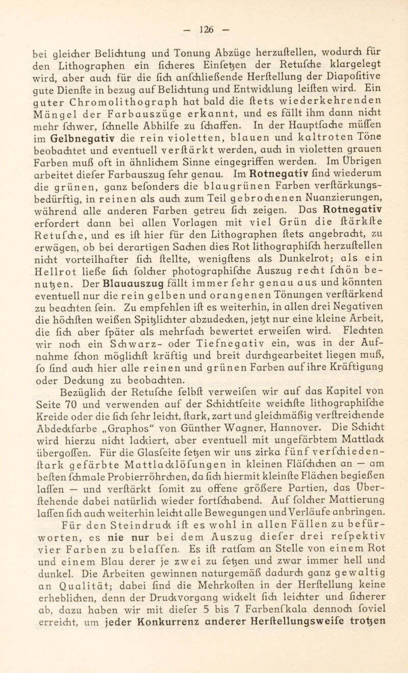 bei gleicher Belichtung und Tonung Abzüge herzuhellen, wodurch für den Lithographen ein lieberes Einheiten der Retufche klargelegt wird, aber auch für die lieh anfchließende Herltellung der Diapofitive gute Dienhe in bezug auf Belichtung und Entwicklung leihen wird. Ein guter Chromolithograph hat bald die hets wiederkehrenden Mängel der Farbauszüge erkannt, und es fällt ihm dann nicht mehr fchwer, fchnelle Abhilfe zu fchaffen. In der Hauptfache mülfen im Gelbnegativ die rein violetten, blauen und kaltroten Töne beobachtet und eventuell verhärkt werden, auch in violetten grauen Farben muß oft in ähnlichem Sinne eingegriffen werden. Im Übrigen arbeitet diefer Farbauszug fehr genau. Im Rotnegativ find wiederum die grünen, ganz befonders die blaugrünen Farben verhärkungs- bedürftig, in reinen als auch zum Teil gebrochenen Nuanzierungen, während alle anderen Farben getreu lieh zeigen. Das Rotnegativ erfordert dann bei allen Vorlagen mit viel Grün die härkhe Retufche, und es ih hier für den Lithographen hets angebracht, zu erwägen, ob bei derartigen Sachen dies Rot lithographifch herzuhellen nicht vorteilhafter hch hellte, wenighens als Dunkelrot; als ein Hellrot ließe lieh folcher photographifche Auszug recht fchön be- nutzen. Der Blauauszug fällt immer fehr g enau aus und könnten eventuell nur die rein gelben und orangenen Tönungen verhärkend zu beachten fein. Zu empfehlen ih es weiterhin, in allen drei Negativen die höchhen weißen Spitzlichter abzudecken, jetzt nur eine kleine Arbeit, die lieh aber fpäter als mehrfach bewertet erweifen wird. Flechten wir noch ein Schwarz- oder Tiefnegativ ein, was in der Auf- nahme fchon möglichh kräftig und breit durchgearbeitet liegen muß, fo find auch hier alle reinen und grünen Farben auf ihre Kräftigung oder Deckung zu beobachten. Bezüglich der Retufche felbh verweifen wir auf das Kapitel von Seite 70 und verwenden auf der Schichtfeite weichhe lithographifche Kreide oder die fidi fehr leicht, hark, zart und gleichmäßig verhreichende Abdeckfarbe „Graphos“ von Günther Wagner, Hannover. Die Schicht wird hierzu nicht lackiert, aber eventuell mit ungefärbtem Mattlack übergohen. Für die Glasfeite fetzen wir uns zirka fünf verlchieden- hark gefärbte Mattlacklöfungen in kleinen Fläfchchen an — am behen fchmale Probierröhrchen, da fich hiermit kleinhe Flächen begießen Iahen — und verhärkt fomit zu offene größere Partien, das Über- hehende dabei natürlidi wieder fortfehabend. Auf folcher Mattierung Iahen fich auch weiterhin leicht alle Bewegungen und Verläufe anbringen. Für den Steindruck ih es wohl in allen Fällen zu befür- worten, es nie nur bei dem Auszug diefer drei refpektiv vier Farben zu beiaffen. Es ih ratfam an Stelle von einem Rot und einem Blau derer je zwei zu fefien und zwar immer hell und dunkel. Die Arbeiten gewinnen naturgemäß dadurch ganz gewaltig an Qualität; dabei find die Mehrkohen in der Herheilung keine erheblichen, denn der Druckvorgang wickelt fich leichter und ficherer ab, dazu haben wir mit diefer 5 bis 7 Farbenfkala dennoch foviel erreicht, um jeder Konkurrenz anderer Herhellungsweife trogen