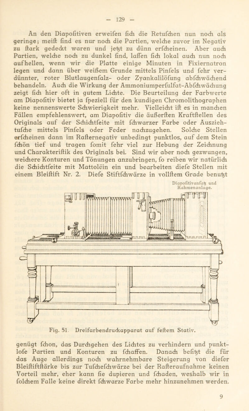 An den Diapofitiven erweifen fleh die Retufchen nun noch als geringe; meift find es nur noch die Partien, welche zuvor im Negativ zu ftark gedeckt waren und jetjt zu dünn erfcheinen. Aber auch Partien, welche noch zu dunkel find, laßen fich lokal auch nun noch aufhellen, wenn wir die Platte einige Minuten in Fixiernatron legen und dann über weißem Grunde mittels Pinfels und fehr ver- dünnter, roter Blutlaugenfalz- oder Zyankalilöfung abfchwächend behandeln. Auch die Wirkung der Ammoniumperfulfat-Abfchwächung zeigt fich hier oft in gutem Lichte. Die Beurteilung der Farbwerte am Diapofitiv bietet ja fpeziell für den kundigen Chromolithographen keine nennenswerte Schwierigkeit mehr. Vielleicht iffc es in manchen Fällen empfehlenswert, am Diapofitiv die äußerften Kraftftellen des Originals auf der Schichtfeite mit fchwarzer Farbe oder Auszieh- tufche mittels Pinfels oder Feder nachzugehen. Solche Stellen erfcheinen dann im Rafternegativ unbedingt punktlos, auf dem Stein fchön tief und tragen fomit fehr viel zur Hebung der Zeichnung und Charakterifiik des Originals bei. Sind wir aber noch gezwungen, weichere Konturen und Tönungen anzubringen, fo reiben wir natürlich die Schichtfeite mit Mattolein ein und bearbeiten diefe Stellen mit einem Bleiftift Nr. 2. Diefe Stiftfchwärze in vollfiem Grade benutzt Diapofitivanfatj und Rahmenanlage. genügt fchon, das Durchgehen des Lichtes zu verhindern und punkt- lofe Partien und Konturen zu fchaffen. Danach befit}t die für das Auge allerdings noch wahrnehmbare Steigerung von diefer Bleiftiftftärke bis zur Tufchefchwärze bei der Rafteraufnahme keinen Vorteil mehr, eher kann fie düpieren und fchaden, weshalb wir in folchem Falle keine direkt fchwarze Farbe mehr hinzunehmen werden. 9