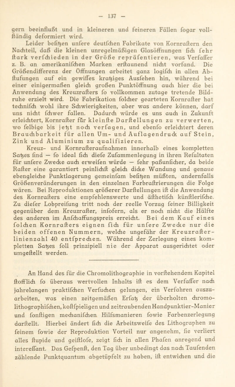 gern beeinflußt und in kleineren und feineren Fällen fogar voll- Ifändig deformiert wird. Leider befitjen unfere deutfchen Fabrikate von Kornraftern den Nachteil, daß die kleinen unregelmäßigen Glasöffnungen fich fehr ftark verfchieden in der Größe repräfentieren, was Verfaffer z. B. an amerikanifchen Marken erftaunend nicht vorfand. Die Größendifferenz der Öffnungen arbeitet ganz logifch in allen Ab- flufungen auf ein gewiffes kratziges Ausfehen hin, während bei einer einigermaßen gleich großen Punktöffnung auch hier die bei Anwendung des Kreuzrafters fo vollkommen zutage tretende Bild- ruhe erzielt wird. Die Fabrikation folcher gearteten Kornrafter hat technifch wohl ihre Schwierigkeiten, aber was andere können, darf uns nicht fchwer fallen. Dadurch würde es uns auch in Zukunft erleichtert, Kornrafter für kleinfte Darftellung en zu verwerten, wo felbige bis jet}t noch verfagen, und ebenfo erleichtert deren Brauchbarkeit für allen Um- und Auflagendruck auf Stein, Zink und Aluminium zu qualifizieren. Kreuz- und Kornrafteraufnahmen innerhalb eines kompletten Satjes find — fo ideal fich diefe Zufammenlegung in ihren Refultaten für unfere Zwecke auch erweifen würde — fehr paßunficher, da beide Raffer eine garantiert peinlichft gleich dicke Wandung und genaue ebengleiche Punktlagerung gemeinfam befi^en müßten, andernfalls Größenveränderungen in den einzelnen Farbraftrierungen die Folge wären. Bei Reproduktionen größerer Darftellungen ift die Anwendung des Kornrafters eine empfehlenswerte und äfthetifch künftlerifche. Zu diefer Lobpreifung tritt noch der reelle Vorzug feiner Billigkeit gegenüber dem Kreuzrafter, infofern, als er nodi nicht die Hälfte des anderen im Anfchaffungspreis erreicht. Bei dem Kauf eines folchen Kornrafters eignen fich für unfere Zwecke nur die beiden offenen Nummern, welche ungefähr der Kreuzrafter- linienzahl 40 entfprechen. Während der Zerlegung eines kom- pletten Satzes foll prinzipiell nie der Apparat ausgerichtet oder umgeftellt werden. An Hand des für die Chromolithographie in vorftehendem Kapitel ftofflidi fo überaus wertvollen Inhalts ift es dem Verfaffer nach jahrelangen praktifchen Verbuchen gelungen, ein Verfahren auszu- arbeiten, was einen zeitgemäßen Erfatj der überholten chromo- lithographifchen,koftfpieligen und zeitraubendenHandpunktier-Manier und fonftigen mechanifchen Hilfsmanieren fowie Farbenzerlegung darftellt. Hierbei ändert fich die Arbeitsweife des Lithographen zu feinem fowie der Reproduktion Vorteil nur angenehm, fle verliert alles ftupide und geiftlofe, zeigt fich in allen Phafen anregend und intereffant. Das Gefpenft, den Tag über unbedingt das nach Taufenden zählende Punktquantum abgetüpfelt zu haben, ift entwichen und die