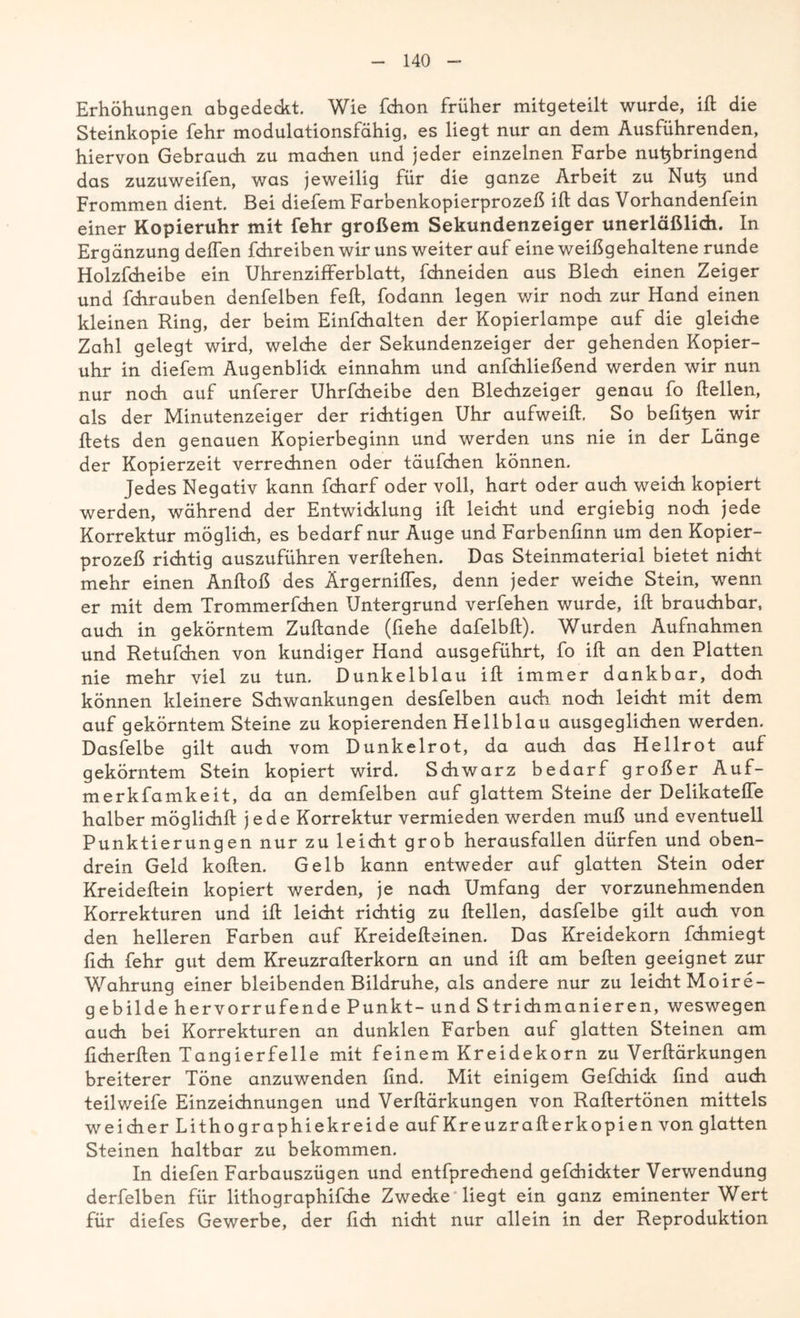 Erhöhungen abgedeckt. Wie fchon früher mitgeteilt wurde, ift die Steinkopie fehr modulationsfähig, es liegt nur an dem Ausführenden, hiervon Gebrauch zu machen und jeder einzelnen Farbe nu^bringend das zuzuweifen, was jeweilig für die ganze Arbeit zu Nut$ und Frommen dient. Bei diefem Farbenkopierprozeß ift das Vorhandenfein einer Kopieruhr mit fehr großem Sekundenzeiger unerläßlich. In Ergänzung deffen fchreiben wir uns weiter auf eine weißgehaltene runde Holzfcheibe ein Uhrenzifferblatt, fchneiden aus Blech einen Zeiger und fchrauben denfelben feft, fodann legen wir noch zur Hand einen kleinen Ring, der beim Einfchalten der Kopierlampe auf die gleiche Zahl gelegt wird, welche der Sekundenzeiger der gehenden Kopier- uhr in diefem Augenblick einnahm und anfchließend werden wir nun nur noch auf unferer Uhrfcheibe den Blechzeiger genau fo ftellen, als der Minutenzeiger der richtigen Uhr aufweift. So befihen wir ftets den genauen Kopierbeginn und werden uns nie in der Länge der Kopierzeit verrechnen oder täufchen können. Jedes Negativ kann fcharf oder voll, hart oder auch weich kopiert werden, während der Entwicklung ift leicht und ergiebig noch jede Korrektur möglich, es bedarf nur Auge und Farbenfinn um den Kopier- prozeß richtig auszuführen verliehen. Das Steinmaterial bietet nicht mehr einen Anftoß des Ärgerniftes, denn jeder weiche Stein, wenn er mit dem Trommerfchen Untergrund verfehen wurde, ift brauchbar, auch in gekörntem Zuftande (fiehe dafelbft). Wurden Aufnahmen und Retufchen von kundiger Hand ausgeführt, fo ift an den Platten nie mehr viel zu tun. Dunkelblau ift immer dankbar, doch können kleinere Schwankungen desfelben auch noch leicht mit dem auf gekörntem Steine zu kopierenden Hellblau ausgeglichen werden. Dasfelbe gilt auch vom Dunkelrot, da auch das Hellrot auf gekörntem Stein kopiert wird. Schwarz bedarf großer Auf- merkfamkeit, da an demfelben auf glattem Steine der Delikateffe halber möglichft jede Korrektur vermieden werden muß und eventuell Punktierungen nur zu leicht grob herausfallen dürfen und oben- drein Geld koften. Gelb kann entweder auf glatten Stein oder Kreideftein kopiert werden, je nach Umfang der vorzunehmenden Korrekturen und ift leicht richtig zu ftellen, dasfelbe gilt auch von den helleren Farben auf Kreidefteinen. Das Kreidekorn fchmiegt lieh fehr gut dem Kreuzrafterkorn an und ift am beften geeignet zur Wahrung einer bleibenden Bildruhe, als andere nur zu leicht Moire- gebilde hervorrufende Punkt- und Strichmanieren, weswegen auch bei Korrekturen an dunklen Farben auf glatten Steinen am ficherften Tangierfelle mit feinem Kreidekorn zu Verftärkungen breiterer Töne anzuwenden find. Mit einigem Gefchick find auch teil weife Einzeichnungen und Verftärkungen von Raftertönen mittels weicher Lithographie kreide auf Kreuzrafterkopien von glatten Steinen haltbar zu bekommen. In diefen Farbauszügen und entfprechend gefchickter Verwendung derfelben für lithographifche Zwecke liegt ein ganz eminenter Wert für diefes Gewerbe, der fich nicht nur allein in der Reproduktion