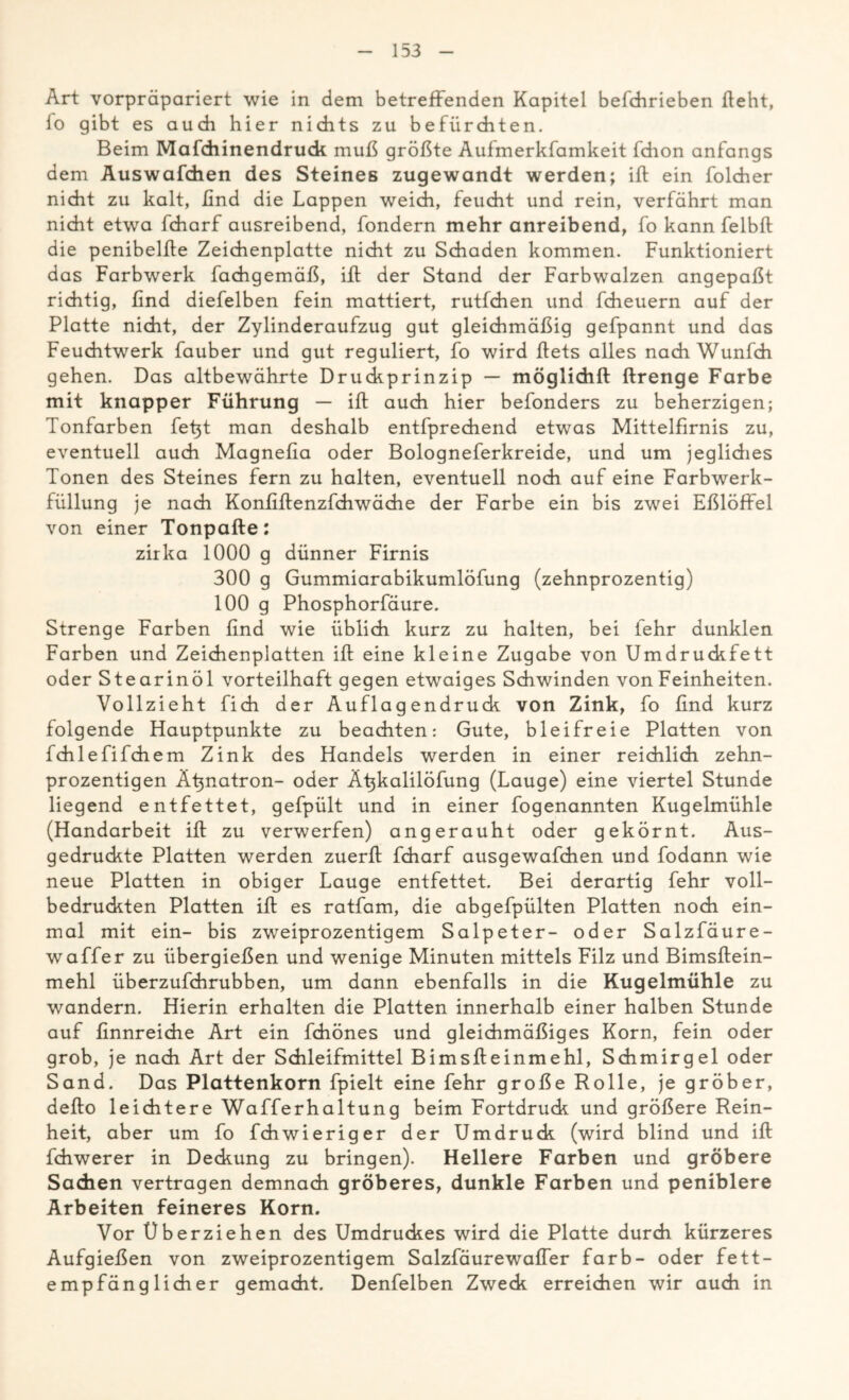 Art vorpräpariert wie in dem betreffenden Kapitel befchrieben fleht, fo gibt es auch hier nichts zu befürchten. Beim Mafchinendruck muß größte Aufmerkfamkeit fdion anfangs dem Auswafchen des Steines zugewandt werden; ifl ein folcher nicht zu kalt, ßnd die Lappen weich, feucht und rein, verfährt man nicht etwa fcharf ausreibend, fondern mehr anreibend, fo kann felbft die penibelfle Zeichenplatte nicht zu Schaden kommen. Funktioniert das Farbwerk fachgemäß, ifl der Stand der Farbwalzen angepaßt richtig, ßnd diefelben fein mattiert, rutfchen und fcheuern auf der Platte nicht, der Zylinderaufzug gut gleichmäßig gefpannt und das Feuchtwerk fauber und gut reguliert, fo wird flets alles nach Wunfch gehen. Das altbewährte Druckprinzip — möglidift ftrenge Farbe mit knapper Führung — ifl auch hier befonders zu beherzigen; Tonfarben fetjt man deshalb entfprechend etwas Mittelfirnis zu, eventuell auch Magnefia oder Bologneferkreide, und um jeglidies Tonen des Steines fern zu halten, eventuell noch auf eine Farbwerk- füllung je nach Konfiflenzfchwäche der Farbe ein bis zwei Eßlöffel von einer Tonpafte: zirka 1000 g dünner Firnis 300 g Gummiarabikumlöfung (zehnprozentig) 100 g Phosphorfäure. Strenge Farben find wie üblich kurz zu halten, bei lehr dunklen Farben und Zeichenplatten ifl eine kleine Zugabe von Umdruckfett oder Stearinöl vorteilhaft gegen etwaiges Schwinden von Feinheiten. Vollzieht fich der Auflagendruck von Zink, fo find kurz folgende Hauptpunkte zu beachten: Gute, bleifreie Platten von fchlefifchem Zink des Handels werden in einer reichlich zehn- prozentigen Ätznatron- oder Ätjkalilöfung (Lauge) eine viertel Stunde liegend entfettet, gefpült und in einer fogenannten Kugelmühle (Handarbeit ifl zu verwerfen) angerauht oder gekörnt. Aus- gedruckte Platten werden zuerfl fcharf ausgewafchen und fodann wie neue Platten in obiger Lauge entfettet. Bei derartig fehr voll- bedruckten Platten ifl es ratfam, die abgefpülten Platten noch ein- mal mit ein- bis zweiprozentigem Salpeter- oder Salzfäure- waffer zu übergießen und wenige Minuten mittels Filz und Bimsftein- mehl überzufchrubben, um dann ebenfalls in die Kugelmühle zu wandern. Hierin erhalten die Platten innerhalb einer halben Stunde auf finnreiche Art ein fchönes und gleichmäßiges Korn, fein oder grob, je nach Art der Schleifmittel Bimsffeinmehl, Schmirgel oder Sand. Das Plattenkorn fpielt eine fehr große Rolle, je gröber, defto leichtere Wafferhaltung beim Fortdruck und größere Rein- heit, aber um fo fchwieriger der Umdruck (wird blind und ift fchwerer in Deckung zu bringen). Hellere Farben und gröbere Sachen vertragen demnach gröberes, dunkle Farben und peniblere Arbeiten feineres Korn. Vor Überziehen des Umdruckes wird die Platte durch kürzeres Aufgießen von zweiprozentigem Salzfäurewaffer färb- oder fett- empfänglicher gemacht. Denfelben Zweck erreichen wir auch in