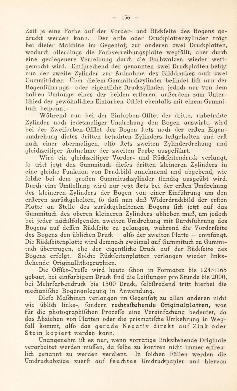 Zeit je eine Farbe auf der Vorder- und Rückfeite des Bogens ge- druckt werden kann. Der erfte oder Druckplattenzylinder trägt bei diefer Mafchine im Gegenfat} zur anderen zwei Druckplatten, wodurch allerdings die Farbverreibungsplatte wegfällt, aber durch eine gediegenere Verreibung durch die Farbwalzen wieder wett- gemacht wird. Entfprechend der genannten zwei Druckplatten beftt^t nun der zweite Zylinder zur Aufnahme des Bilddruckes auch zwei Gummitücher. Über diefem Gummituchzylinder befindet fleh nun der Bogenführungs- oder eigentliche Druckzylinder, jedoch nur von dem halben Umfange eines der beiden erfteren, außerdem zum Unter- fchied der gewöhnlichen Einfarben-Offfet ebenfalls mit einem Gummi- tuch befpannt. Während nun bei der Einfarben-Offfet der dritte, unbetuchte Zylinder nach jedesmaliger Umdrehung den Bogen auswirft, wird bei der Zweifarben-Offfet der Bogen ftets nach der erften Eigen- umdrehung diefes dritten betuchten Zylinders felfgehalten und erfl nach einer abermaligen, alfo ftets zweiten Zylinderdrehung und gleichzeitiger Aufnahme der zweiten Farbe ausgeführt. Wird ein gleichzeitiger Vorder- und Rückfeitendruck verlangt, fo tritt jet^t das Gummituch diefes dritten kleineren Zylinders in eine gleiche Funktion von Druckbild annehmend und abgebend, wie folche bei dem großen Gummituchzylinder ftändig ausgeübt wird. Durch eine Umftellung wird nur jet^t ftets bei der erften Umdrehung des kleineren Zylinders der Bogen von einer Einführung um den erfteren zurückgehalten, fo daß nun daß Widerdruckbild der erften Platte an Stelle des zurückgehaltenen Bogens dich jetjt auf das Gummituch des oberen kleineren Zylinders abheben muß, um jedoch bei jeder nächftfolgenden zweiten Umdrehung mit Durchführung des Bogens auf deflen Rückfeite zu gelangen, während die Vorderfeite des Bogens den üblichen Druck — alfo der zweiten Platte — empfängt. Die Rückfeitenplatte wird demnach zweimal auf Gummituch zu Gummi- tuch übertragen, ehe der eigentliche Druck auf der Rückfeite des Bogens erfolgt. Solche Rückfeitenplatten verlangen wieder links- ftehende Originallithographien. Die Offfet-Prefle wird heute fchon in Formaten bis 124x165 gebaut, bei einfarbigem Druck find die Leiftungen pro Stunde bis 2000, bei Mehrfarbendruck bis 1500 Druck, felbftredend tritt hierbei die mechanifche Bogenanlegung in Anwendung. Diefe Mafchinen verlangen im Gegenfatj zu allen anderen nicht wie üblich links-, fondern rechtsftehende Originalplatten, was für die photographifchen Prozeße eine Vereinfachung bedeutet, da das Abziehen von Platten oder die prismatifche Umkehrung in Weg- fall kommt, alfo das gerade Negativ direkt auf Zink oder Stein kopiert werden kann. Unangenehm ift es nur, wenn vorrätige linksftehende Originale verarbeitet werden mäßen, da felbe zu kontren nicht immer erfreu- lich genannt zu werden verdient. In folchen Fällen werden die Umdruckabzüge zuerft auf feuchtes Umdruckpapier und hiervon