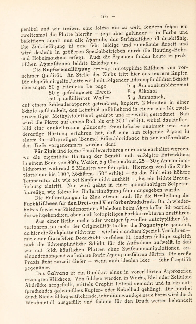 penibel und wir treiben eine folche nie zu weit, fondern fetten ein zweitesmal die Platte hierfür - je^t aber gefunder - in Farbe und befeitigen damit nun alle Äljgrade, das Strichklifdiee ift druckfahig. Die Zinktiefähung ift eine fehr leidige und ungefunde Arbeit und wird deshalb in größeren Spezialbetrieben durch die Rauting-Bohr- und Hobelmafchine erlebt. Auch die Äsungen finden heute m prak- tifchen Ätjmafchinen leichte Erledigung. Die Kupferemailätjung erzeugt autotypifche Klifchees von vor- nehmer Qualität. An Stelle des Zinks tritt hier das teurere Kupfer. Die abgefchmirgelte Platte wird mit folgender lichtempfindlichen Schicht überzogen 50 g Fifchleim Le page 5 g Ammoniumbichromat 50 g gefchlagenes Eiweiß 8 g Alkohol 150 g deftilliertes Waffer 5 g Ammoniak, auf einem Schleuderapparat getrocknet, kopiert, 2 Minuten in einer Schale gefchaukelt, das Leimbild anfchließend in einem ein- bis zwei- prozentigen Methylviolettbad gefärbt und freiwillig getrocknet. Nun wird die Platte auf einem Roft bis auf 300 0 erhitjt, wobei das Rafter- bild eine dunkelbraune glänzende Emaillefarbe annimmt und eine derartige Härtung erfahren hat, daß eine nun folgende A^ung in einem 35-40gradigen (Baume) Eifenchloridbade bis zur entfprechen- den Tiefe vorgenommen werden darf. Für Zink find folche Emailleverfahren auch ausgearbeitet worden, wo die eigentliche Härtung der Schicht nach erfolgter Entwicklung in einem Bade von 300 g Waffer, 5 g Chromalaun, 25 - 30 g Ammonium- bichromat während 5 Minuten vor lieh geht. Hiernach wird die Zink- platte nur bis 100°, höchftens 150° erhitjt - da das Zink eine höhere Temperatur als wie bei Kupfer nicht aushält —, bis ein leichte Braun- färbung eintritt. Nun wird geätjt in einer gummihaltigen Salpeter- fäureähe, wie folche bei Rafterzinkä^ung fchon angegeben wurde. Die Rafterätjungen in Zink dienen auch für die Herftellung der Farbklifchees für denDrei-und Vierfarbenbuchdruck. Durch wieder- holtes fowie verfchiedenartiges Abdecken beim Ä^en laffen fich partiell die weitgehendften, aber auch koftfpieligenFarbkorrekturen ausführen. Aus einer Reihe mehr oder weniger fpezieller autotypifcher Atj- verfahren, fei mehr der Originalität halber die Pagnetypie genannt, da hier die Zinkplatte nicht nur - wie bei manchem Spezial-Verfahren- mit einer fäurefeften Deckfchicht verfehen ift, fondern felbige zugleich noch die lichtempfindliche Schicht für die Aufnahme aufweift, fo daß wir auf folch käuflichen Platten ohne Zwifchenmanipulationen an- einanderhängend Aufnahme fowie Ätjung ausführen dürfen. Die große Praxis lieht zurzeit diefer — wenn auch idealen Idee — fehr fkeptifch gegenüber. Das Galvano ift ein Duplikat eines in vorerklarten A^prozeiien erzeugten Klifchees. Von folchen werden in Wachs, Blei oder Zelluloid Abdrücke hergeftellt, mittels Graphit leitend gemacht und in ein ent- fprediendes galvanifches Kupfer- oder Nickelbad gehängt. Die hierbei durch Niederfchlag entfliehende, fehr dünnwandige neue Form wird durch Weichmetall ausgefüllt und fodann für den Druck weiter behandelt