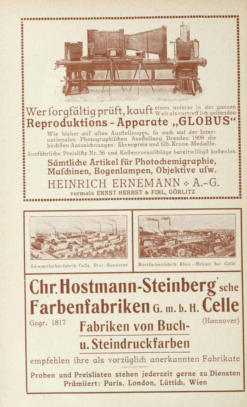 Wer forgfaltig prüft, Repro duktions - A Wie bisher auf allen Aufteilungen, io auch auf der Inter= nationalen Photographifchen Ausftellung Dresden 1909 die höchften Auszeichnungen: Ehrenpreis und filb. Krone-Medaille. Ausführliche Preislifte Nr. 56 und Koftenvoranfchläge bereitwilligft koftenlos. Sämtlidie Artikel für Photodiemigraphie, Mafdiinen, Bogenlampen, Objektive ufw. HEINRICH ERNEMANN A.-G. vormals ERNST HERBST & FIRL, GÖRLITZ 1 fl einen unterer in der ganzen w^elt als vortrefflich geltenden pparate „GLOBUS“ Sdiwarzfarbenfabrik Celle, Prov. Hannover Buntfarbenfabrik Klein - Hehlen bei Celle Chr. Hostmann-Steinberg sehe Farbenfabriken g. m. b. h. Celle Gegr. 18 7 pa^rj^e|| V0I1 BUClff (Hann0vei) u. Steindruckfarben empfehlen ihre als vorzüglich anerkannten Fabrikate Proben und Preislisten stehen jederzeit gerne zu Diensten Prämiiert: Paris, London, Lüttich, Wien