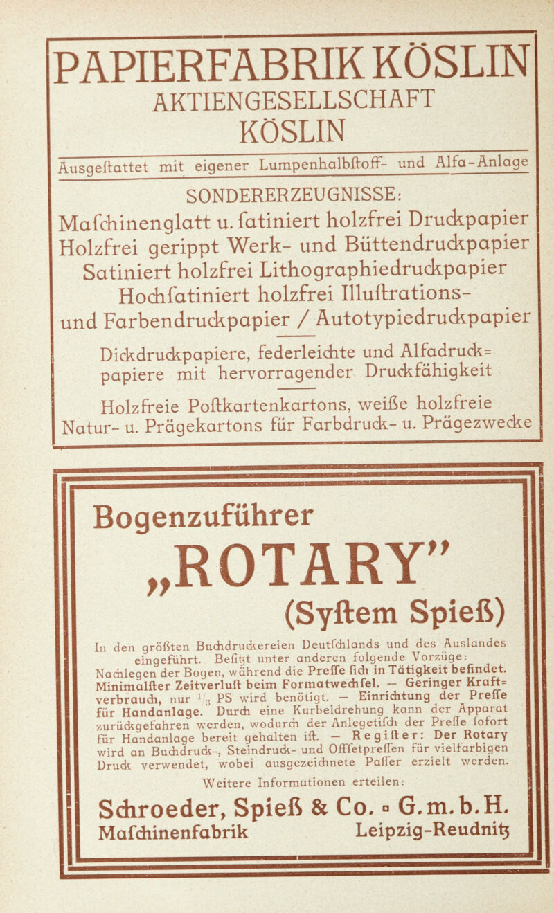 AKTIENGESELLSCHAFT KÖSLIN Ausqeftattet mit eigener Lumpenholbftoff- und Alfo-Anlage SONDERERZEUGNISSE: Mafdiinenglatt u. fatiniert holzfrei Druckpapier Holzfrei gerippt Werk- und Büttendruckpapier Satiniert holzfrei Lithographiedruckpapier Hochfatiniert holzfrei Illuftrations- und Farbendruckpapier / Autotypiedruckpapier Dickdrudepapiere, federleichte und Alfadruck= papiere mit hervorragender Druckfähigkeit Holzfreie Poftkartenkartons, weiße holzfreie Natur- u. Prägekartons für Farbdruck- u. Prägezwecke Bogenzuführer ft ROTARY yy (Syftem Spieß) In den größten Buchdrudcereien Deutfchlands und des Auslandes eingeführt. Befi^t unter anderen folgende Vorzüge: Nachlegen der Bogen, während die Preffe fleh in Tätigkeit befindet. Minimalfter Zeitverluft beim Formatwedifel. — Geringer Kraft= verbrauch, nur 1 ; PS wird benötigt. — Einrichtung der Preffe für Handanlage. Durch eine Kurbeldrehung kann der Apparat zurückgefahren werden, wodurch der Anlegetifch der PrelTe lofort für Handanlage bereit gehalten ift. - Regifter: Der Rotary wird an Buchdruck-, Steindruck- und OfFfetpreiTen für vielfarbigen Druck verwendet, wobei ausgezeichnete Paffer erzielt werden. Weitere Informationen erteilen: Sdiroeder, Spieß & Co. ° G.r Mafdiinenfabrik Leipzig-] H.