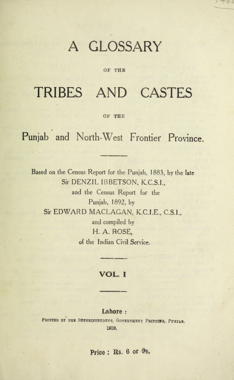 A GLOSSARY OF THE TRIBES AND CASTES OF THE » Punjab and North-West Frontier Province. Based on the Census Report for the Punjab, 1883, by the late Sir DENZIL IBBETSON, K.C.S.I., and the Census Report for the Punjab, 1892, by Sir EDWARD MACLAGAN, K.C.I.E., C.S.I., and compiled by H. A. ROSE, of the Indian Civil Service. VOL. I Lahore : Printed by the Sitpbbintsndent, Gotbrnmbnt PRiNTiifct, Punjab. 1919, Price : Bs. 6 or 9s,