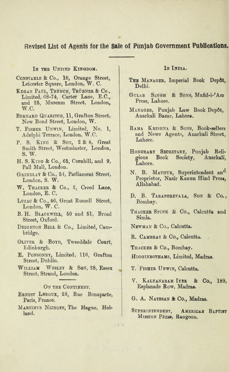 Revised List of Agents for the Sale of Punjab Government Publications. CBS In the United Kingdom. Constable & Co., 10, Orange Street, Leicester Square, London, W. C. Kegan Paul, Trench, Trhbner & Co., Limited, 68-74, Carter Lane, E.C., and 2B, Museum Street, London, W.C. Bernard Quaritch, 11, Grafton Street, New Bond Street, London, W. T. Fisher Unwin, Limited, No. 1, AdelpLi Terrace, London, W.C. P. S. King & Son, 2 & 4, Great Smith Street, Westminster, London, S. W. H. S. King & Co., 65, Cornhill, and 9, Pall Mall, London. Grindlay & Co., 54, Parliament Street, London, S. W. W. Thacker & Co., 2, Creed Lane, London, E. C. Luzac & Co., 46, Great Russell Street, London, W. C. B. H. Blackwell, 50 and 51, Broad Street, Oxford. Deighton Bell & Co., Limited, Cam- bridge. Oliver & Boyd, Tweeddale Court, Edinburgh. E. PoNsoNBY, Limited, 116, Grafton Street, Dublin. William Wesley & Son, 28, Essex Street, Strand, London. On the Continent. Ernest Lrroux, 28, Rue Bonaparte, Paris, I’rance. Martin us Nijhoff, The Hague, Hol- land. In India. The Manager, Imperial Book DepAt, Delhi. Gulab Singh & Sons, Mufid-i-^Am Press, Lahore. Manager, Punjab Law Book Dep6t, Anarkali Bazar, Lahore. Rama Krishna & Sons, Book-sellers and News Agents, Anarkali Street, Lahore. Honorary Secretary, Punjab Reli- gious Book Society, Anarkali, Lahore. N. B. Mathur, Superintendent an^ Proprietor, Nazir Kanun Hind Press, Allahabad. D. B. Taraporeyala, Son & Co., Bombay. Thacker Spink & Co., Calcutta and Simla. Newman & Co., Calcutta. R. Cambray & Co., Calcutta. Thacker & Co., Bombay. Higginbothams, Limited, Madras. T. Fisher Unwin, Calcutta. V, Kalyanaram Iyer & Co., 189, Esplanade Row, Madras. G. A. Natesan & Co., Madras. Superintendent^ American Baptist Mission Press, Rangoon,