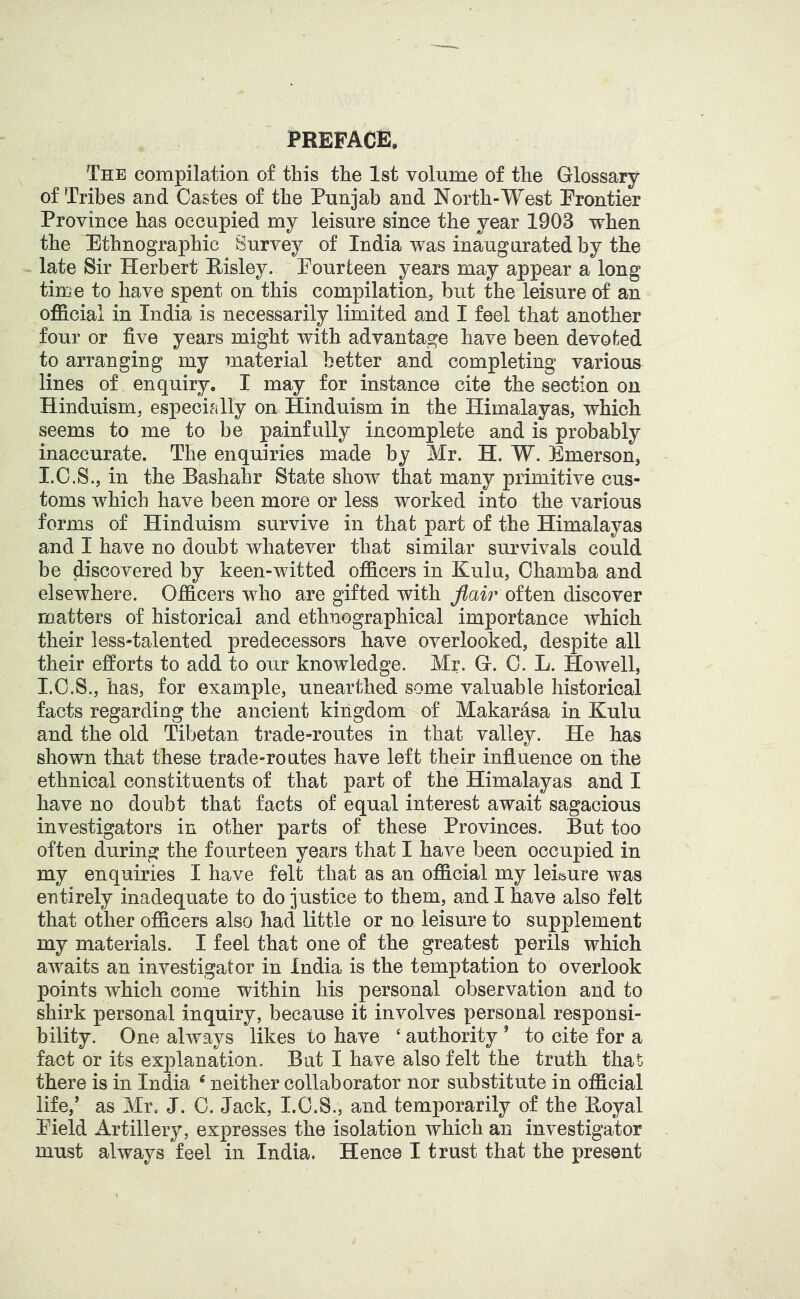 The compilation of this the 1st volume of the Glossary of Tribes and Castes of the Punjab and North-West Prontier Province has occupied my leisure since the year 1903 when the Ethnographic Survey of India was inaugurated by the late Sir Herbert Risley. Pourfceen years may appear a long tirce to have spent on this compilation, but the leisure of an official in India is necessarily limited and I feel that another four or five years might with advantage have been devoted to arranging my material better and completing various lines of enquiry. I may for instance cite the section on Hinduism, especifilly on Hinduism in the Himalayas, which seems to me to be painfully incomplete and is probably inaccurate. The enquiries made by Mr. H. W. Emerson, I.G.S., in the Bashahr State show that many primitive cus- toms which have been more or less worked into the various forms of Hinduism survive in that part of the Himalayas and I have no doubt whatever that similar survivals could be discovered by keen-witted officers in Kulu, Chamba and elsewhere. Officers who are gifted with flair often discover matters of historical and ethnographical importance which their less-talented predecessors have overlooked, despite all their efforts to add to our knowledge. Mr. G. 0. L. Howell, I.O.S., has, for example, unearthed some valuable historical facts regarding the ancient kingdom of Makarasa in Kulu and the old Tibetan trade-routes in that valley. He has shown that these trade-routes have left their influence on the ethnical constituents of that part of the Himalayas and I have no doubt that facts of equal interest await sagacious investigators in other parts of these Provinces. But too often during the fourteen years that I have been occupied in my enquiries I have felt that as an official my leisure was entirely inadequate to do justice to them, and I have also felt that other officers also had little or no leisure to supplement my materials. I feel that one of the greatest perils which awaits an investigator in India is the temptation to overlook points which come within his personal observation and to shirk personal inquiry, because it involves personal responsi- bility. One always likes to have ‘ authority ’ to cite for a fact or its explanation. But I have also felt the truth that there is in India ^ neither collaborator nor substitute in official life,’ as Mr. J. 0. Jack, I.O.S., and temporarily of the Eoyal Pield Artillery, expresses the isolation which an investigator