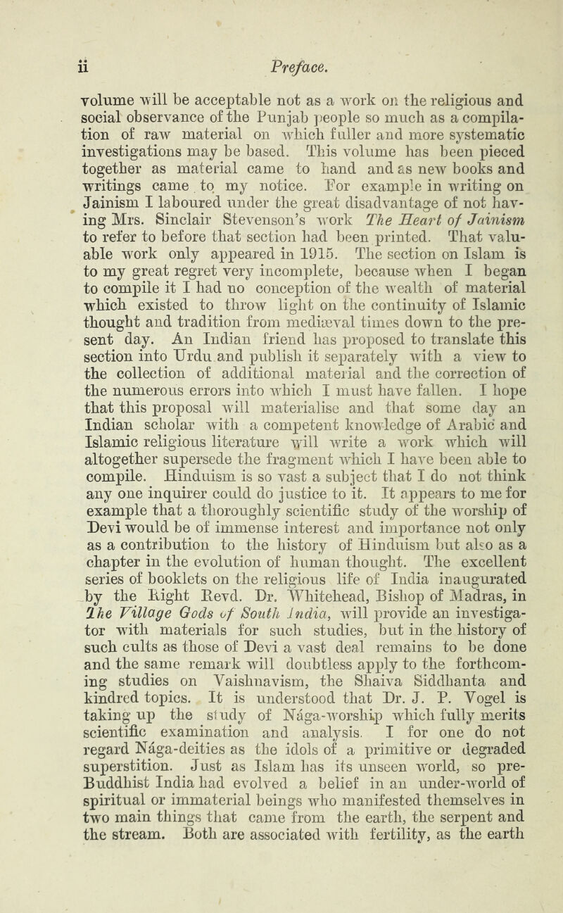 volume will be acceptable not as a work on the religious and social observance of the Punjab people so much as a compila- tion of raw material on Avhich fuller and more systematic investigations may be based. This volume has been pieced together as material came to hand and as new books and writings came to my notice. Por example in writing on Jainism I laboured under the great disadvantage of not hav- ing Mrs. Sinclair Stevenson’s w'ork The JBLeai^t of Jainism to refer to before that section had been printed. That valu- able work only appeared in 1916. The section on Islam is to my great regret very incomplete, because when I began to compile it I had no conception of the wealth of material which existed to throw light on the continuity of Islamic thought and tradition from mediaeval times down to the pre- sent day. An Indian friend has proposed to translate this section into Urdu and publish it separately with a view to the collection of additional material and the correction of the numerous errors into which I must have fallen. I hope that this proposal will materialise and that some day an Indian scholar with a competent knowledge of Arabic and Islamic religious literature will write a work which will altogether supersede the fragment which I have been able to compile. Hinduism is so vast a subject that I do not think any one inquirer could do justice to it. It appears to me for example that a thoroughly scientific study of the worship) of Devi would be of immense interest and importance not only as a contribution to the history of Hinduism but also as a chapter in the evolution of human thought. The excellent series of booklets on the religious life of India inaugurated _by the Hight Eevd. Dr. Whitehead, Bishop of Madras, in Ihe Village Gods of South India, will provide an investiga- tor with materials for such studies, but in the history of such cults as those of Devi a vast deal remains to be done and the same remark will doubtless apply to the forthcom- ing studies on Vaishnavism, the Shaiva Siddhanta and kindred topics. It is understood that Dr. J. P. Vogel is taking up the study of Naga-worship which fully merits scientific examination and analysis. I for one do not regard Naga-deities as the idols of a primitive or degraded superstition. Just as Islam has its unseen world, so pre- Buddhist India had evolved a belief in an under-world of spiritual or immaterial beings who manifested themselves in two main things that came from the earth, the serpent and the stream. Both are associated with fertility, as the earth