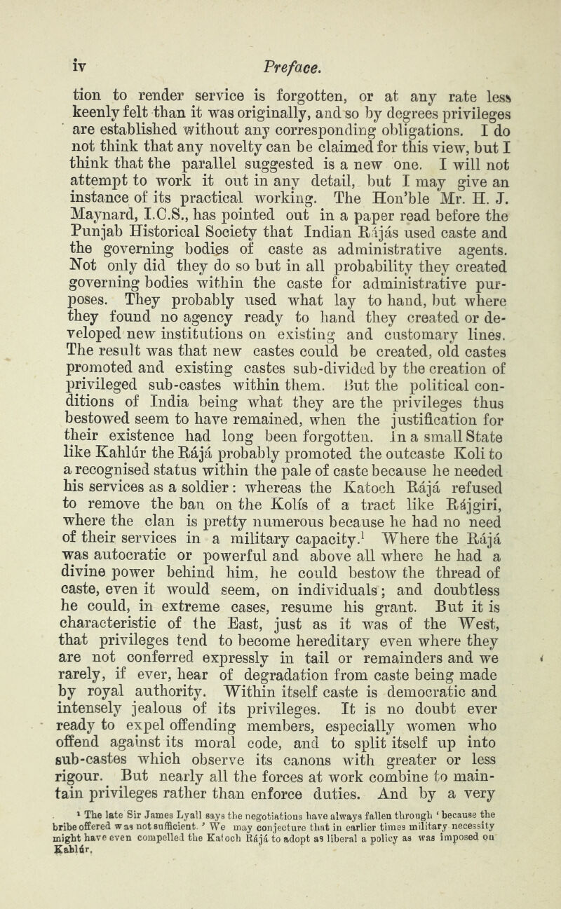 tion to render service is forgotten, or at any rate less keenly felt than it was originally, and so by degrees privileges are established without any corresponding obligations. I do not think that any novelty can be claimed for this view, but I think that the parallel suggested is a new one. I will not attempt to work it out in any detail, but I may give an instance of its practical working. The Hon’ble Mr. H. J. Maynard, I.O.S., has pointed out in a paper read before the Punjab Historical Society that Indian Pajas used caste and the governing bodies of caste as administrative agents. Not only did they do so but in all probability they created governing bodies within the caste for administrative pur- poses. They probably used what lay to hand, but where they found no agency ready to hand they created or de- veloped new institutions on existing and customary lines. The result was that new castes could be created, old castes promoted and existing castes sub-divided by the creation of privileged sub-castes within them. But the political con- ditions of India being what they are the privileges thus bestowed seem to have remained, when the justification for their existence had long been forgotten, in a small State like Kahliir the Paja probably promoted the outcaste Koli to a recognised status within the pale of caste because he needed his services as a soldier: whereas the Katoch Paja refused to remove the ban on the Kolis of a tract like Pdjgiri, where the clan is pretty numerous because he had no need of their services in a military capacity.^ Where the Paja was autocratic or powerful and above all where he had a divine power behind him, he could bestow the thread of caste, even it would seem, on individuals; and doubtless he could, in extreme cases, resume his grant. Put it is characteristic of the East, just as it was of the West, that privileges tend to become hereditary even where they are not conferred expressly in tail or remainders and we rarely, if ever, hear of degradation from caste being made by royal authority. Within itself caste is democratic and intensely jealous of its privileges. It is no doubt ever ready to expel offending members, especially women who offend against its moral code, and to split itself up into sub-castes which observe its canons with greater or less rigour. But nearly all the forces at work combine to main- tain privileges rather than enforce duties. And by a very 1 The late Sir James Lyall says the negotiations have always fallen through ‘ because the bribe offered was not sufficient. ’ We may conjecture that in earlier times military necessity might have even compelled the Katoch Raja to adopt as liberal a policy as was imposed on Kahldr,