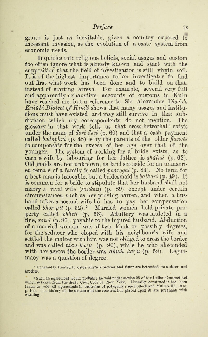group is just as inevitable, given a country exposed to incessant invasion, as the evolution of a caste system from economic needs. Inquiries into religious beliefs, social usages and custom too often ignore what is already known and start with the supposition that the field of investigation is still virgin soil. It is of the highest importance to an investigator to find out first what work has been done and to build on that, instead of starting afresh. Por example, several very full and apparently exhaustive accounts of customs in Kulu have reached me, but a reference to Sir Alexander Diack’s KuMhi Dialect of Hindi shows that many usages and institu- tions must have existed and may still survive in that sub- division which my correspondents do not mention. The glossary in that work tells us that cross-betrothaP exists under the name of dori desi (p. 60) and that a cash payment called hadojph^n (p. 48) is by the parents of the older fiancee to compensate for the excess of her age over that of the younger. The system of working for a bride exists, as to earn a wife by labouring for her father is ghdlnd (p. 62). Old maids are not unknown, as land set aside for an unmarri- ed female of a family is called pharogal (p. 84). No term for a best man is traceable, but a bridesmaid is halhari (p. 49). It is common for a bride to stipulate that her husband shall not marry a rival wife (saukan) (p. 89) except under certain circumstances, such as her proving barren, and when a hus- band takes a second wife he has to pay her compensation called bhor pit (p. 52).^ Married women hold private pro- perty called chheti (p. 56). Adultery was mulcted in a fine, rand (p. 86., payable to the injured husband. Abduction of a married woman was of two kinds or possibly degrees, for the seducer who eloped with his neighbour’s wife and settled the matter with him was not obliged to cross the border and was called nian kam (p. 80), while he who absconded with her across the border was dhudl kar u (p. 59). Legiti- macy was a question of degree. ’ Apparently limited to cases where a brother and sister are betrothed to a sister and brother. ^ Such an agreement would probably be void under section 26 of the Indian Contract Act which 18 taken from the draft Civil Code of New York. Literally construed it has been taken to void all agreements in restraint of polygamy : see Pollock and Mulla’s El. 1913, p. 166. The history of the section and the construction placed upon it are pregnant with warning.