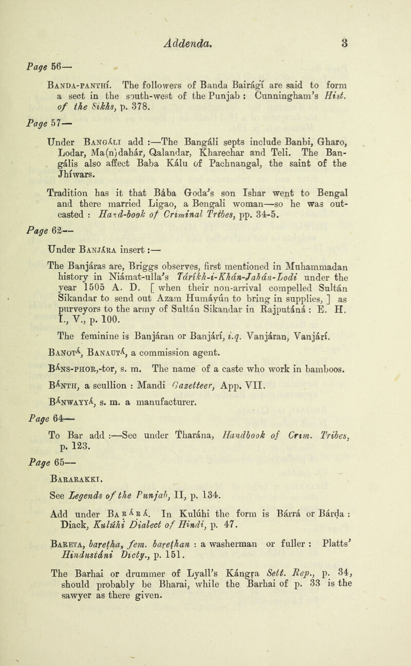 Page 56— Banda-PANTHi. The followers of Banda Bair%T are said to form a sect in the south-west of the Punjab : Cunningham’s Hid. of the Sikhsj p. 378. Page 57— Under BangAli add :—The Bangali septs include Banbi, Gharo, Lodar, iV[a(n)dahar, Qalandar, Kharechar and Teli. The Ban- galis also affect Baba Kalu of Pachnangal^ the saint of the Jhiwars. Tradition has it that Baba Goda’s son Ishar went to Bengal and there married Ligao, a Bengali woman—so he was out- casted : Ha^id-book of Criminal Tribes, pp. 34-5. Page 6^— Under BanjAha insert:— The Banjaras are, Briggs observes, first mentioned in Muhammadan history in Niamat-ulla^s Tdrikli-i-Khdn-Jabdn-Lodi under the year 1505 A. D. [ when their non-arrival compelled Sultan Sikandar to send out Azam Humayun to bring in supplies, ] as purveyors to the army of Sultan Sikandar in Rajputana : E. H. I., V., p. 100. The feminine is Banjaran or Banjari, i.g. Vanjaran, Vanjari. Banot^, Banatjt^, a commission agent. B%s-PHOE,-tor, s. m. The name of a caste who work in bamboos. B%th, a scullion : Mandi Gazetteer^ App, VII, B^nwayyA^ s. m. a manufacturer. Page 64— To Bar add -See under Tharana, Handbook of Cnm. Tribes. p. 123. Page 65— Bararakki. See Legends of the Punjabj II, p. 134. Add under Ba R ^ R In Kuluhi the form is Bfca or Barda : Diack, Knldhi Dialect of Hindi, p. 47. Bareta, baretha, fern, barethan : a washerman or fuller : Platts’ Hindustani Piety., p. 151. The Barhai or drummer of LyalPs Kangra Sett. Rep., p. 34, should probably be Bharai, while the Barhai of p. 33 is the sawyer as there given.