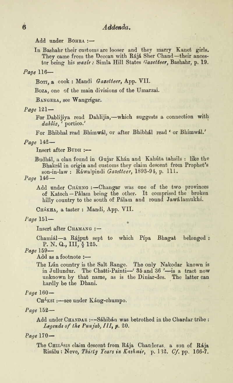 i t > Add under Bohra :— In Bashabr their customs are looser and they marry Kanet girls. They came from the Deccan with Raja Sher Chand—their ances- tor being his wazir: Simla Hill States Gazetteer^ Bashahr, p. 19. Page 116— Boti, a cook : Mandi Gazetteer^ App. VII. Boza^ one of the main divisions of the Umarzai. Bangera, see Wangrigar. Page 121— For Dablijiya read Dahlijia,—which suggests a connection with dahliZj ^ portico.’’ For Bhibhal read Bhimwalj or after Bhibhal read * or Bhimwal.^ Page 14j2— Insert after Budh :— Budhal^ a clan found in Gujar Khan and Kahuta tahsils : like the Bhakral in origin and customs they claim descent from Prophet^s son-in-law : Rawalpindi Gazetteer, 1893-91; p. Hi. Page 14)6— Add under ChAhng :—Changar was one of the two provinces of Katoch—Palam being the other. It comprised the broken hilly country to the south of Palam and round Jawdlamukhi. ChakhA; a taster : Mandi; App. VII. Page 151— ^ Insert after Chamang ; — Chamial—a Raiput sept to which Pipa Bhagat belonged : P. N. Q., Ill; § 125.^ Page 159— Add as a footnote :— The Lun country is the Salt Range. The only Nakodar known is in Jullundur. The Chatti-Painti—^ 35 and 36 ■’—is a tract now unknown by that name, as is the Diniar-des. The latter can hardly be the Dhani. Page 160 — Ch^ksi see under Kang-chumpo. Page 152— Add under Chandar :—Sahiban was betrothed in the Chardar tribe : Legends of the Punjab^ III^ p. 20. Page 170— The Chii/sis claim descent from. Raja Chanderas, a son of Raja Risalu : Neve, Thirty Years in Kashmir^ p. 132. Cf. pp. 166-7.