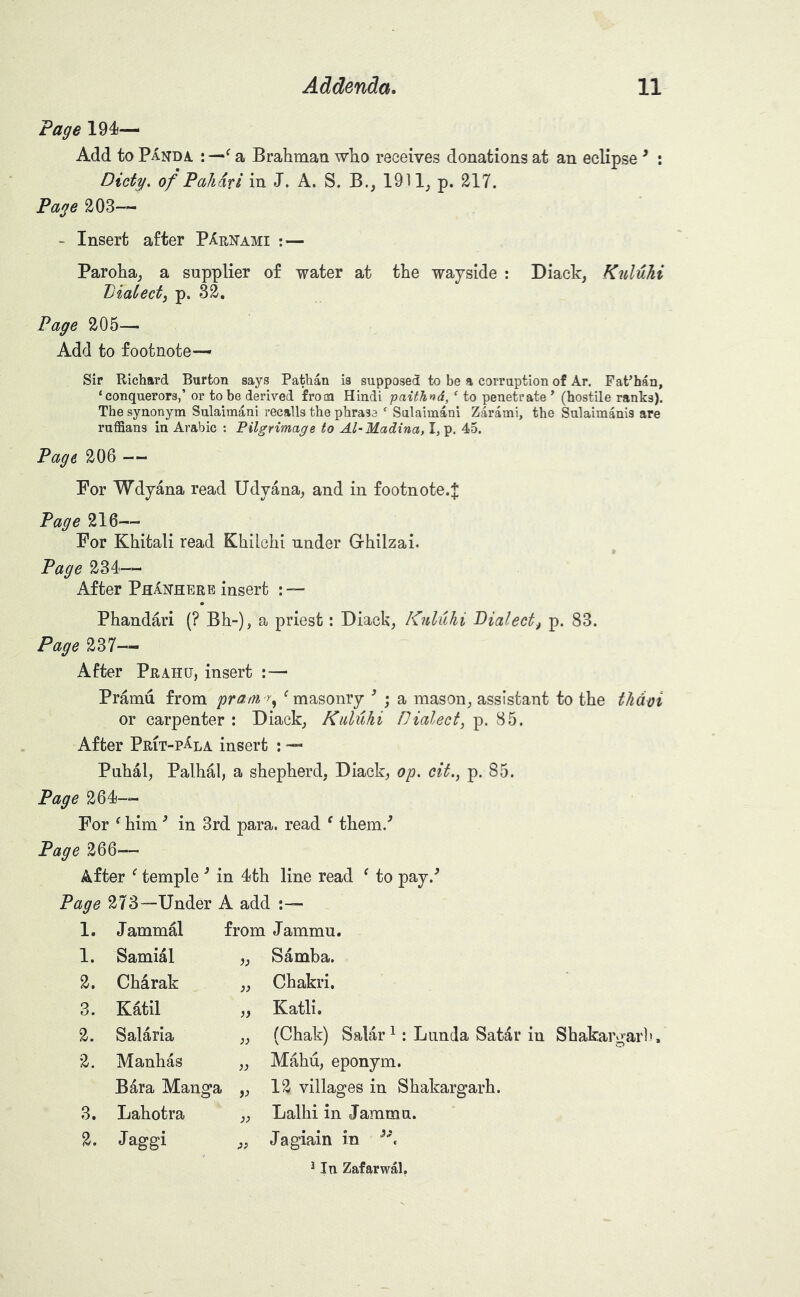 Page 1945— Add to Panda. : —^ a Brahman who receives donations at an eclipse ^ : Dicty, of Pall dr i in J. A. S. B., 1911^ p. 217. Page 203-- - Insert after PArnami : — Paroha^ a supplier of water at the wayside : Diack, Kuluhi Dialect^ p. 32. Page 205— Add to footnote- sir Richard Burton says Pathan is supposed to be a corruption of Ar. PaPhan, ‘conquerors,’ or to be derived from Hindi paithnd, ‘ to penetrate ’ (hostile ranks). The synonym Sulaimani recalls the phrase ‘ Sulaimani Zarami, the Sulaimanis are ruffians in Arabic : Pilgrimage to Al~Madina, I, p. 45. Page 206 -- For Wdyana read Udyana^ and in footnote.J Page 216— For Khitali read Khilchi under Ghilzai. Page 2Si- After PhAnhere insert : — Phandari (? Bh-), a priest: Diack, Knluhi Pialect^ p. 83. Page 237— After Prahu, insert : — Pramu from prani r^ ^masonry ’ ; a mason, assistant to the thdoi or carpenter : Diack, Kuluhi Hialect, p. 85. After Prit-p^la insert : — Puhal, Palhal, a shepherd, Diack, op, cif.^ p. 85. Page 264)— For ^ him ^ in 3rd para, read ^ them.^ Page 266— After ^ temple ^ in l^th line read ^ to pay.'^ Page 273—Under A add :— 1. J ammal from J ammu. 1. Samial Samba. 2. Charak )) Chakri. 3. Katil )) Katli. 2. Salaria }} (Chak) Salar^: Lnnda Satar in Shakargarl). 2. Manhas )) Mahu, eponym. Bara Manga V 12 villages in Shakargarh. 3. Lahotra )) Lalhi in Jammn. 2. Jaggi :>> Jagiain in ^ In Zafarwal,