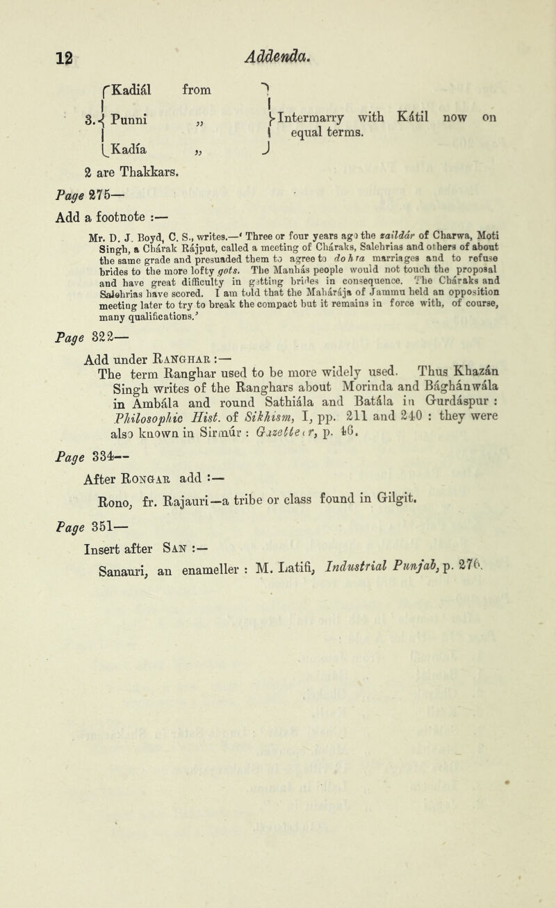 fKadidl from I I . . 3.^ Punni „ Intermarry with Kdtil now on I i equal terms. I^Kadia fj J 2 are Thakkars. Page 275— Add a footnote :— Mr. D. J„ Boyd C. S., writes.—* Three or four years ago the tailddr of Charwa, Moti Singh, a Charak Rajput, called a meeting of Cliaraks, Salehrias and others of about the same grade and presuaded them to agree to dohra marriages and to refuse brides to the more lofty gots. The Manhas people would not touch the proposal and have great difficulty in getting brifles in consequence. The Charaks and Saiehrias have scored. I am tuld that the Maharaja of Jammu held an opposition meeting later to try to break the compact but it remains in force with, of course, many qualifications/ Page 322— Add tinder Panghar :— The term Ranghar used to be more widely used. Thus Khazan Singh writes of the Ranghars about Morinda and Baghanw^a in Amb£a and round Sathiala and Batdla in Gurdaspur : Philosophic Hist, of Sikhism, I, pp. 211 and 240 : they were also known in Sirmur : Gazette if ^ p. 46. Page 334— After Rongar add Rono; fr. Rajauri—a tribe or class found in Gilgit. Page 351— Insert after San Sanauri; an enameller : M. Ijatifi; Industfial Punjab^ p. 276,