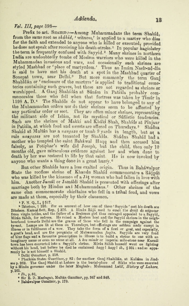 VoL Illf page 398— Prefix to art. Shahid :—Among Muhammadans the term Shahid, from the same root as sTidhid/^ * witness,'* is applied to a martyr who dies for the faith and extended to anyone who is killed or executed, provided he does not speak after receiving his death-stroke. ^ In popular hagiolatry the term is frequently confused with Sayyid.^ Many shrines in northern India are undoubtedly tombs of Moslem warriors who were killed in the Muhammadan invasions and wars, and occasionally such shrines are styled Mashhad or ^ place of martyrdom.* Thus an Imam Nasfr-ud-din Is said to have met his death at a spot in the IMashhad quarter of Sonepat town, near Delhi.^ But more commonly the term Ganj Shahid an or ^enclosure of the martyrs* is applied to traditional ceme- teries containing such graves, but these are not regarded as shrines or worshipped. A Ganj Shahidan at Sunam in Patiala probablv com- memorates those who fell when that fortress was taken by Timur in 1398 A. D.^ The Shahids do not appear to have belonged to any of the Muhammadan orders nor do their shrines seem to be affected by any particular order or sect. 'They are often minor shrines, representing- the militant side of Islam, not its mystical or Sufiistic tendencie^ Such are the shrines of Makki and Khaki Shah, Shahids at Pinjaur in Patiala, at which food and sweets are offered on Thursdays. ^ Shadna Shahid at Multan has a naugaza or tomb 9 yards in length, but a rule naugazas are not tenanted by Shahids. Shadna Shahid had a mother who tempted the saint Bahawal Haqq and then accused him falsely, as Potiphar*s wife did Joseph, but the child, then only 10 months old, gave miraculous evidence against her and when done to death by her was restored to life by that saint. He is now invoked by anyone who wants a thing done in a great hurry. ^ But other Shahids have a less exalted origin. Thus in Bahawalpur State the roofless shrine of Khaudu Shahid commemorates a Rajput who was killed by the kinsmen of a J^t woman who had fallen in love with him. Another Jamal or Jamaldi Shahid is presented with offerings after marriage both by Hindus ani Muhammadans.'^ Other shrines of the same clan commemorate chieltains who fell in a tribal feud, and vows are made at them, especially by their clansmen, »P. N. Q.,I., §517. » Ibbetsoa, 5 226. For aa account of bow one of these ‘ Sajyids ’ met his death ate Ibhetson, KarnalSett. Rep., § 376. A Hindu Raja used to exact the droit de seigneur from virgin brides, and the father of a Brahman girl thus outraged appealed to a Sayyid, Mir^n Sahib, for redress. He raised a Moslem host and the Sayyid shrines in the neigh- bourhood towards Delhi are the graves of these who fell in the campaign against the tyrant. Lamps are lit at them on Thursdays, but offerings are seldom made except in illness or in fulfilment of a vow. They take the form of a fowl or goat, and especially, a goat’s head, and are the perquisite of Muhammadan faqCrs. Sayyids are very fond of blue flags and a favourite prescription in illness ia to build a shrine to one with an imaginary name or even no name at all. A kos mindr or imperial mile-stone near Karnal town has been converted into a Sayyid’s shrine. Miran Sahib himself went on fighting without his head, but before he died he exclaimed haqg ! haqq! »6., § 38i : and so appa- rently he is not himself a Shahid. » Delhi Gazetteer, p. 218. * Phulkian States Gazetteer, ^ 82; for another Ganj Shahidan, at Kaliina in Jind* see p. 262. The Ganj Shabid at Lahore is the burial-place of Sikhs who were executed by a Hindu governor under the later Mughals : Muhammad Latif, Historg of Lahore, p.161. » Ih., p. 81. « Sir E. D. Maclagan,, Multdn Gazetteer, pp. 347 and 348. ’ Bahiwalpur Gazetteer, p. 173.