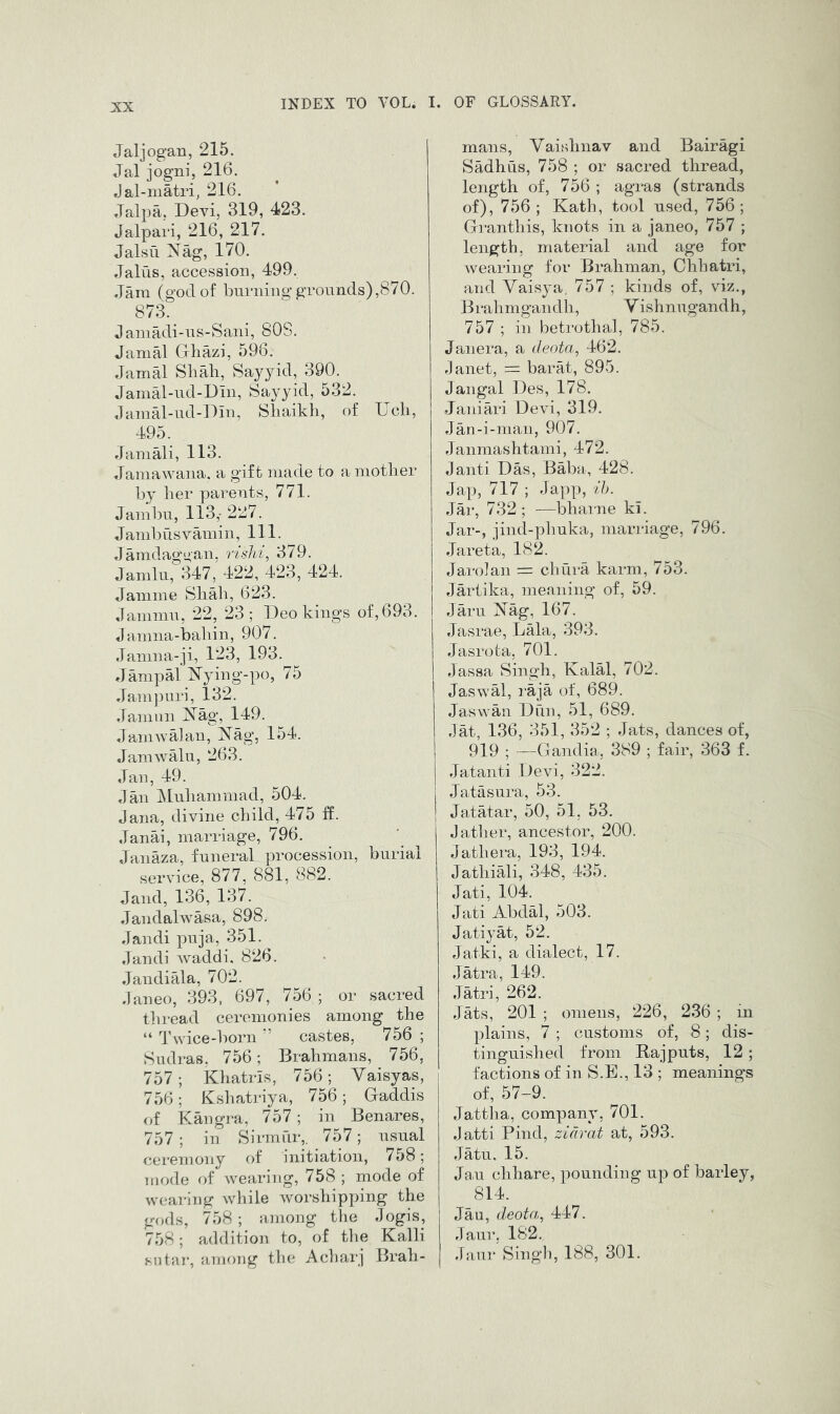Jaljogan, 215. Jal jogni, 216. Jal-niatri, 216. Jalpa, Devi, 319, 423. Jalpari, 216, 217. Jalsu iN^ag, 170. Jaliis, accession, 499, Jam (god of burning grounds),870. 873. Janiadi-us-Sani, 80S. Jamal Gliazi, 596. Jamal Sliali, Sayyid, 390. Jamal-ud-Din, Sayyid, 532. Jamal-iid-Din, Sliaikli, of Ucli, 495. Jamali, 113. Jamawana. a gift made to a mother by her parents, 771. Jambu, 113,- 227. Jambusvauiin, 111. Jamdaggan, rislii^ 379. Jamlu, 347, 422, 423, 424. Jamine Shah, 623. Jammu, 22, 23; Deo kings of,693. Jamna-bahin, 907. Janma-ji, 123, 193. JanipM ^^ying-po, 75 Jampuri, 132. Janinn Xag, 149. JamIValan, Nag, 154. JaniAvalu, 263. Jan, 49. Jan ^luhammad, 504. Jana, divine child, 475 ff. Janai, marriage, 796. Janaza, funeral procession, burial service, 877, 881, 882. Jand, 136, 137. Jandahvasa, 898. Jandi puja, 351. Jandi Avaddi, 826. Jandiala, 702. Janeo, 393, 697, 756 ; or sacred tln-ead ceremonies among the “ Twice-born ” castes, 756 ; Sudras, 756; Brahmans, 756, 757; khatris, 756j Vaisyas, 756; Kshatriya, 756; Gaddis of Kangra, 757; in Benares, 757 ; in Sirmur,. 757; usual ceremony of initiation, 758; mode of Avearing, 758 ; mode of wearing Avhile Avorshipping the gods, 758 ; among tiie Jogis, 758; addition to, of tlie Kalli sutai’, among the A char j Brah- mans, Vaislinav and Bairagi Sadhus, 758 ; or sacred thread, length of, 756 ; agras (strands of), 756 ; Kath, tool used, 756; Granthis, knots in a janeo, 757 ; length, material and age for wearing for Brahman, Chhatri, and Yaisya, 757 ; kinds of, viz., Brahmgandh, Y ishnugandh, 757 ; in betrothal, 785. Janera, a rleota, 462. Janet, = barat, 895. Jangal Des, 178. Janiari Devi, 319. Jan-i-man, 907. Janmashtami, 472. Janti Das, Baba, 428. Jap, 717 ; Japp, ih. Jar, 732 ; —bharne ki. Jar-, jind-phuka, marriage, 796. Jareta, 182. Jarolan = chiira karni, 753. Jartika, nieaning of, 59. Jam Nag, 167. Jasrae, Lala, 393. Jasrota, 701. Jassa Singh, Kalal, 702. Jaswal, raja of, 689. Jaswan Dun, 51, 689. Jat, 136, 351, 352 ; Jats, dances of, 919 ; —Gandia, 389 ; fair, 363 f. Jatanti Devi, 322. Jatasura, 53. Jatatar, 50, 51, 53. Jatlier, ancestor, 200. Jathera, 193, 194. Jathiali, 348, 435. Jati, 104. Jati Abdal, 503. Jatiyat, 52. Jatki, a dialect, 17. Jatra, 149. Jatri, 262. Jats, 201 ; omens, 226, 236 ; in plains, 7 ; customs of, 8; dis- tinguished from Rajputs, 12 ; factions of in S.E., 13 ; meanings of, 57-9. Jattha, company, 701. Jatti Find, zidrat at, 593. Jatu, 15. Jan chhare, pounding up of barley, 814. Jau, deota, 447. Jaur, 182. Jiiur Singli, 188, 301.