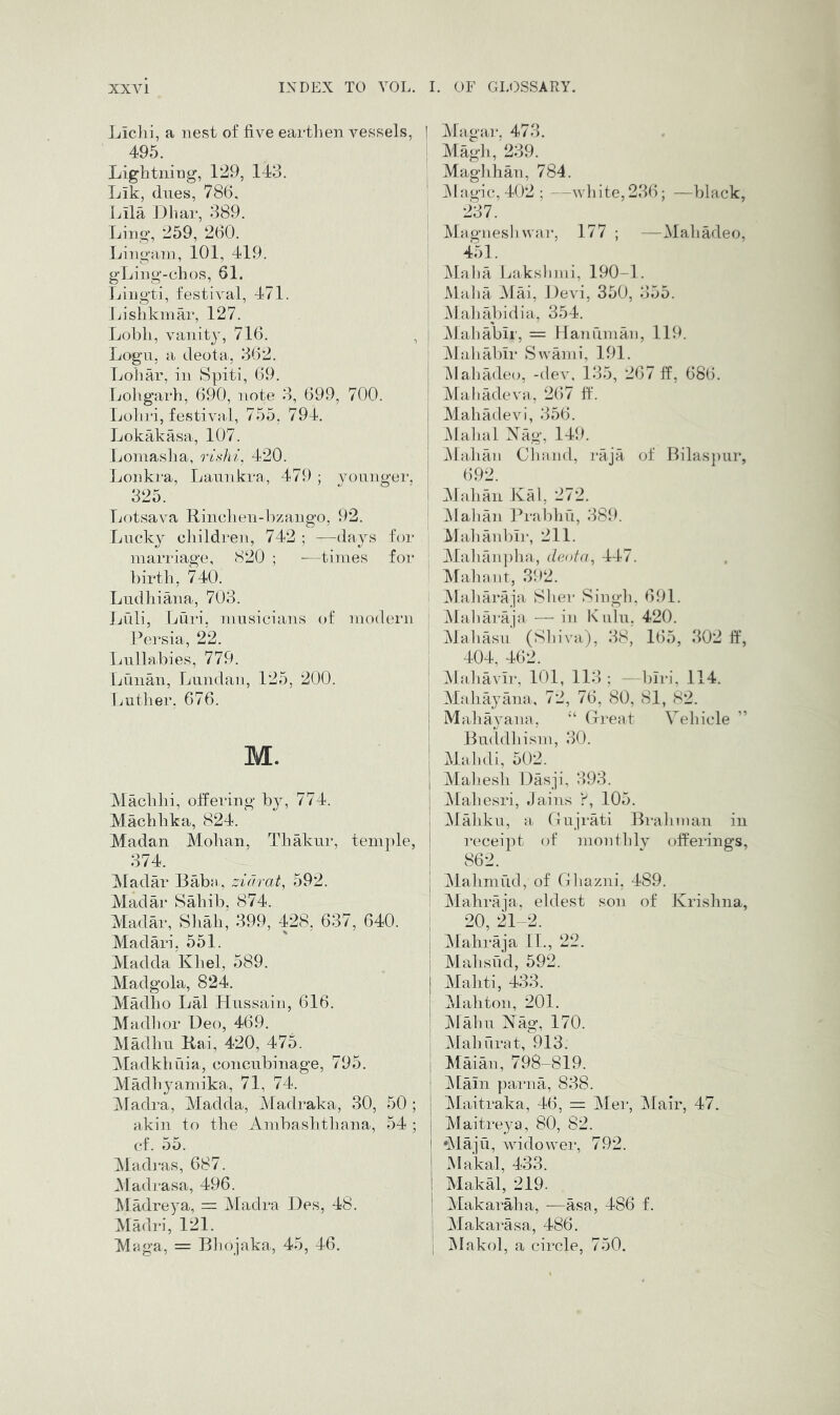 Liclii, a nest of five eartlien vessels, ] 495. Lightning, 129, 143. Lik, dues, 78(5. Lila llliar, 389. Ling, 259, 260. Lingam, 101, 419. gLing-chos, 61. Lingti, festOnl, 471. Lislikmar, 127. Lobli, vanity, 716. , Logn, a deota, 362. Lohar, in Spiti, 69. Loligarh, 690, note 3, 699, 700. Lohri, festival, 755, 794. Lokakasa, 107. Loniaslia, rishi, 420. Lonkra, Lannkra, 479 ; voiinger. 325. Lotsava Rinchen-bzango, 92. Lucky children, 742 ; —days for marriage, 820 ; —times for birth, 740. Ludhiana, 703. Luli, Lui‘i. musicians of modern Persia, 22. Lullabies, 779. Lunan, Lundan, 125, 200. liuther, 676. M. Machhi, offering by, 774. Machhka, 824. Madan Mohan, ThMvur, teni])le, 374. Madar Baba , zidrat, 592. Madar Sahib, 874. Madar, Shah, 399, 428, 637, 640. Madari, 551. Madda Khel, 589. Madgola, 824. Madho Lai Hussain, 616. Madlior Deo, 469. Madhu Rai, 420, 475. Madkhuia, concubinage, 795. Madliyamika,, 71, 74. ]\fadra, Madda, Madraka, 30, 50 ; akin to the Ambashthana, 54 ; cf. 55. Madras, 687. iNladrasa, 496. Madreya, = Madra lies, 48. Madri, 121. Maga, = Bliojaka,, 45, 46. Magar, 473. Magli, 239. Maglihan, 784. ]\lagic,402; —wl]ite,236; —black, 237. Magnesb war, 177 ; —MahMeo, 451. Maba Laksbmi, 190-1. JMaba Mai, Devi, 350, 355. Mababidia, 354. Mababir, = Hanuman, 119. Mababir Swami, 191. iMabadeo, -dev, 135, 267 ff, 686. Mabadeva, 267 ff. Mabadevi, 356. .Malial Xag, 149. jMalian Cliand, inja of Bilaspiir, 692. Mahan Kal, 272. ]\Ialian Prabbu, 389. Maljanbii-, 211. Ma]ianj)lm, d(u>ta^ 447. Malnint, 392. 1 Maliaraja Slier Singb, 691. ' Maliaraja — in K ulu, 420. Mabasu (Sbiva), 38, 1(55, 302 If, : 404, 462. Mabavir, lOl, 113 ; —biri, 114. Mahayana, 72, 76, 80, 81, 82. Mabayana, “ (Ireat Vehicle Buddbisni, 30. M.abdi, 502. Mabesli Dasji, 393. Maliesri, Jains 105. Mabku, a Cirujrati Brahman in receipt of montblv offerings, 862. I Mahmud, of Ghazni, 489. : Mahraja, eldest son of Krishna, I 20, 21-2. I Mahraja 11., 22. I Mahsud, 592. I Mahti, 433. j Mahton, 201. I Malm Kag, 170. ; Mahurat, 913. j Maian, 798-819. j ]Main parna, 838. Maitraka, 46, = Mei', Mair, 47. Maitreya, 80, 82. *Maju, widower, 792. ! Makal, 433. i Makal, 219. i Makaraha, —asa, 486 f. 1 Makarasa, 486. I ’ \ IRakol, a circle, 750.