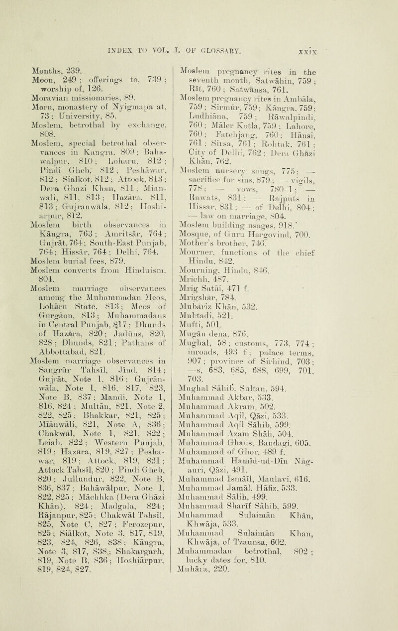 Months, 239. Moon, 249 ; offei’ings to, 739 ; worship of, 126. Moravian missionaries, 89. Morn, monastery of N^yigmapa at, 73 ; University, 85. Moslem, Ijetrotbal hy exchange, 808. Moslem, special hetrotlial o])ser- vances iii Kangra. 809 ; Jlulia- walpii]', 810 ; Ijohani, 812 ; Pindi Cxlieb, 812 ; Peshawai-, 812 ; Sialkot, 812 ; Attoch, 813 ; Dera (rhazi IChan, 811 ; Mian- wali, 811, 813 ; Hazara, 811, 813; Cxiijranwala, 812; Ploshi- arpnr, 812. Moslem birth observances in Kangra, 763; Amritsar, 764; (xujrat, 764; Sonth-Kast Pun jab, 764; Hissar, 764; Delhi, 764. Moslem burial fees, 879. Moslem converts frojii Hinduism. 804. Moslem marriag-e observniuces among the Muhammaxlan Meos, Loharn State, 813; Meos of Cxurgaon, 813; Muliammada iis in Central Punjab, 817 ; Dhunds of Hazara, 820; 9 ad fins, 820, 828 ; Dh unds, 821 ; Path an s of A])bottabad, 821. Moslem marriage observances in Sangrur Tahsll, Jiud, 814; (xujrat, Note 1, 816 ; Gujrau- waia. Note 1, 816, 817, 823, Note B, 837 ; Mandi, Note 1, 816, 824 ; Multan, 821, Note 2, 822, 825; Bhakkar, 821, 825; MianvvMi, 821, Note A, 836; Chakwal, Note 1, 821, 822; Leiah. 822 ; Westeiai Punjab, 819 ; Hazara, 819, 827 ; Pesha- war, 819; Attock, 819, 821 ; Attock Tahsil, 820 ; Pindi Gheb, 820; Jullundur, 822, Note B, 836, 837 ; Bahawalpur, Note 1, 822, 825 ; Machhka (Dera (tliazi Khan), 824; Madgola, 824; Rajanpur, 825; Chakwal Tahsil, 825, Note C, 827 ; Ferozejmr, 825; Sialkot, Note 3, 817, 819, 823, 824, 826, 838; Kangra, Note 3, 817, 838 ; Shakargarh, 819, Note B. 836 ; Hosh iarpur, 819, 824, 827. Moslem pregnane}^ rites in the seventh month, Satwahin, 759 ; Rit, 760 ; Satwansa, 761. Moslem pregnancy rite.s in Anibala, 759; Sirmur, 759; Kangra, 759: Ludhiana, 759 ; Rawalpindi, 760; Vlaler Kotla, 759 ; Lahore, 760; Fatehjang, 760; Hansi. 761; Siisa, 761; R.)litak. 761; City of Delhi, 7(')2 ; Dera Cxhazi Klian, 762. Moslem nursery songs, 775; — sacrifice for sins. 879 ; — vigils, 778; — vows, 780-1 : — Rawats, 831 ; — Rajputs in Hissar, 831 : —- of Delhi, 804: ! — law on marriage, 804. * Moslem building usages, 918.' ' » ^ O Mos(pie, of Guru Hargovind. 700. ^Mother s brother, 74(k i Mom •ner, functions of tlie chief Hindu. 842, Mourning, Hindu, 846. Mrichh, 487. Mrig Satai, 471 f. i Mrigshar, 784. : ]\lubai-iz Khan, 532. Mubtadi, 521. 1 Mufti, 501. ' Vlugan dena. 876. O I iMuglial, 58; customs, 773, 774; i inroads, 493 f; palace terms, 907: province of Sirhind, 703; --S, 683, 685, 688, 699, 701, 703. Mughal Sahil). Sultan, 594. Muhammad Akbar, 533. Muliammad Akram, 502. Muhammad Aqil, Qazi, 533. Muhammad Aqil SMiib, 599. Muhammad Azam Shah, 504. Muhammad Ghaus, Bandagi, 605. iMuhammad of Ghor, 489 f. Muhammad Hamid-nd-Din Nag- auri, Qazi, 491. Muhammad IsniMl, Maulavi, 616. Muhammad .JamM, Hafiz, 533. Muhammad Salih, 499. Muhammad S liar if Sahib. 599. Muliammad Sulainian Klian, Kh waja, 533. Muhammad Sulainian Khan, Khwaja, of Tzanusa, 602. Muhammadan betrothal, 802 ; lucky dates foi*, 810. Muhaia, 220.