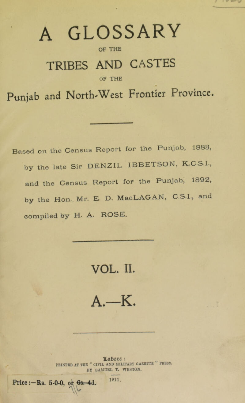 A GLOSSARY OF THE TRIBES AND CASTES OF THE Punjab and North-West Frontier Province. Based on the Census Report for the Punjab, 1883, by the late Sir DENZIB IBBETSON, K.C.S.L, and the Census Report for the Punjab, 1892, by the Hon.. Mr. E. D. MacLAGAN, C.S.I., and compiled by H. A. ROSE. VOL. II. A.—K. ILabore : PEINTED AT THE *' CIVIL AND MILITAET GAZETTE PEESS, BY SAMUEL T. WESTON. PriceRs. 5-0-0, ^ 1911.