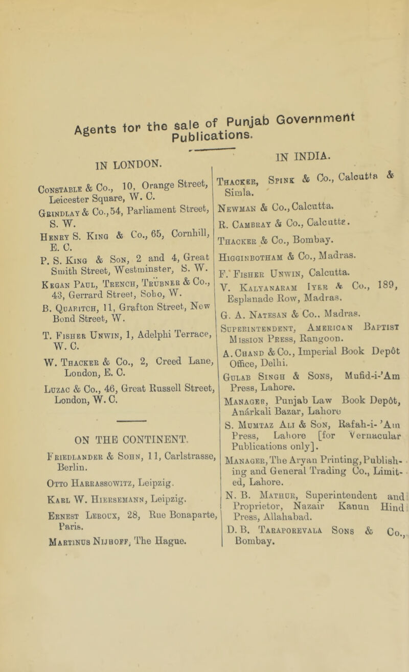 Government Agents tor the salo of Punjab Publications. IN LONDON. CoKSTABii! & Co., 10, Orange Street, Leicester Square, W. 0. Grindlay& Co., 54, Parliament Street, S. W. Henry S. King & Co., 65, Cornhill, E. C. P. S. King & Son, 2 and 4, Great *Si«itli Street, Westminster, S. W. Keqan Paul, Trench, Trubneb & Co., 43, Gerrard Street, Sobo, W. B. Qdaritch, 11, Grafton Street, Now Bond Street, W. T. Fisher Unwin, 1, Adelplii Terrace, W. C. W. Thacker & Co., 2, Creed Lane, London, E. C. Luzac & Co., 46, Great Russell Street, London, W. C. ON THE CONTINENT. Friedlander & SoHN, 11, Carlstrasse, Berlin. Otto Harrassowitz, Leipzig. Karl W. IIiersemann, Leipzig. Ernest Lkboux, 28, Rue Bonaparte, | Paris. Martinus NijhopF; T’he Hague. IN INDIA. Thacker, Spink & Oo., Calcutta & Simla. Newman & Co., Calcutta. R. Cambray & Co., Calcuttg. Thacker & Co., Bombay. Higginbotham & Co., Madras. F. * Fisher Unwin, Calcutta. V. Kalyanaram Iyer Co., 189, Esplanade Row, Madras. G. A. Natesan & Co.. Madras. Superintendent, American Baptist Mission Press, Rangoon. A.Chand &Co., Imperial Book Depot Office, Delhi. Gulab Singh & Sons, Mufid-i-’Am Press, Lahore. Manager, Punjab Law Book Depdt, An^rkali Bazar, Lahore S. Mumtaz Ali & Son, Rafah-i- ’Am Press, Laliore [for Vernacular Publications only]. Manager, The Aryan Printing, Publish- ing and General Trading Co., Limit- ed, Lahore. N. B. Mathur, Superintendent and Proprietor, Nazair Kanun Hind Press, Allahabad. D. B. Taraporevala Sons & Co. Bombay. ’