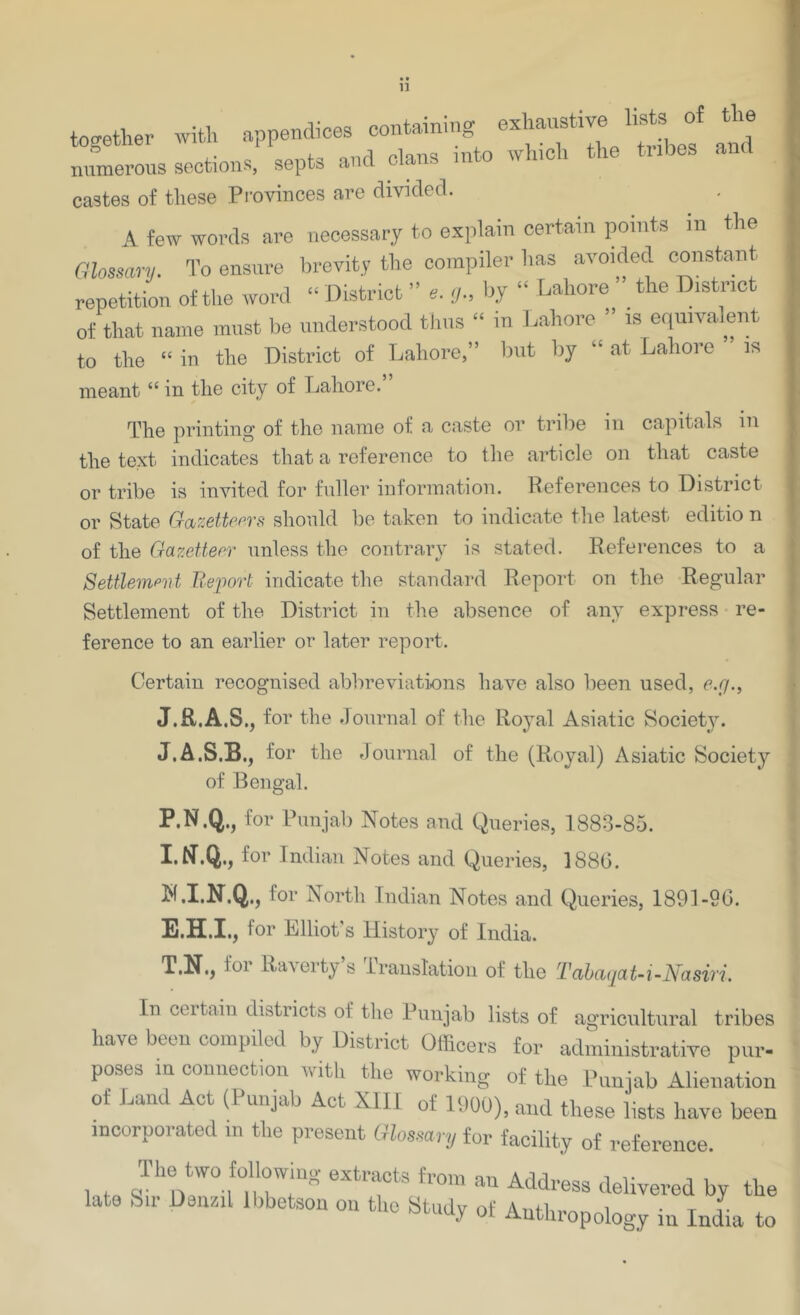 tc^ether with appendices containing exhaustive lists of the numerous sections, septs and clans into winch the tribes and castes of these Provinces are divided. A few words are necessary to explain certain points in the Glossary, To ensure brevity the compiler has avoided constant repetition of the word “ District ” e. y., by “ Lahore ^ the District of that name must be understood tJius “ in l.ahore ” is equivalent to the “ in the District of Lahore,” but by “ at Lahore is meant “ in the city of Lahore.” The printing of the name of a caste or trilie in capitals in the text indicates that a reference to tlie article on that caste or tribe is invited for fuller information. Peferences to District or State Gazetteers should be taken to indicate tlie latest editio n of the Gazetteer unless the contrary is stated. References to a Settlempid Ueim't indicate the standard Report on the Regular Settlement of the District in the absence of any express • re- ference to an earlier or later report. Certain recognised abbreviations have also been used, e.y., J.R.A.S., for the Journal of the Royal Asiatic Society. J.A.S.B.j for the fJournal of the (Royal) Asiatic Society of Bengal. P.N.Q., for Punjab Notes and Queries, 1883-85. for Indian Notes and Queries, 1886. N.I.N.Q., for North Indian Notes and Queries, 1891-90. E.H.I.; for Elliot’s History of India. T.N., for Raverty’s Translation of the TahaqaU-Nasiri. In certain districts of the Punjab lists of agricultural tribes have been compiled by District Officers for administrative pur- poses in connection with the working of the Punjab Alienation of Laud Act (Punjab Act XIII of 1900), and these lists have been incorporated in the present Glossary for facility of reference. The two following extracts from an Address delivered by the a 0 , 11 euiiil Ibbetson on the Study of Anthropology iu India to