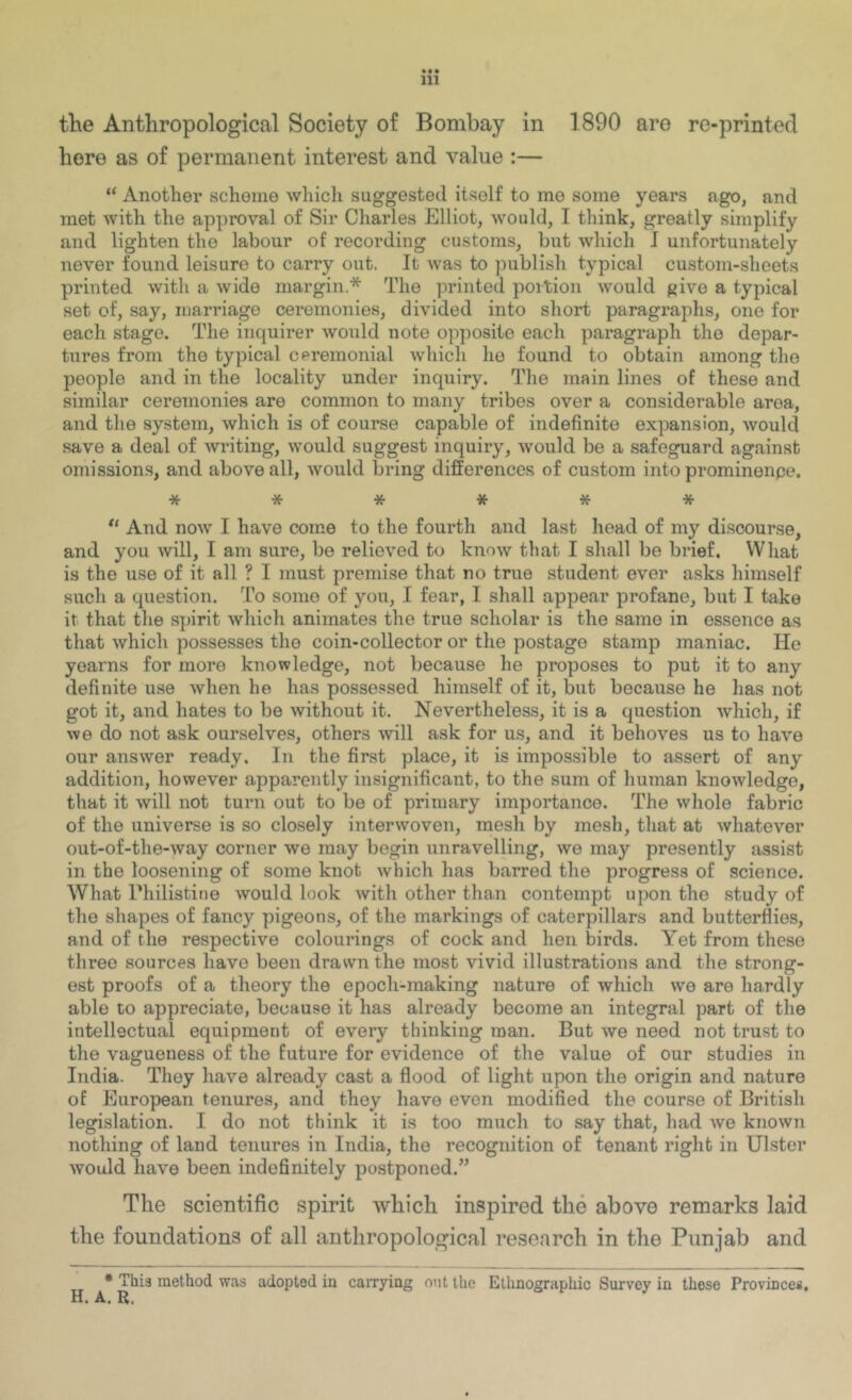 • •• 111 the Anthropological Society of Bombay in 1890 are re-printecl here as of permanent interest and value :— “ Another scheme which suggested itself to me some years ago, and met with the approval of Sir Charles Elliot, would, T think, greatly simplify and lighten the labour of recording customs, but which I unfortunately never found leisure to carry out. It was to publish typical custom-sheets printed with a wide margin.* The printed portion would ^ive a typical set of, say, marriage ceremonies, divided into short paragraphs, one for each stage. The inquirer would note opposite each paragraph the depar- tures from the typical cpremonial which he found to obtain among tho people and in the locality under inquiry. The main lines of these and similar ceremonies are common to many tribes over a considerable area, and the system, which is of course capable of indefinite expansion, would save a deal of writing, would suggest inquiry, would be a safeguard against omissions, and above all, would bring differences of custom into prominenpe. ****** “ And now I have come to the fourth and last lioad of my discourse, and you will, I am sure, be relieved to know that I shall be brief. What is the use of it all ? I must premise that no true student ever asks himself such a question. To some of you, I fear, I shall appear profane, but I take it that the spirit which animates the true scholar is the same in essence as that which possesses the coin-collector or the postage stamp maniac. He yearns for more knowledge, not because he proposes to put it to any definite use when he has possessed himself of it, but because he lias not got it, and hates to be without it. Nevertheless, it is a question which, if we do not ask ourselves, others ■will ask for us, and it behoves us to have our answer ready. In the first place, it is impossible to assert of any addition, however apparently insignificant, to the sum of human knowledge, that it will not turn out to be of primary importance. The whole fabric of the universe is so closely interwoven, mesh by mesh, that at whatever out-of-the-way corner we may begin unravelling, we may presently assist in the loosening of some knot which has barred the progress of science. What rhilistiiie would look with other than contempt upon the study of the shapes of fancy pigeons, of the markings of caterpillars and butterflies, and of the respective colourings of cock and hen birds. Yet from these three sources have been drawn the most vivid illustrations and the strong- est proofs of a theory the epoch-making nature of which we are hardly able to appreciate, because it has already become an integral part of the intellectual equipment of every thinking man. But we need not trust to the vagueness of the future for evidence of the value of our studies in India. They have already cast a flood of light upon the origin and nature of European tenures, and they have even modified the course of British legislation. I do not think it is too much to say that, had we known nothing of land tenures in India, the recognition of tenant right in Ulster would have been indefinitely postponed.” The scientific spirit which inspired the above remarks laid the foundations of all anthropological research in the Punjab and * This method was adopted in cairying out the Etlmograpliic Survey in these Provinces, H. A. R,