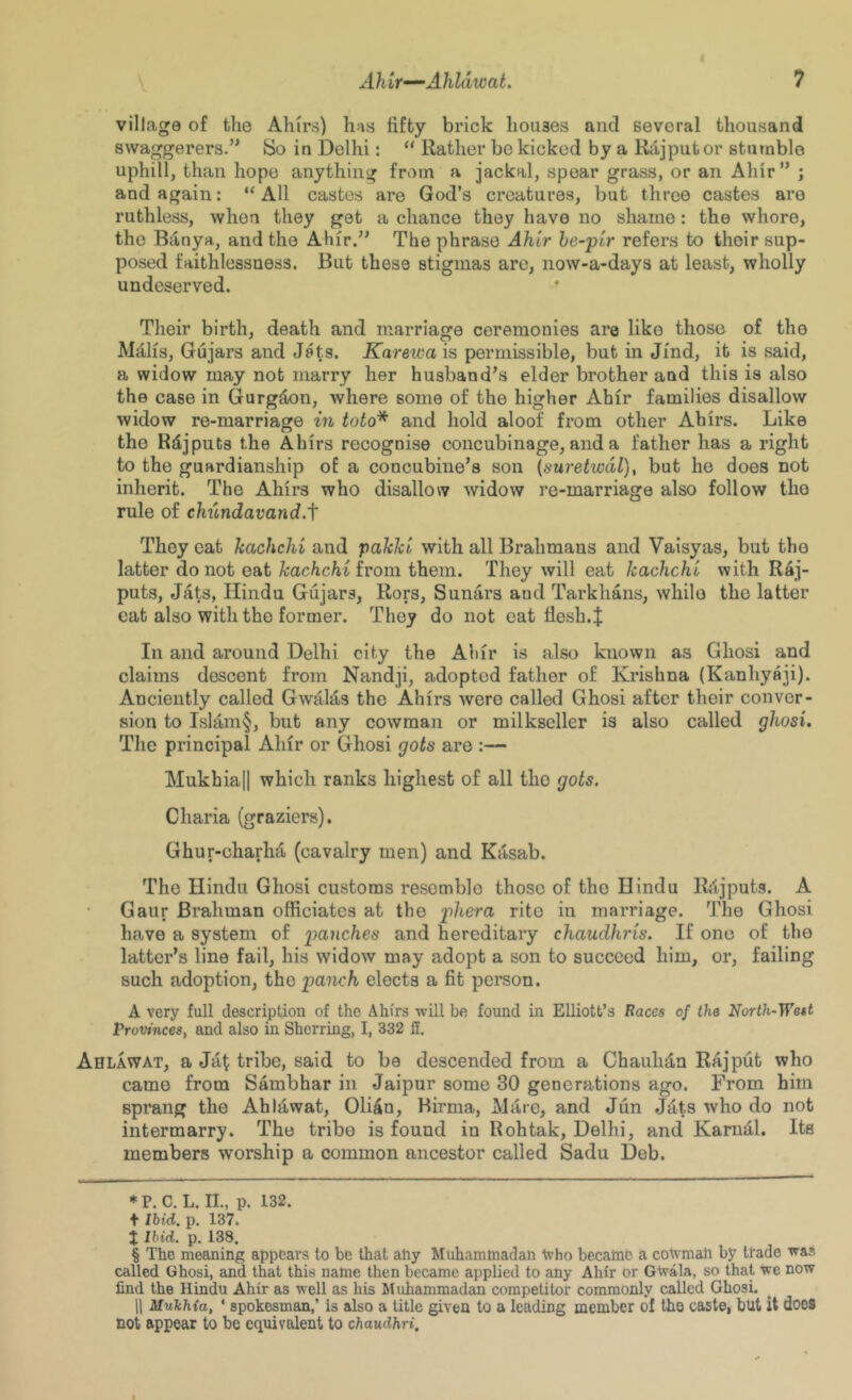 V village of the Ahirs) has fifty brick houses and several thousand swaggerers.” So in Delhi: “ Rather be kicked by a Kdjputor stutnble uphill, than hope anything from a jackal, spear grass, or an Ahir” ; and again: “All castes are God’s creatures, but three castes are ruthless, when they get a chance they have no shame: the whore, the B^nya, and the Ahir.” The phrase Ahir be-pir refers to their sup- posed faithlessness. But these stigmas are, now-a-days at least, wholly undeserved. Their birth, death and marriage ceremonies are like those of the Mfi,lis, Gujars and Jats. Kareivais permissible, but in Jind, it is said, a widow may not marry her husband’s elder brother and this is also the case in Gurgden, where some of the higher Ahir families disallow widow re-marriage in toto* * * § and hold aloof from other Ahirs. Like the Rdjputs the Ahirs recognise concubinage, and a father has a right to the guardianship of a concubine’s son (suretwdl), but he does not inherit. The Ahirs who disallow widow re-marriage also follow the rule of chundavandA They oat kachchi and paJcJci with all Brahmans and Vaisyas, but the latter do not eat/cac/ichi from them. They will eat kachchi with Rdj- puts, Jats, Hindu Gujars, Rors, Sunars and Tarkhans, while the latter cat also with the former. They do not eat fiesh.J In and around Delhi city the Ahir is also known as Gliosi and claims descent from Nandji, adopted father of Krishna (Kanhyaji). Anciently called Gwalas the Ahirs were called Ghosi after their conver- sion to Islam§, but any cowman or milkscller is also called ghosi. The principal Ahir or Ghosi gots are :— Mukhiall which ranks highest of all the gots. Charia (graziers). Ghur-charha (cavalry men) and Kasab. The Hindu Ghosi customs resemble those of the Hindu R/ijputg. A • Gaur Brahman officiates at the phera rite in marriage. The Ghosi have a system of panches and hereditary chaudhris. If one of the latter’s line fail, his widow may adopt a son to succeed him, or, failing such adoption, the panch elects a fit person. A very full description of the Ahfrs will be found in Elliott’s Races of the North-West Provinces, and also in Sherring, I, 332 H. Ahlawat, a Jat tribe, said to be descended from a Chauhd,n Rajput who came from Sambhar in Jaipur some 30 generations ago. From him sprang the AhlAwat, Olifin, Birma, Mare, and Jun J:i,ts who do not intermarry. The tribe is found in Rohtak, Delhi, and Karn^l. Its members worship a common ancestor called Sadu Deb. * P. C. L. II, p, 132. + Ibid, p, 137. t Ibid. p. 138. § The moaning appears to be that ahy Muhammadan tvho became a cowman by trade was called Ghosi, and that this name then became applied to any Ahir or Gwala, so that we now find the Hindu Ahir as well as his Muhammadan competitor commonly called Ghosi. 11 Mukhia, ‘ spokesman,’ is also a title given to a leading member of the caste, but it does not appear to be equivalent to chaudhri.