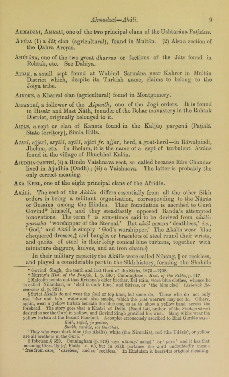 Ahmadzai, Amazai, one of the two principal clans of the Uslitaraua Patbdiis. Ahuja (1) a Jdt clan (agricultural), found in Multdn. (2) Also a section of the Dahra Aroras. Ahulana, one of the two great dharras or factions of the Jd^ found in Rohtak, etc. See Dahija. Aibak, a small sept found at Wahind Sarmana near Kahror in Multdn District which, despite its Turkish name, claims to belong to the Joiya tribe. Ainoke, a Kharral clan (agricnltural) found in Montgomery. AiPANTHf, a follower of the Aipanth, one of the Jogi orders. It is found in Hissar and Mast Nath, founder of the Bohar monastery in the iiohtak District, originally belonged to it. Aitle, a sept or clan of Kanets found in the Kaljun pargand (Patiala State territory), Simla Hills. Ajaei, ajjari, arydli, aydli, ajari/r. ajjar, herd, a goat-herd—in Kdwalpindi, Jhelum, etc. In Jhelum, it is the name of a sept of turbulent Awaus found in the village of Bhuchhal Kaldn. Ajudhia-panthi, (t) a Hindu Vaishnava sect, so called because Udm Chandar lived in Ajudhia (Oudh); {ii) a Vaishnava. The latter is probably the only correct meaning. Aka Khel, one of the eight principal clans of the Afridis. Akali. The sect of the Akdlis differs essentially from all the other Sikli orders in being a militant organization, corresponding to the Ndgds or Gosains among the Hindus. Their foundation is ascribed to Guru Govind^ himself, and they steadfastly opposed Banda’s attempted innovations. The term t is sometimes said to be derived from akdlU purusha ‘worshipper of the Eternal.’ But akdl means ‘ deathless,’ i.e., ‘God,’ and Akdli is simply ‘ God’s worshipper.’ The Akdlis wear blue chequered dresses,^ and bangles or bracelets of steel round their wrists, and quoits of steel in their lofty conical blue turbans, together with miniature daggers, knives, and an iron chain.§ In their military capacity the Akalis were called Nihang, || or reckless, and played a considerable part in the Sikh history, forming the Shahids * Govind Singh, the tenth and last Guru of the Sikhs, 1675—1708, t Murray’s Htfif. of the Panjab, i., p, 130; Cunningham’s Hist, of the Sikhs, p, 117. f Malcolm points out that Krishna’s elder brother, Bal Ram, wore blue clothes, whence he is called Nilarabari, or ‘ clad in dark blue,’ and Sitivas, or ‘ the blue clad ’ {Asintick 72c- searches xi, p. 221). § Strict Akalis do not wear the jatd or top-knot, but some do. Those who do not only .use ‘ diir and lota ’ water and also smoko, which the jatd wearers may not do. Others, again, wear a yellow turban beneath the blue one, so as to show a yellow band across the forehead. The story goes that a Khatrf of Delhi (Nand Lsl, author of the Zindagindwa) desired to see the Guru in yellow, and Govind Singh gratified his wish. Many Sikhs wear tlio yellow turban at the Basant Panchmi. Acouplet erroneously ascribed to Bhai Gurdas says: Sidh, sujed, jo pnhne, Surkh, zarddc, soi Gurbhdi. ‘ They who wear dark blue (the Akalis), white (the Nirmalas), red (the Udisis), or yellow are all brothers in the Guru. ’ II Ibbetson,§ 522. Cunningham (p. 379) says nihang.* naked ’ or ‘ pure ’ and it has that meaning litera lly (c/. Platts s. v.), but in Sikh parlance the word undoubtedly means ‘ free from care,’ ‘ careless,’ and so ‘reckless,’ In Hinduism it bear3*its original meaning.