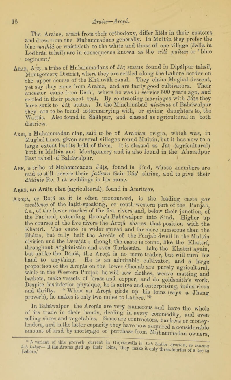 Tho Araios, apart from their orthodoxy, differ little in their customs and dress from the Muhammadans generally. In Multdn they prefer the blue vinjhld or waisteloth to tho white and those of one villa{?e (Jalla in Lodhnln taheil) are in consequence known as the nili jpaltan or ‘ blue regiment.* Akar, Aer, a tribe of Muhammadans of Jat status found in Dipdlpur tahsil, Montgomery District, where they are settled along the Lahore border on the upper course of the KhanwMi canal. They claim Mughal descent, yet say they came from Arabia, and are fairly good cultivators. Their ancestor came from Delhi, where he was in service 500 years ago, and settled in their present seat. By contracting marriages with J^ts they have sunk to Jtit status. In the Minchindbiid mgdmai of Bahawalpur they are to bo found intermarrying with, or giving daughters to, tho Wattus. Also found in Shdbpur, and classed as agricultural in both districts. Aebi, a Muhammadan clan, said co be of Arabian origin, which was, in Mughal times, given several villages round Multdn, but it has now to a large extent lost its hold of them. It is classed as Jdt (agricultural) both in Multan and Montgomery and is also found in the Ahmadpur East tahsil of Bahawalpur. ( Aek, atribe of Muhammadan J^ts, found in Jiud, whose .members are said to still revere their jathera Sain Dds* shrine, and to give their dhidnis Re. 1 at weddings in his name. AiiKE, an Arain clan (agricultural), found in Amritsar. AE09.A, or Rora as it is often pronounced, is the leading caste par excellence of the Jatki-speaking, or south-western part of the Punjab, i.e., of the lower reaches of the five rivers and, below their junction, of the Panjnad, extending through Bahawalpur into Sind. Higher up the courses of the five rivers the Arora shares that position with the Khattri. The caste is wider spread and far more numerous than the Bh^tia, but fully half the Arorfis of the Punjab dwell in the Multfin division and the Derajat ; though the caste is found, like the Khattri, throughout Afghanistan and even Turkestan. Like the Khattri again, but unlike the B^nia, the Arorfi is no mere trader, but will turn his hand to anything. He is an admirable cultivator, and a large proportion of the Aroras on the lower Chenab are purely agricultural, while in the Western Punjab ho will sew clothes, Aveave matting and baskets, make vessels of brass and copper, and do goldsmith’s work. Despite his inferior physique, he is active and enterprising, industrious and thrifty. “When an Aror^ girds up his loins (says a Jhang proverb), ho makes it only two miles to Lahore.”* ° In Bahtiwalpur the Aroras are very numerous and have the whole of its trade in their hands, dealing in every commodity and even selling shoes and vegetables. Some are contractors, bankers or money- lenders, and in the latter capacity they have now acquired a considerable amount of land by mortgage or purchase from Muhammadan owners 'ruin, te munna irths of a kos to