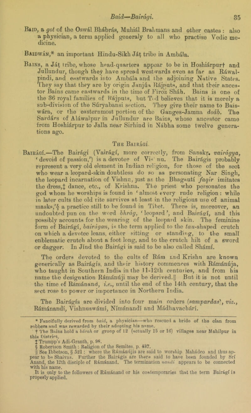 85 Baid-^Bairdgi. Raid, a got of the Oswal Bhfibnls, Muhull Brahmans and other castes : also a physician, a term applied generaly to all who practise Vedic me- dicine. Baidwan,* * * § an important Hindu-Sikh Jdt tribe in Ambdla. Bains, a Jat tribe, whose lipad-qnarters appear to be in Hoshidrpurf and Jullundur, though they have spread westwards even as far as Rawal- pindi, and eastwards into Ambdla and the adjoining Native States. They say that they are by origin Janjua Udjquts, and that their ances- tor Bains came eastwards in the time of Firoz Shdh. Bains is one of the 36 royal families of Wajputs, but T<>d believes that it is merely a sab-division of the Suryabansi section. 'J’hey give their name to Bais- wdra, or the easternmost portion of the Ganges-Jamna dodb. The Sardars of Alawalpur in Jullundur are Bains, whose ancestor came from Hoshidrpur to Jalla near Sirhind in Nabha some twelve genera- tions ago. The BAiRAGi. Baieaqi.—The Bairdgi (Vairagf, more corrc'ctly, from Sanskr, vairdgya, ' devoid of passion,’) is a devotee of Vi^'nu. The Baintgis probably represent a very old element in Indian religion, for those of the sect who wear a leopard-skin doubtless do so as personating Nar Singh, the leopard incarnation of Vishnu, ]ust as the Bhagauti faqir imitates the dress,t dance, etc., of Krishna. The priest who personates the god whom he worships is found in ‘ almost every rude religion : while in later cults the old rite survives at least in the religious use of animal masks,’§ a practice still to be found in 'I’ihet. There is, moreover, an undoubted pun on the word hhrdg, ‘ leopai-d ’, and Bairdcf, and this possibly accounts for the rvearing of the leopard skin. I'lie feminine form of Bairslgi, bairagan, is the term applied to the /on-shaped crutch on which a devotee leans, either sitting or stand'!ng, to the small enblematic crutch about a foot long, and to the crutch hilt of a sword or dagger. In Jind the Bairdgi is said to be also called Shdmi. The orders devoted to the cults of Rllra and Krishu are known generically as Bairdgis, and their history commences with Rdmdnuja, who taught in Southern India in the ll-12th centuries, and from his name the designation Ranidnaji may be derived.|| But it is not until the time of R^radnand, i.e., until the end of the 14th century, that the sect rose to power or importance in Northern India. The Bairdgfs are divided into four main orders {mmvardas^ viz., Rdmtinandi, Vishnuswdmi, Nirndnandi and INlddhavachdri. * Fancifully derived from haid, a physician—who rescued a bride of the clan from robbers and was rewarded by their adopting his name. t The Bains hold a hdrah or group of 12 (actually 15 or 16) villages near Mahilpur in this Distriot. J Trumpp’s Adi-Granth, p. 98. § Robertson Smith : Religion of the Semites, p. 437. II See Ibbetson, § 521 : where the Raminnjis are said to worship Mahadeo and thus ap- pear to brt Shaivas. Further the Bairagis are there said to have been founded by Srf Anand, the 12th disciple of RamAnand, The termination noappears to bo connected with his name. It is only to the followers of RamAnand or his contemporaries that the term Bairagf is properly applied.