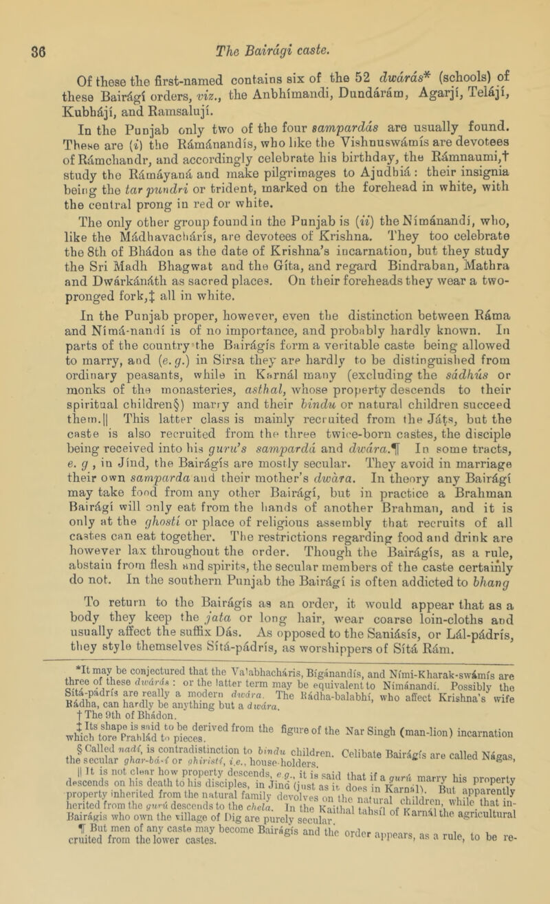 Of these the first-named contains six of the 52 dwdrds* (schools) of these Bair%i orders, viz., the Anbhimandi, Dundaram, Agarji, TeMji, Kubhdji, and Ramsaluji. In the Punjab only two of the four sampardds are usually found. These are {i) the Rdmdnandis, who like the Vishnusw^mis are devotees of Rdmchandr, and accordingly celebrate his birthday, the R^ninaumi,1' study the Rdmayand. and make pilgrimages to Ajudhid: their insignia being the tar pundri or trident, marked on the forehead in white, with the central prong in red or white. The only other group found in the Punjab is {ii) the Nimanandi, who, like the MMhavaclidris, are devotees of Krishna. They too celebrate the 8th of Bhddon as the date of Krishna’s incarnation, but they study the Sri Madh Bhagwat and the Gita, and regard Bindraban, Mathra and Dwarkd,nitth as sacred places. On their foreheads they wear a two- pronged fork,J all in white. In the Punjab proper, however, even the distinction between Rama and Nira^-nandi is of no importance, and probably hardly known. In parts of the country the Bair^gis form a veritable caste being allowed to marry, and {e.g.) in Sirsa they are hardly to be distinguished from ordinary peasants, while in Karnal many (excluding the sddhus or monks of the monasteides, asi(/?a/, whose property descends to their spiritual children§) marry and their hindu or natural children succeed them.II This latter class is mainly recruited from the Jdts, but the caste is also recruited from the three twice-born castes, the disciple being received into his guru’s sampardd and dwdra.^ In some tracts, e. g , \n Jind, the Bair^gis are mostly secular. They avoid in marriage their own samparda and their mother’s dwdra. In theory any Bairdgi may take food from any other Bairdgi, but in practice a Brahman Bairdgi will only eat from the hands of another Brahman, and it is only at the ghosti or place of religious assembly that recruits of all castes can eat together. The restrictions regarding food and drink are however lax throughout the order. Though the Bairdgis, as a rule, abstain from flesh and spirits, the secular members of the caste certainly do not. In the southern Punjab the Bairdgi is often addicted to bhang To retui'u to the Bairdgis as an order, it would appear that as a body they keep the jata or long hair, wear coarse loin-cloths and usually affect the suffix Das. As opposed to the Sanidsis, or Ldl-pddris, they style themselves Sitd-padris, as worshippers of Sitd Rdm. It may be coHjectured that the Va’abhacharis, Bi'ganandis, and Ni'mi-Kharak-swimis are three of these dtoard^ : or the latter term may be equivalent to Nimanandi. Possibly the Sita-padris are rea ly a modern dwdra.^ The lladha-balabhi. who affect Krishna’s wife Padha, can hardly be anything but a divdra, t The 9th of Bhadon. “cai-nalion II It is not clear how property descends, e a it id dmVl i • descends on his death to his disciples, in Jind (just as it, does in property property inherited from the natural family devolves on the n itm-n evldrn hcrited from the yttni descends to the chela. In the Kaithal f ^ Bairagis who own the village of Dig are purely smd w Karnalthe agricultural crlmuZ to be re-