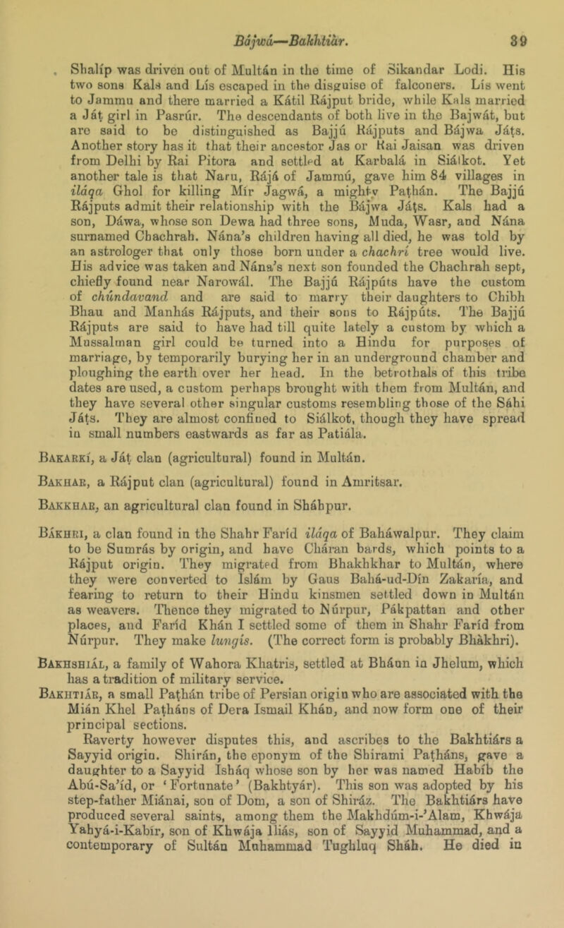 , Sbalip was driven out of Multan in the time of Sikandar Lodi. His two sons Kals and Lis escaped in the disguise of falconers. Lis went to Jammu and there married a Katil Rajput bride, while Kals married a Jat girl in Pasrur. The descendants of both live in the Bajwat, but are said to be distinguished as Bajju Kiljputs and Bdjwa Jd^s. Another story has it that their ancestor Jas or Hai Jaisan was driven from Delhi by Rai Pitora and settled at Karbald in Sidikot. Yet another tale is that Naru, RdjA of Jammu, gave him 84 villages in ildqa Ghol for killing Mir Jagwa, a mighty Pat-hdn. The Bajju Rajputs admit their relationship with the Bdjwa Jdts. Kals had a son, Ddwa, whose son Dewa had three sons, Muda, Wasr, and Ndna surnamed Cbachrah. Nana’s children having all died, he was told by an astrologer that only those born under a chachri tree would live. His advice was taken and Nana’s next son founded the Cbachrah sept, chiefly found near Narowdl. Tlie Bajju Rdjputs have the custom of chundavand and are said to marry their daughters to Chibh Bhau and Manhds Rdjputs, and their sons to Rajputs. The Bajju Rdjputs are said to have had till quite lately a custom by which a Mussulman girl could be turned into a Hindu for purposes of marriage, by temporarily burying her in an underground chamber and ploughing the earth over her head. In the betrothals of this tribe dates aroused, a custom perhaps brought with them from Multdn, and they have several other singular customs resembling those of the Sahi Jats. They are almost confined to Sidlkot, though they have spread in small numbers eastwards as far as Patiala. Bakarki, a Jat clan (agricultural) found in MuMn. Bakuar, a Rajput clan (agricultural) found in Amritsar. Bakkhar, an agricultural clan found in Shahpur. Bakhri, a clan found in the Shahr Farid ildqa of Bahawalpur. They claim to be Sumras by origin, and have Cliaran bards, which points to a Rajput origin. They migrated from Bhakhkhar to Multdn, where they were converted to Islam by Gaus Baha-ud-Din Zakaria, and fearing to return to their Hindu kinsmen settled down in Multan as weavers. TTience they migrated to Nurpur, Pakpattan and other places, and Farid Khdn I settled some of them in Shahr Farid from Nurpur. They make lungis. (The correct form is probably Bhakhri). Bakhshial, a family of Wahora Khatris, settled at Bhdun in Jhelum, which has a titidition of military service. Bakhtiar, a small Pathdn tribe of Persian origin who are associated with the Mian Khel Pathans of Dera Ismail Khan, and now form one of their principal sections. Raverty however disputes this, and ascribes to the Bakhti4rs a Sayyid origin. Shiran, the eponym of the Shirami Pathdns, gave a daughter to a Sayyid Ishaq whose son by her was named Habib the Abu-Sa’id, or ‘Fortunate’ (Bakhtyar). This son was adopted by his step-father Mid,nai, son of Dom, a son of Shirdz. The Bakhtidrs haVe produced several saints, among them the Makhdum-i-’Alam, Khwdja Yahya-i-Kabir, son of Khwaja Bias, son of Sayyid Muhammad, and a contemporary of Sultan Muhammad Tughluq Shah. He died in