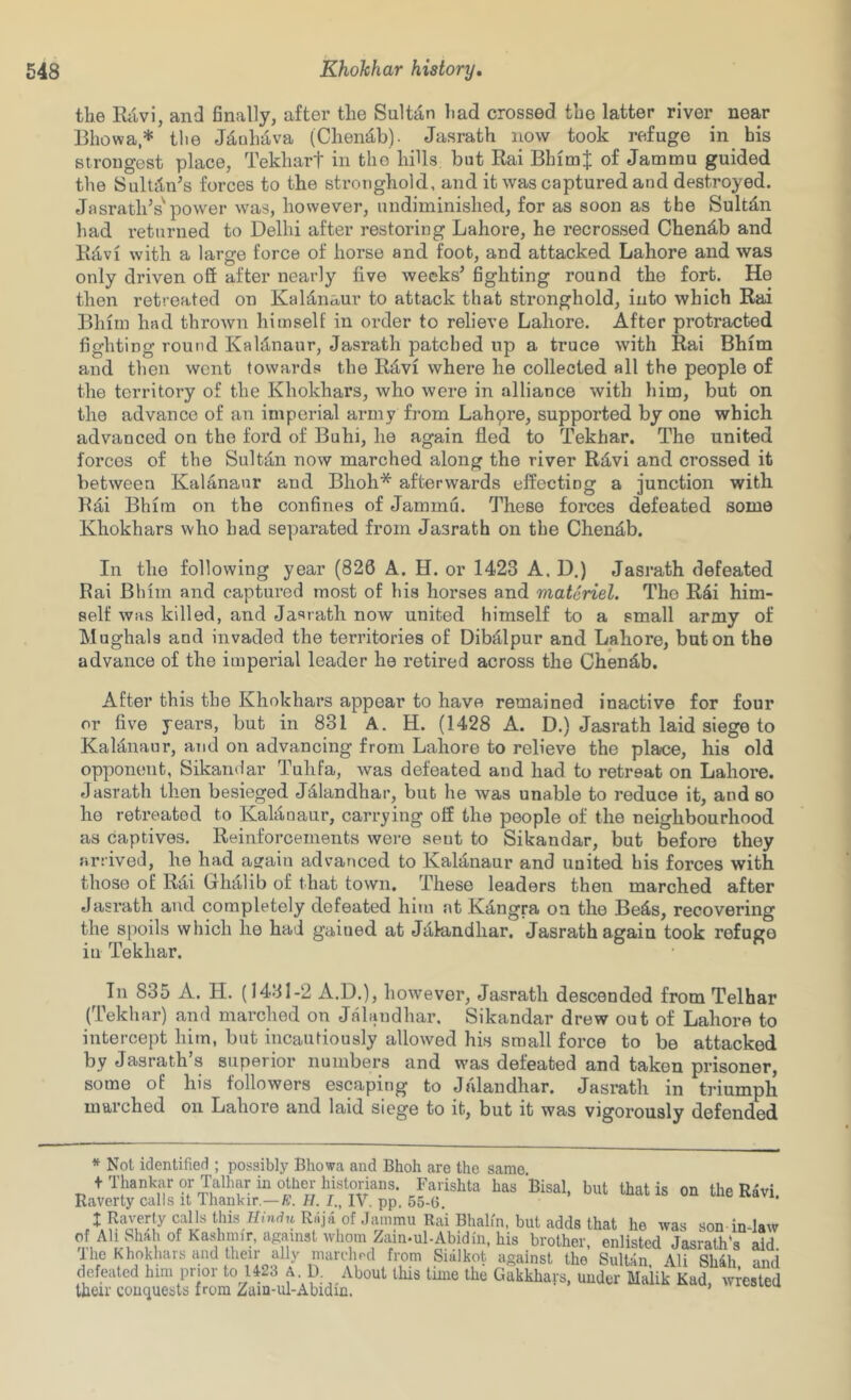 the Rilvi, and finally, after the Sultan had crossed the latter river near Bhowa,* tlie Jd,uhd,va (Chen‘i,b). Jasrath now took refuge in^ his strongest place, Tekhart in the hills but Rai BhimJ of Jammu guided the SulUWs forces to the stronghold, and it was captured and destroyed. Jasrath’s'power was, however, undiininished, for as soon as the Sultd;n had returned to Delhi after restoring Lahore, he recrossed Chend,b and Ktl-vi with a large force of horse and foot, and attacked Lahore and was only driven ofi after nearly five weeks’ fighting round the fort. He then retreated on Kaldnaur to attack that stronghold, into which Rai Bilim had thrown himself in order to relieve Lahore. After protracted fighting round Kaldnaur, Jasrath patched up a truce with Rai Bhim and then went towards the R^vi where he collected all the people of the territory of the Khokhars, who were in alliance with him, but on the advance of an imperial army from Lahpre, supported by one which advanced on the ford of Buhi, he again fled to Tekhar. The united forces of the Sultdn now marched along the river Rd,vi and crossed it between Kalananr and Bhoh* afterwards effecting a junction with Kdi Bhim on the confines of Jammu. These forces defeated some Khokhars who had separated from Jasrath on the Chen^b. In the following year (826 A. H. or 1423 A. D.) Jasrath defeated Rai Bhim and captured most of his horses and materiel. Tho R4i him- self was killed, and Jasrath now united himself to a small army of Mughals and invaded the territories of Dibdlpur and Lahore, but on the advance of the imperial leader he retired across the Chendb. After this the Khokhars appear to have remained inactive for four or five years, but in 831 A. H. (1428 A. D.) Jasrath laid siege to KaMnaur, and on advancing from Lahore to relieve the place, his old opponent, Sikandar Tuhfa, was defeated and had to retreat on Lahore, dasrath then besieged Jalandhar, but he was unable to reduce it, and so he retreated to Kaldnaur, carrying off the people of the neighbourhood as captives. Reinforcements were sent to Sikandar, but b^efore they arrived, he had asrain advanced to Kalanaur and united his forces with those of Rai Gluilib of that town. These leaders then marched after Jasrath and completely defeated hitn at Kdngra on the Be4s, recovering the spoils which he had gained at Jalandhar. Jasrath again took refuge in Tekhar. In 835 A. H. (1431-2 A.D.), however, Jasrath descended from Telhar (Tekhar) and marched on Jalandhar. Sikandar drew out of Lahore to intercept him, but incaiUiously allowed his small force to be attacked by Jasrath’s superior numbers and was defeated and taken prisoner, some of his followers escaping to Jalandhar. Jasrath in triumph marched on Lahore and laid siege to it, but it was vigorously defended * Not identified ; possibly Bhowa and Bhoh are the same. f Thankar or Talhar in other Farishta has Bisal, but that is on the R4vi Raverty calls it Ihankir.—H. I., IV. pp. 55-G. X Rai Bhalm. but adds that he was son inJaw of All Shah of Kashmir, against whom Zain-ul-Abidin. his brother, enlisted Jasrath's Tho Khokhars and their ally _ - 2^(1 from Siillkot against the SuiUn7AirSh7h, and defeated him prior to U23 A D About this tune the Gakkhars, under Malik Kad, wrested Iheir conquests from Zain-ul-Abidin. ’