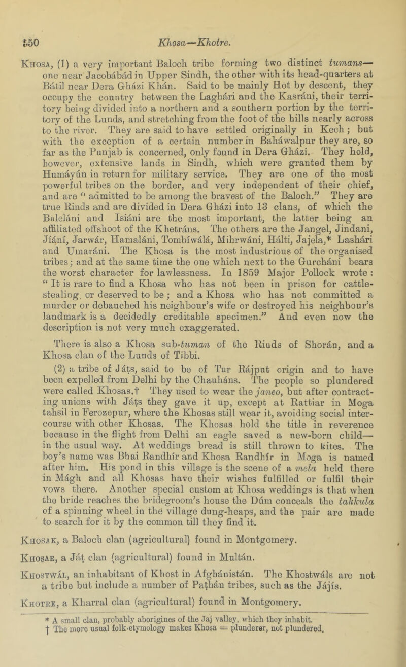 f,50 Khosa—Khotre. Khosa, (1) a very important Baloch tribe forming two distinct tumans—^ one near Jacobilkidin Upper Sindh, the other with its head-quarters at Batil near Dera Ghazi Khan. Said to be mainly Hot by descent, they occupy the country between the Laghdri and the Kasrjini, their terri- tory being divided into a northern and a southern portion by the terri- tory of the Lunds, and stretching from the foot of the hills nearly across to the river. They are said to have settled originally in Kech ; but with the exception of a certain number in Bahdwalpur they are, so far as the Punjab is concerned, only found in Dera Ghd-zi. They hold, howovoi’, extensive lands in Sindh, which were granted them by Huraayun in return for military service. They are one of the most powerful tribes on the border, and very independent of their chief, and are “ admitted to be among the bravest of the Baloch.” They are true Kinds and are divided in Dera Ghd^zi into 13 clans, of which the Balelani and Isiani are the most important, the latter being an affiliated offshoot of the Khetrdns. l^he others are the Jangel, Jindani, Jidni, Jarwdir, Hamalani, Tombiwd,!;!, Mihrwani, Haiti, Jajela,* Lash^ri and Umardni. The Khosa is the most industrious of the organised tribes; and at the same time the one which next to the Gurchiini bears the worst character for lawlessness. In 1859 Major Pollock wrote: “ It is rare to find a Khosa who has not been in prison for cattle- stealing, or deserved to be ; and a Khosa who has not committed a murder or debauched his neighbour’s wife or destroyed his neighbour’s landmark is a decidedly creditable specimen.” And even now the description is not very much exaggerated. There is also a Khosa sah-tuman of the Kiuds of Shordn, and a Khosa clan of the Lunds of Tibbi. (2) a tribe of Jdts, said to be of Tur Rajput origin and to have been expelled from Delhi by the Chauhans. The people so plundered were called Khosas.t They used to wear the janeo, but after contract- ing unions with Jilts they gave it up, except at Rattiar in Moga tahsil in Perozepur, where the Khosas still wear it, avoiding social inter- course with other Khosas. The Khosas hold the title in reverence because in the flight from Delhi an eagle saved a new-born child— in the usual way. At weddings bread is still thrown to kites. The boy’s name was Bhai Randhir and Khosa Randhir in Moga is named after him. His pond in this village is the scene of a mela held there in Mdgh and all Khosas have their wishes fulfilled or fulfil their vows there. Another special custom at Khosa weddings is that when the bride reaches the bridegroom’s house the Diim conceals the takkula of a spinning wheel in th^ village dung-heaps, and the pair are made to search for it by the common till they find it. Khosak, a Baloch clan (agricultural) found in Montgomery. Khosae, a Jat clan (agricultural) found in Multan. Khostwal, an inhabitant of Khost in Afghanistan. The Khostwals are not a tribe but include a number of Pathiln tribes, such as the Jajis. Khotre, a Kharral clan (agricultural) found in Montgomery. * A small clan, probably aborigines of the Jaj valley, which they inhabit. I The more usual folk-etymology makes Khosa = plunderer, not plundered.