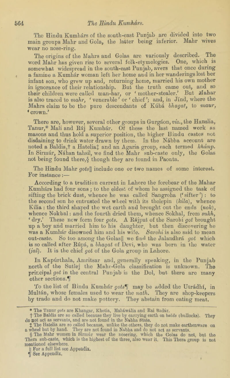 The Hindu Kumli4rs of the south-east Punjah are divided into two main groups Mahr and Gola, the latter being inferior. Mahr wives wear no nose-ring. The origins of the Mahrs and Golas are variously described. The word Mahr has given rise to several folk-etymologies. One, which^ is somewhat widespread in the south-east Punjab, avers that once during a famine a Kumhdr woman left her home and in her wanderings lost her infant son, who grew up and, returning home, married his own mother in ignorance of their relationship. But the truth came out, and so their children were called man-har, or ‘ mother-stealer.’ But Mahar is also traced to mahr, Venerable’ or ^ chief’; and, in Jind, where the Mahrs claim to be the pure descendants of Kuba hhagat, to maur, * crown.’ There are, however, several other groups in Gurgd,on, viz., the Hanslia, Tanur,* * * § Mali and Rdj Kumhd,r. Of these the last named work as masons and thus hold a superior position, the higher Hindu castes not disdaining to drink water drawn by them. In the N4bha account are noted a Baldia,t a HateliaJ and an Agaria group, each termed khdnp. In Sirinur, Nahan tahsil, we find the Mahr sub-caste only, the Golas not being found there,§ though they are found in Paonta. The Hindu Mahr gots^ include one or two names of some interest. For instance:— According to a tradition current in Lahore the forebear of the Mahar Kumhars had four sons ; to the eldest of whom he assigned the task of sifting the brick dust, whence he was called Sangroha (‘sifter’): to the second son he entrusted the wheel with its tholepin [kila], whence Kilia : the third shaped the wet earth and brought out the ends {nok), whence Nokbal: and the fourth dried them, whence Sokhal, from sukh, ‘ dry.’ These now form four gets. A RAjput of the Sarobi got brought up a boy and married him to his daughter, but then discovering he was a Kumhar disowned him and his wife. Sarohi is also said to mean out-caste. So too among the Golasjl we 6nd the Jalandhra got which is so called after Rupti, a hhagat of Devi, who was born in the water {jal). It is the chief got of the Gola group in Lahore. In Kapurthala, Amritsar and, generally speaking, in the Punjab north of the Sutlej the Mahr-Gola classification is unknown. The principal got in the central Punjab is the Dol, but there are many other sections.^ To the list of Hindu Kumbdr gots^ may be added the Utradhf, in Mult4n, whose females used to wear the nath. They are shop-keepers by trade and do not make pottery. They abstain from eating meat. * The Tanur gots are Khangar, Khotia, Mah^walia and Rai Badar. •f The Baldia are so called because they live by carrying earth on holds (bullocks). They do not act as servants, and are not found in the Nabha State. J The Hatelia are so called because, unlike the others, they do not make earthenware on a wheel but by hand. They are not found in Nabha and do not act as servants. § The Mahr women in Sirmur rvear the nosering, Avbich the Golas do not, but the Thera sub-caste, which is the highest of the three, also wear it. This Thera group is not mentioned elsewhere. II For a full list see Appendix, ^ See Appendix,