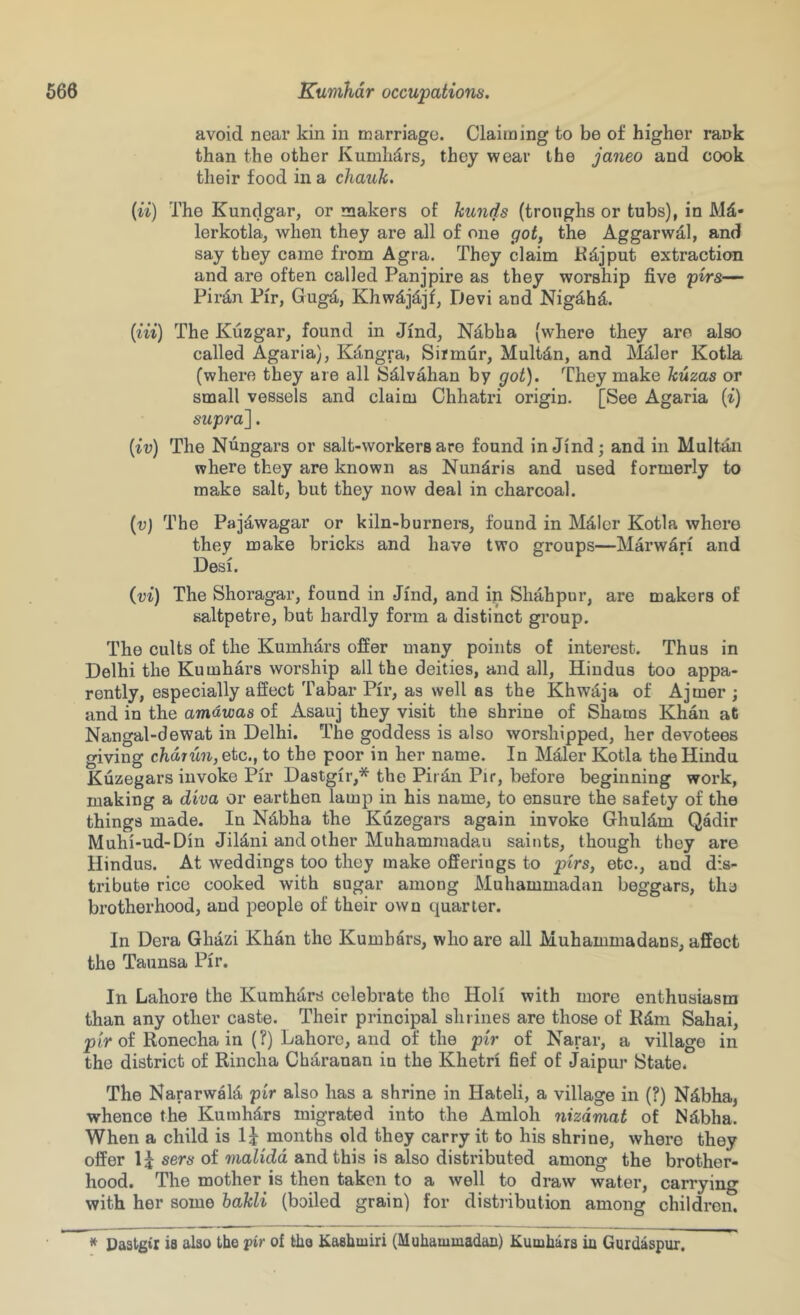 666 Kumhdr occupations. avoid near kin in marriage. Claiming to be of higher rank than the other Kumhdrs, they wear the janeo and cook their food in a chauk. (w) The Kundgar, or makers of kunds (troughs or tubs), in M^- lerkotla, when they are all of one got, the Aggarwdl, and say they came from Agra. They claim Kdjput extraction and are often called Panjpire as they worship five pirs-— Pirdn Pir, Gugd,, Khw^jd,jf, Devi and Nigd,hd,. {Hi) The Kuzgar, found in Jind, Nd;bha (where they are also called Agaria), Kdngra, Siimur, Multdn, and Mdler Kotla (where they are all Sdlvahan by got). They make kuzas or small vessels and claim Chhatri origin. [See Agaria {i) supra^. [iv) The Nungars or salt-workers are found in Jind; and in Multan where they are known as Nundris and used formerly to make salt, but they now deal in charcoal. {v) The Pajdwagar or kiln-burners, found in Mdler Kotla where they make bricks and have two groups—Marw^ri and Desi. (vi) The Shoragar, found in Jind, and in Shahpur, are makers of saltpetre, but hardly form a distinct group. The cults of the Kumhars offer many points of interest. Thus in Delhi the Kumhars worship all the deities, and all, Hindus too appa- rently, especially affect Tabar Pir, as well as the Khwdja of Ajmer ; and in the amdwas of Asauj they visit the shrine of Shams Khan at Nangal-dewat in Delhi. The goddess is also worshipped, her devotees giving chdrun, etc., to the poor in her name. In Mdler Kotla the Hindu Kuzegars invoke Pir Dastgir,* the Pirdn Pir, before beginning work, making a diva or earthen lamp in his name, to ensure the safety of the things made. In Ndbha the Kuzegars again invoke Ghuldm Qadir Muhi-ud-Din Jildni and other Muhammadau saints, though they are Hindus. At weddings too they make offerings to pirs, etc., and dis- tribute rice cooked with sugar among Muhammadan beggars, the brotherhood, and people of their own quarter. In Dera Ghazi Khan the Kumhars, who are all Muhammadans, affect the Taiinsa Pir. In Lahore the Kumhars celebrate the Holi with more enthusiasm than any other caste. Their principal shrines are those of Rdm Sahai, piV of Ronecha in (?) Lahore, and of the pir of Narar, a village in the district of Rincha Charauan in the Khetri fief of Jaipur State* The NararwaH pir also has a shrine in Hateli, a village in (?) N^bha, whence the Kumhdrs migrated into the Amloh nizdmat of Ndbha. When a child is 1J months old they carry it to his shrine, where they offer seri; of raaZidd and this is also distributed among the brother- hood. The mother is then taken to a well to draw water, carrying with her some bakli (boiled grain) for distribution among children. ^ Daatgir is also the pir of tho Kashmiri (Muhammadan) Kumhars in Gurdaspur.