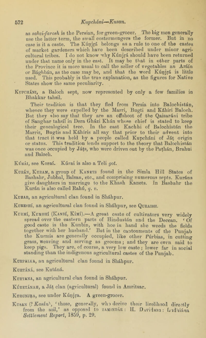 as sahzi-farosh is the Persian, lor green-grocer. The big men generally use the latter term, the small costermongers the former. But in no case is it a caste. The Kunjrd, belongs as a rule to one of the castes of market gardeners which have been described under minor agri- cultural tribes. I do not know why Kunjr^ should have been returned under that name only in the east. It may be tiiat in other parts of the Province it is more usual to call the seller of vegetables an Ardin or B^lghbdu, as the case may be, and that the word Kunjr^ is little used. This probably is the true explanation, as the figures for Native States show the same peculiarity. Kupchani, a Baloch sept, now represented by only a few families in Bhakkar tahsil. Their tradition is that they fled from Persia into Balochistdn, whence they were e:?pelled by the Marri, Bugti and K3,hiri Baloch. But they also say that they are an offshoot of the Qaisarani tribe of Sanghar tahsil in Dera Ghazi Khd,n whose chief is stated to keep their genealogical tree. In the east Kachhi of Balochistdn the Marris, Bugtis and Kdhiris all say that prior to their advent into that tract it was held by a people called Kupchdni of Jdt origin or status. This tradition lends support to the theory that BalochistAn was once occupied by Jats, who were driven out by the Pathan, Brahui and Baloch. Kuka[, see Korai. Kurai is also a Teli got. Koran, Kdram, a group of Kankts found in the Simla Hill States of Bashahr, Jubbal, Balsan, etc., and comprising numerous septs. Kurdns give daughters in marriage to the Khash Kanets. In Bashahr the Kurdn is also called Rahu, (j. v. Kurae, an agricultural clan found in Shdhpur. KuRESHi, an agricultural clan found in Shdhpur, see Quraish. Kurmi, Kdmbhi (Kanbi, Kimi).—A great caste of cultivators very widely spread over the eastern parts of Hiudustdn and the Deccan. * Of good caste is the Kunbin, with hoe in hand she weeds the fields together with her husband.’ But in the cantonments of the Punjab the Kurmis are generally occupied, like other Purbias, in cutting grass, weaving and serving as grooms; and they are even said to keep pigs. They are, of course, a very low caste ; lower far in social standing than the indigenous agricultural castes of the Punjab. Kurpalka, an agricultural clan found in Shdhpur. Kurt AN A, see Kutdnd. Kurtana, an agricultural clan found in Shdhpur. Kuretanah, a Jdt clan (agricultural) found in Amritsar. Kuronjra, see under Kunjra. A green-grocer. Kusan (?Ku.9du'', ^ those, generally, who derive their livelihood directly from the soil,’ as opposed to zamindar : li. D ividsou: fj idhiilua Settlement Report, 1859, p. 29,